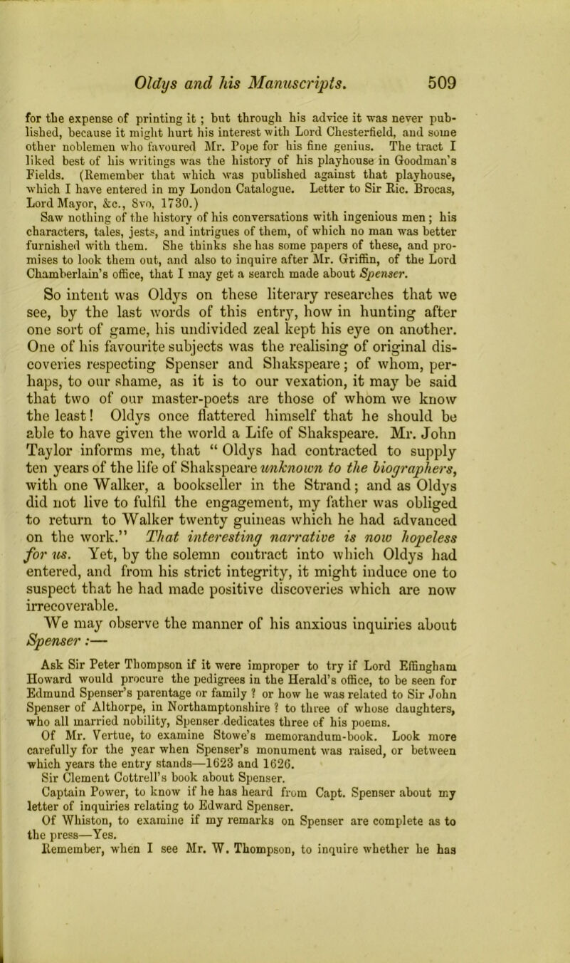 for the expense of printing it; but through bis advice it was never pub- lished, because it might hurt his interest with Lord Chesterfield, and some other noblemen who favoured Mr. Pope for his fine genius. The tract I liked best of his writings was the history of his playhouse in Goodman’s Fields. (Remember that which was published against that playhouse, which I have entered in my London Catalogue. Letter to Sir Ric. Brocas, Lord Mayor, &c., Svo, 1730.) Saw nothing of the history of his conversations with ingenious men ; his characters, tales, jests, and intrigues of them, of which no man was better furnished with them. She thinks she has some papers of these, and pro- mises to look them out, and also to inquire after Mr. Griffin, of the Lord Chamberlain’s office, that I may get a search made about Spenser. So intent was Oldys on these literary researches that we see, by the last words of this entry, how in hunting after one sort of game, his undivided zeal kept his eye on another. One of his favourite subjects was the realising of original dis- coveries respecting Spenser and Shakspeare; of whom, per- haps, to our shame, as it is to our vexation, it may be said that two of our master-poets are those of whom we know the least! Oldys once flattered himself that he should be able to have given the world a Life of Shakspeare. Mr. John Taylor informs me, that “ Oldys had contracted to supply ten years of the life of Shakspeare u/nknown to the biographers, with one Walker, a bookseller in the Strand; and as Oldys did not live to fulfil the engagement, my father was obliged to return to Walker twenty guineas which he had advanced on the work.” That interesting narrative is now hopeless for us. Yet, by the solemn contract into which Oldys had entered, and from his strict integrity, it might induce one to suspect that he had made positive discoveries which are now irrecoverable. We may observe the manner of his anxious inquiries about Spenser:— Ask Sir Peter Thompson if it were improper to try if Lord Effingham Howard would procure the pedigrees in the Herald’s office, to be seen for Edmund Spenser’s parentage or family ? or how he was related to Sir John Spenser of Althorpe, in Northamptonshire ? to three of whose daughters, who all married nobility, Spenser dedicates three of his poems. Of Mr. Vertue, to examine Stowe’s memorandum-book. Look more carefully for the year when Spenser’s monument was raised, or between which years the entry stands—1623 and 1626. Sir Clement Cottrell’s book about Spenser. Captain Power, to know if he has heard from Capt. Spenser about my letter of inquiries relating to Edward Spenser. Of Whiston, to examine if my remarks on Spenser are complete as to the press—Yes. Remember, when I see Mr. W. Thompson, to inquire whether he ha3