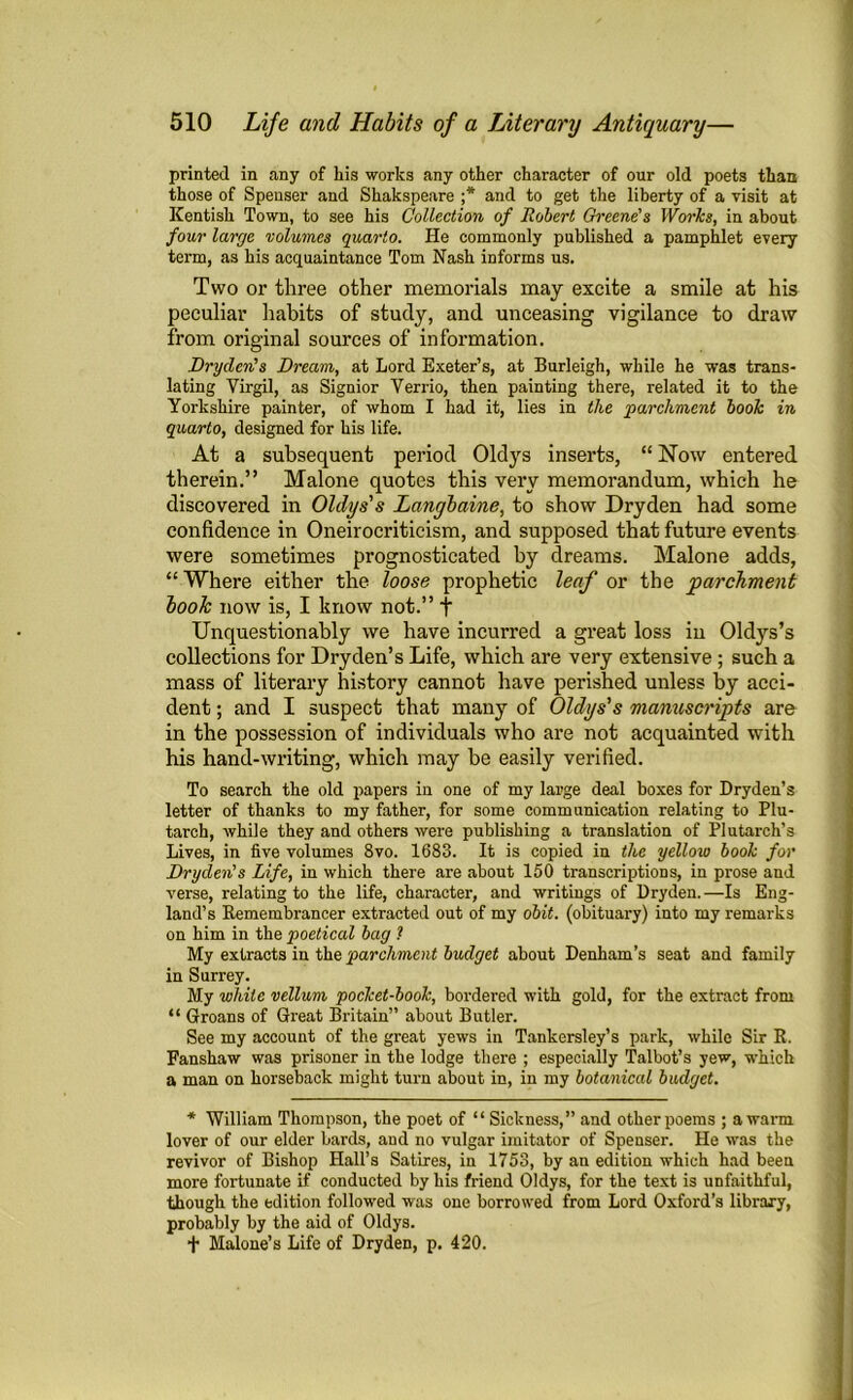 printed in any of his works any other character of our old poets than those of Spenser and Shakspeare ;* and to get the liberty of a visit at Kentish Town, to see his Collection of Robert Greene's Works, in about four large volumes quarto. He commonly published a pamphlet every term, as his acquaintance Tom Nash informs us. Two or three other memorials may excite a smile at his peculiar habits of study, and unceasing vigilance to draw from original sources of information. Dryden's Dream, at Lord Exeter’s, at Burleigh, while he was trans- lating Virgil, as Signior Verrio, then painting there, related it to the Yorkshire painter, of whom I had it, lies in the parchment book in quarto, designed for his life. At a subsequent period Oldys inserts, “ Now entered therein.” Malone quotes this very memorandum, which he discovered in Oldys's Langbaine, to show Dryden had some confidence in Oneirocriticism, and supposed that future events were sometimes prognosticated by dreams. Malone adds, “Where either the loose prophetic leaf or the parchment look now is, I know not.” + Unquestionably we have incurred a great loss in Oldys’s collections for Dryden’s Life, which are very extensive; such a mass of literary history cannot have perished unless by acci- dent ; and I suspect that many of Oldys's manuscripts are in the possession of individuals who are not acquainted with his hand-writing, which may be easily verified. To search the old papers in one of my large deal boxes for Dryden’s letter of thanks to my father, for some communication relating to Plu- tarch, while they and others were publishing a translation of Plutarch’s Lives, in five volumes 8vo. 1683. It is copied in the yellow book for Dryden's Life, in which there are about 150 transcriptions, in prose and verse, relating to the life, character, and writings of Dryden. —Is Eng- land’s Remembrancer extracted out of my obit, (obituary) into my remarks on him in the poetical bag ? My extracts in the parchment budget about Denham’s seat and family in Surrey. My while vellum pocket-book, bordered with gold, for the extract from “ Groans of Great Britain” about Butler. See my account of the great yews in Tankersley’s park, while Sir R. Fanshaw was prisoner in the lodge there ; especially Talbot’s yew, which a man on horseback might turn about in, in my botanical budget. * William Thompson, the poet of “ Sickness,” and other poems ; awana lover of our elder bards, and no vulgar imitator of Spenser. He was the revivor of Bishop Hall’s Satires, in 1753, by an edition which had been more fortunate if conducted by his friend Oldys, for the text is unfaithful, though the edition followed was one borrowed from Lord Oxford’s library, probably by the aid of Oldys. f Malone’s Life of Dryden, p. 420.