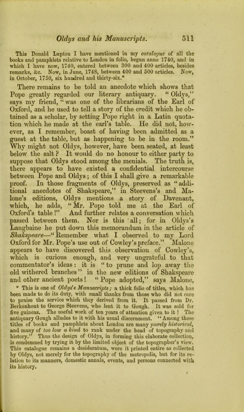 This Donald Lupton I have mentioned in my catalogue of all the books and pamphlets relative to London in folio, begun anno 1740, and in which I have now, 1740, entered between 300 and 400 articles, besides remarks, &c. Now, in June, 1748, between 400 and 500 articles. Now, in October, 1750, six hundred and thirty-six.* There remains to be told an anecdote which shows that Pope greatly regarded our literary antiquary. “ Oldys,” says my friend, “ was one of the librarians of the Earl of Oxford, and he used to tell a story of the credit which he ob- tained as a scholar, by setting Pope right in a Latin quota- tion which he made at the earl’s table. He did not, how- ever, as I remember, boast of having been admitted as a guest at the table, but as happening to be in the room.” Why might not Oldys, however, have been seated, at least below the salt ? It would do no honour to either party to suppose that Oldys stood among the menials. The truth is, there appears to have existed a confidential intercourse between Pope and Oldys ; of this I shall give a remarkable proof. In those fragments of Oldys, preserved as “addi- tional anecdotes of Shakspeare,” in Steevens’s and Ma- lone’s editions, Oldys mentions a story of Davenant, which, he adds, “ Mr. Pope told me at the Earl of Oxford’s table !” And further relates a conversation which passed between them. Nor is this all; for in Oldys’s Langbaine he put down this memorandum in the article of Shakspeare—“ Remember what I observed to my Lord Oxford for Mr. Pope’s use out of Cowley’s preface.” Malone appears to have discovered this observation of Cowley’s, which is curious enough, and very ungrateful to that commentator’s ideas : it is “ to prune and lop away the old withered branches” in the new editions of Shakspeare and other ancient poets! “Pope adopted,” says Malone, * This is one of Oldys's Manuscripts; a thick folio of titles, which has been made to do its duty, with small thanks from those who did not care to praise the service which they derived from it. It passed from Dr. Berkenhout to George Steevens, who lent it to Gough. It was sold for five guineas. The useful work of ten years of attention given to it ! The antiquary Gough alludes to it with his usual discernment. “Among these titles of books and pamphlets about London are many purely historical, and many of too low a kind to rank under the head of topography and history.” Thus the design of Oldys, in forming this elaborate collection, is condemned by trying it by the limited object of the topographer’s view. This catalogue remains a desideratum, were it printed entire as collected by Oldys, not merely for the topography of the metropolis, but for its re- lation to its manners, domestic annals, events, and persons connected with its history.