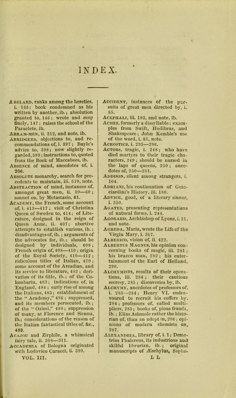 INDEX. Abelard, ranks among the heretics, i. 145; book condemned as his written by another, ib.; absolution granted to, 146 ; wrote and sung finely, 147; raises the school of the Paraclete, ib. Abram-men, ii. 312, and note, ib. Abridgers, objections to, and re- commendations of, i. 397 ; Bayle’s advice to, 398; now slightly re- garded, 399 ; instructions to, quoted from the Book of Maccabees, ib. Absence of mind, anecdotes of, i. 206. Absolute monarchy, search for pre- cedents to maintain, iii. 510, note. Abstraction of mind, instances of, amongst great men, ii. 59—60 ; sonnet on, by Metastasio, 61. Academy, the French, some account of, i. 413—417 ; visit of Christina Queen of Sweden to, 414; of Lite- rature, designed in the reign of Queen Anne, ii. 407; abortive attempts to establish various, ib.; disadvantages of, ib.; arguments of the advocates for, ib.; should be designed by individuals, 408 ; French origin of, 408—410 ; origin of the Koyal Society, 410—412 ; ridiculous titles of Italian, 479 ; some account of the Arcadian, and its service to literature, 4S2 ; deri- vation of its title, ib.; of the Co- lombaria, 483 ; indications of, in England, 484 ; early rise of among the Italians, 485; establishment of the “ Academy,” 4S6 ; suppressed, and its members persecuted, ib.; of the “ Oziosi,” 488 ; suppression of many, at Florence and Sienna, ib.; considerations of the reason of the Italian fantastical titles of, &c., 489. Acajou and Zirpliile, a whimsical fairy tale, ii. 308—311. Accademia of Bologna originated with Lodovico Caracci, ii. 399. VOL. III. Accident, instances of the pur- suits of great men directed by, i. 85. Acepiiali, iii. 193, and note, ib. Aches, formerly a dissyllable; exam • pies from Swift, Hudibras, and Shakespeare; John Kemble’s use of the word, i. 81, note. Acrostics, i. 295—296. Actors, tragic, i. 248 ; who have died martyrs to their tragic cha- racters, 249 ; should be nursed in the laps of queens, 250 ; anec- dotes of, 250—251. Addison, silent among strangers, i. 104. ADRiANi.liis continuation of Guic- ciardini’s History, iii. ISO. Advice, good, of a literary sinner, i. 350. Agates, presenting representations of natural forms, i. 244. Acobard, Archbishop of Lyons,!. 21, and note. Agreda, Maria, wrote the Life of the Virgin Mary, i. 367. Albekico, vision of, ii. 422. Albertus Magnus, his opinion con- cerning books of magic, iii. 281 ; his brazen man, 282 ; his enter- tainment of the Earl of Holland, 290. Alchymists, results of their opera- tions, iii. 284 ; their cautious secresy, 285 ; discoveries by, ib. Alchymy, anecdotes of professors of. i. 283—-284; Henry VI. endea- voured to recruit his coffers by, 2S4 ; professors of, called multi- pliers, 285; books of, pious frauds, ib.; Elias Ashmole rather the histo- rian of, than an adopt in, 286 ; opi- nions of modern chemists on, 2S7. Alexandria, library of, i. 1; Deme- trius Phalereus, its industrious and skilful librarian, ib.; original manuscripts of Alschylus, Sopho- L L