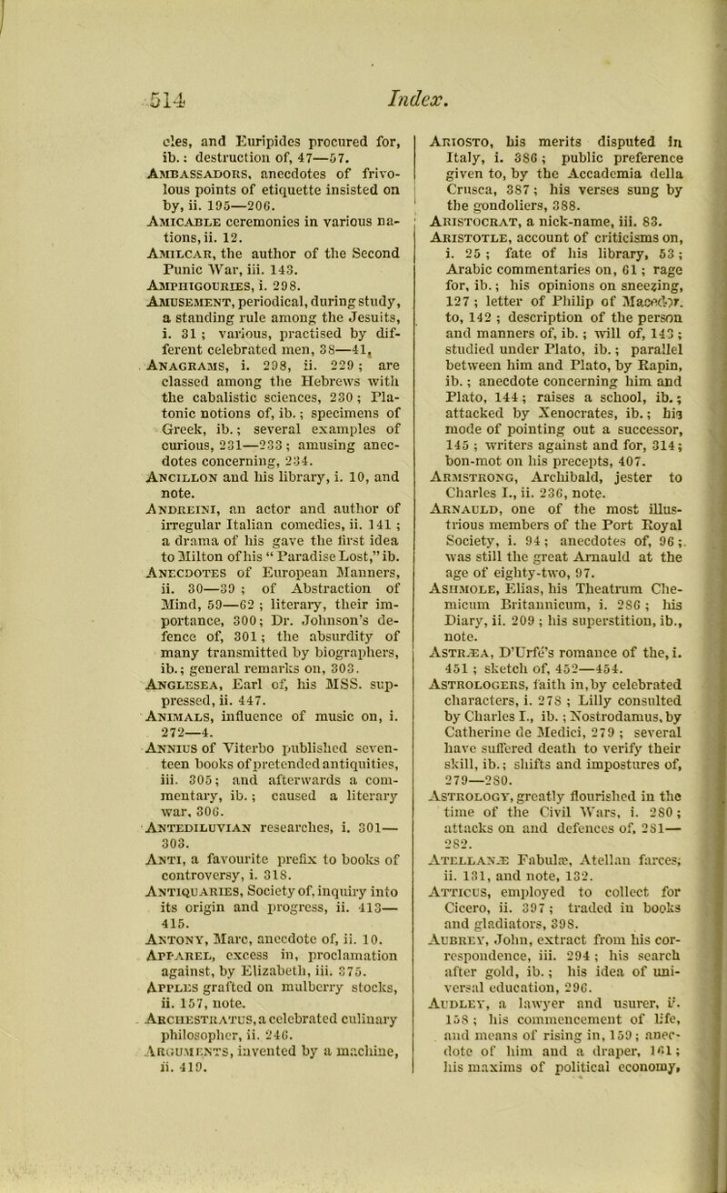 cles, and Euripides procured for, ib.: destruction of, 47—57. Ambassadors, anecdotes of frivo- lous points of etiquette insisted on by, ii. 195—206. Amicable ceremonies in various na- tions, ii. 12. Amilcar, the author of the Second Punic War, iii. 143. Amphigouries, i. 298. Amusement, periodical, during study, a standing rule among the Jesuits, i. 31 ; various, practised by dif- ferent celebrated men, 3S—41, Anagrams, i. 298, ii. 229 ; are classed among the Hebrews with the cabalistic sciences, 230 ; Pla- tonic notions of, ib.; specimens of Greek, ib.; several examples of curious, 231—233 ; amusing anec- dotes concerning, 234. Ancillon and his library, i. 10, and note. Andreini, an actor and author of irregular Italian comedies, ii. 141 ; a drama of his gave the first idea to 31ilton of his “ Paradise Lost,” ib. Anecdotes of European Manners, ii. 30—39 ; of Abstraction of Mind, 59—62 ; literary, their im- portance, 300; Dr. Johnson’s de- fence of, 301; the absurdity of many transmitted by biographers, ib.; general remarks on, 303. Anglesea, Earl of, his MSS. sup- pressed, ii. 447. Animals, influence of music on, i. 272—4. Annius of Viterbo published seven- teen books of pretended antiquities, iii. 305; and afterwards a com- mentary, ib.; caused a literary war, 306. Antediluvian researches, i. 301— 303. Anti, a favourite prefix to books of controversy, i. 31S. Antiquaries, Society of, inquiry into its origin and progress, ii. 413— 415. Antony, Marc, anecdote of, ii. 10. Apparel, excess in, proclamation against, by Elizabeth, iii. 375. Apples grafted on mulberry stocks, ii. 157, note. Archestratus, a celebrated culinary philosopher, ii. 246. Arguments, invented by a machine, ii. 419. Ariosto, bis merits disputed in Italy, i. 3S6; public preference given to, by the Accadcmia della Crusca, 387; his verses sung by the gondoliers, 388. Aristocrat, a nick-name, iii. 83. Aristotle, account of criticisms on, i. 25; fate of his library, 53; Arabic commentaries on, 61; rage for, ib.; his opinions on sneezing, 127 ; letter of Philip of Macedor. to, 142 ; description of the person and manners of, ib.; will of, 143 ; studied under Plato, ib.; parallel between him and Plato, by Eapin, ib.; anecdote concerning him and Plato, 144; raises a school, ib.; attacked by Xenocrates, ib.; bis mode of pointing out a successor, 145 ; writers against and for, 314; bon-mot on his precepts, 407. Armstrong, Archibald, jester to Charles I., ii. 236, note. Arnauld, one of the most illus- trious members of the Port Royal Society, i. 94; anecdotes of, 96; was still the great Arnauld at the age of eighty-two, 97. Asiimole, Elias, his Theatrum Che- micum Britannicum, i. 286 ; his Diary, ii. 209 ; his superstition, ib., note. Astr.ea, D’Urfe's romance of the, i. 451 ; sketch of, 452—454. Astrologers, faith in,by celebrated characters, i. 27S ; Lilly consulted by Charles I., ib.; Xostrodamus, by Catherine de Medici, 279 ; several have suffered death to verify their skill, ib.; shifts and impostures of, 279—2S0. Astrology', greatly flourished in the time of the Civil Wars, i. 280; attacks on and defences of, 2S1— 282. Atellan.e Fabulac, Atellan farces; ii. 131, and note, 132. Atticus, employed to collect for Cicero, ii. 397 ; traded in books and gladiators, 39S. Aubrey', John, extract from his cor- respondence, iii. 294; his search after gold, ib.; his idea of uni- versal education, 296. Audley, a lawyer and usurer, ii. 158 ; his commencement of life, and means of rising in, 159; anec- dote of him and a draper, 161; his maxims of political economy,
