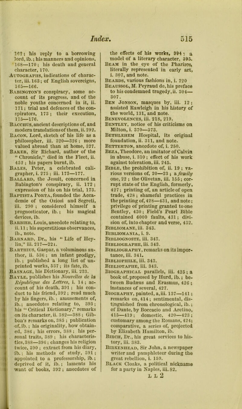 100; his reply to a borrowing lord, ib.; bis manners and opinions, 1GS—170; bis death and general character, 170. Autographs, indications of charac- ter, iii. 163; of English sovereigns, 165—166. Babington’s conspiracy, some ac- count of its progress, and of the noble youths concerned in it, ii. 171; trial and defences of the con- spirators, 173; their execution, 175—176. Bacchus, ancient descriptions of, and modern translations of them, ii. 292. Bacon, Lord, sketch of his life as a philosopher, iii. 320—326 ; more valued abroad than at home, 327. Baker, Sir Richard, author of the “ Chronicle,” died in the Fleet, ii. 452 ; his papers burnt, ib. Bales, Peter, a celebrated cali- grapher, i. 275 ; iii. 173—177. Ballard, the Jesuit, concerned in Babington’s conspiracy, ii. 172 ; expression of his on his trial, 173. Baptista Porta, founded the Acca- demie of the Oziosi and Segreti, iii. 290 ; considered himself a prognosticator, ib.; bis magical devices, ib. Barbier, Louis, anecdote relating to, ii. 11; his superstitious observances, ib., note. Barnard, Dr., his “ Life of Hey- lin,” iii. 217—22t. Bartiiius, Caspar, a voluminous au- thor, ii. 536 ; an infant prodigy, ib.; published a long list of un- printed works, 537 ; its fate, ib. Basnage, his Dictionary, iii. 233. Bayle, publishes his Kouvelles de la Republique des Lettres, i. 14 ; ac- count of his death, 391; his con- duct to his friend, 392 ; read much by his fingers, ib.; amusements of, ib.; anecdotes relating to, 393 ; his “ Critical Dictionary,” remarks on its character, ii. 382—388 ; Gib- bon’s remarks on, 385 ; publication of,ib.; his originality, how obtain- ed, 386 ; his errors, 388 ; his per- . aonal traits, 389 ; his characteris- tics,388—39G ; changes his religion twice, 390 ; extract from his diary, ib.; his methods of study, 391 ; appointed to a professorship, ib.; deprived of it, ib.; laments his want of books, 392 ; anecdotes of the effects of his works, 394 • a model of a literary character. 395. Beam in the eye of the Pharisee, literally represented in early art, i. 307, and note. Beards, various fashions in, i. 220 Beaussol, M. Peyraud de, his preface to his condemned tragedy, ii. 304— 307. Ben Jonson, masques by, iii. 12; assisted Rawleigh in his history of the world, 131, and note. Benevolences, iii. 21S, 219. Bentley, notice of his criticisms on Milton, i. 370—373. Bethlehem Hospital, its original foundation, ii. 311, and note. Betterton, anecdote of, i. 250. Beza, Theodore, an imitator of Calvin in abuse, i. 310 ; effect of his work against toleration, iii. 245. Bible, the prohibition of, ii. 19 ; va- rious versions of, 20—23 ; a. family one, 22 ; the Olivetan, iii. 155; cor- rupt state of the English, formerly, 427; printing of, an article of open trade, 428 ; shameful practices in the printing of, 428—431, and note; privilege of printing granted to one Bentley, 430 ; Field’s Pearl Bible contained 6000 faults, 431; divi- sion of, into chapter and verse, 432. Bibliomane, iii. 343. Bibliomania, i. 9. Bibliognoste, iii. 343. Bibliographe, iii. 343. Bibliography, remarks on its impor- tance, iii. 341. Bibliophile, iii. 343. Bibliotapiie, iii. 343. Biographical parallels, iii. 425 ; a book of, proposed by Hurd, ib.; be- tween Budieus and Erasmus, 426 ; instances of several, 427. Biography, painted, a,iii. 137—141; remarks on, 414; sentimental, dis- tinguished from chronological, ib.; of Dante, by Boccacio and Aretino, 415—419; domestic, 420—423 ; customary among the Romans, 424; comparative, a series of, projected by Elizabeth Hamilton, ib. Birch, Dr., his great services to his- tory, iii. 383. Birkenhead, Sir John, a newspaper writer and pamphleteer during the great rebellion, i. 159. Black Cloaks, a political nickname for a party in Naples, iii. S2. L L 2 ,