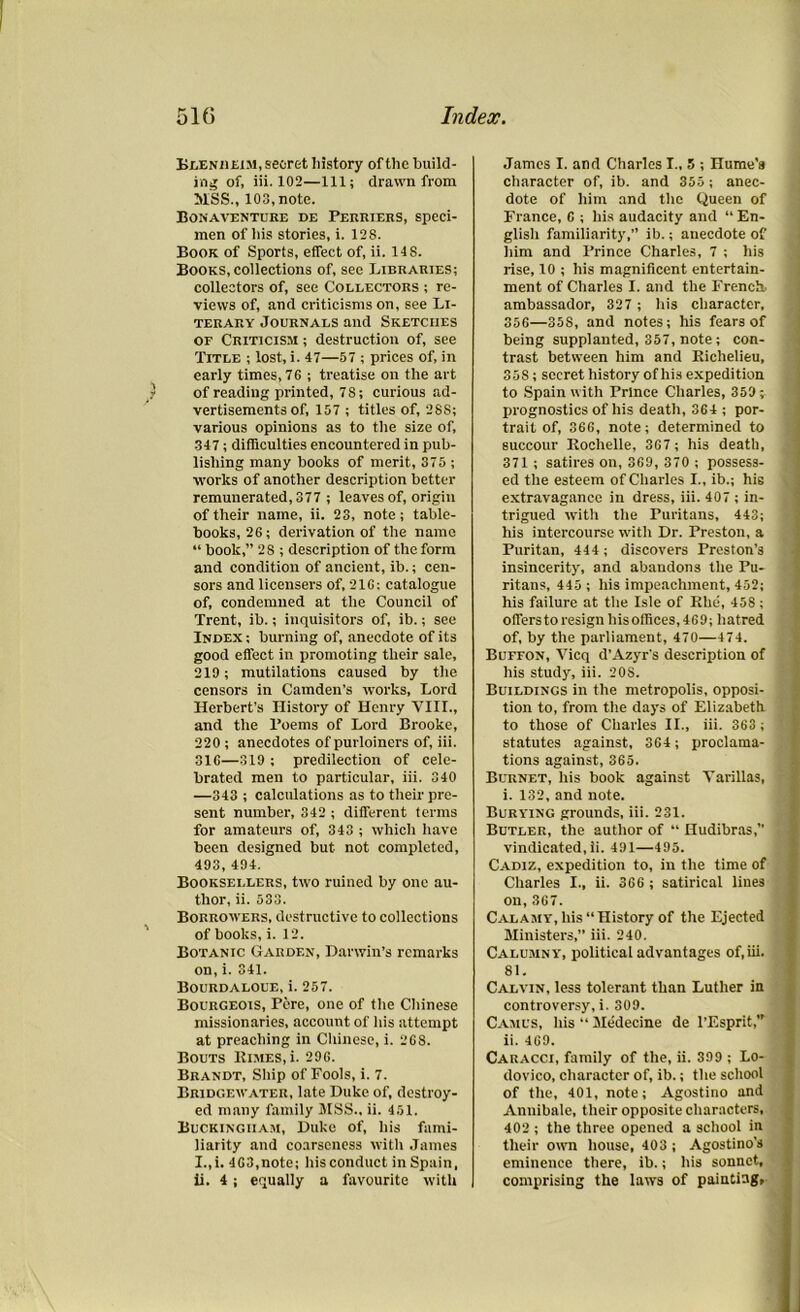 Blenheim, secret history of the build- ing of, iii. 102—111; drawn from MSS., 103, note. Bonaventure de Perriers, speci- men of his stories, i. 128. Book of Sports, effect of, ii. 14S. Books, collections of, see Libraries; collectors of, see Collectors ; re- views of, and criticisms on, see Li- terary Journals and Sketches of Criticism ; destruction of, see Title ; lost, i. 47—57 ; prices of, in early times, 76 ; treatise on the art of reading printed, 7S; curious ad- vertisements of, 157 ; titles of, 28S; various opinions as to the size of, 347; difficulties encountered in pub- lishing many books of merit, 375 -, works of another description better remunerated, 377 ; leaves of, origin of their name, ii. 23, note; table- books, 26; derivation of the name “ book,” 2S ; description of the form and condition of ancient, ib.; cen- sors and licensers of, 21G: catalogue of, condemned at the Council of Trent, ib.; inquisitors of, ib.; see Index ; burning of, anecdote of its good effect in promoting their sale, 219; mutilations caused by the censors in Camden’s works, Lord Herbert’s History of Henry VIII., and the Poems of Lord Brooke, 220 ; anecdotes of purloiners of, iii. 316—319 ; predilection of cele- brated men to particular, iii. 340 —343 ; calculations as to their pre- sent number, 342 ; different terms for amateurs of, 343 ; which have been designed but not completed, 493, 494. Booksellers, two ruined by one au- thor, ii. 533. Borrowers, destructive to collections of books, i. 12. Botanic Garden, Darwin’s remarks on, i. 341. Bourdaloue, i. 257. Bourgeois, Pere, one of the Chinese missionaries, account of his attempt at preaching in Chinese, i. 268. Bouts Rimes, i. 296. Brandt, Ship of Fools, i. 7. Bridgewater, late Duke of, destroy- ed many family MSS., ii. 451. Buckingham, Duke of, his fami- liarity and coarseness with James I.,i. 463,note; his conduct in Spain, ii. 4; equally a favourite with James I. and Charles I., 5 ; Hume's character of, ib. and 355 ; anec- dote of him and the Queen of France, C ; his audacity and “ En- glish familiarity,” ib.; anecdote of him and Prince Charles, 7 ; his rise, 10 ; his magnificent entertain- ment of Charles I. and the French, ambassador, 327 ; his character, 356—35S, and notes; his fears of being supplanted, 357, note ; con- trast between him and Richelieu, 358; secret history of his expedition to Spain with Prince Charles, 359; prognostics of his death, 364 ; por- trait of, 366, note; determined to succour Rochelle, 367 ; his death, 371 ; satires on, 369, 370 ; possess- ed the esteem of Charles I., ib.; his extravagance in dress, iii. 407 ; in- trigued with the Puritans, 443; his intercourse with Dr. Preston, a Puritan, 444 ; discovers Preston’s insincerity, and abandons the Pu- ritans, 445 ; his impeachment, 452; his failure at the Isle of Rhe, 458 ; offers to resign his offices, 469; hatred of, by the parliament, 470—474. Buffon, Vicq d’Azyr's description of his study, iii. 208. Buildings in the metropolis, opposi- tion to, from the days of Elizabeth to those of Charles II., iii. 363 ; statutes against, 364; proclama- tions against, 365. Burnet, his book against Yarillas, i. 132, and note. Burying grounds, iii. 231. Butler, the author of “ Hudibras,” vindicated, ii. 491—495. Cadiz, expedition to, in the time of Charles I., ii. 366 ; satirical lines on,3G7. Calamy, his “History of the Ejected Ministers,” iii. 240. Calumny, political advantages of,iii. 81. Calvin, less tolerant than Luther in controversy, i. 309. Camus, his “ Medecine de l’Esprit,” ii. 4G9. Caracci, family of the, ii. 399 ; Lo- dovico, character of, ib.; the school of the, 401, note; Agostino and Annibale, their opposite characters, 402 ; the three opened a school in their own house, 403 ; Agostino’s eminence there, ib.; his sonnet, comprising the laws of painting,