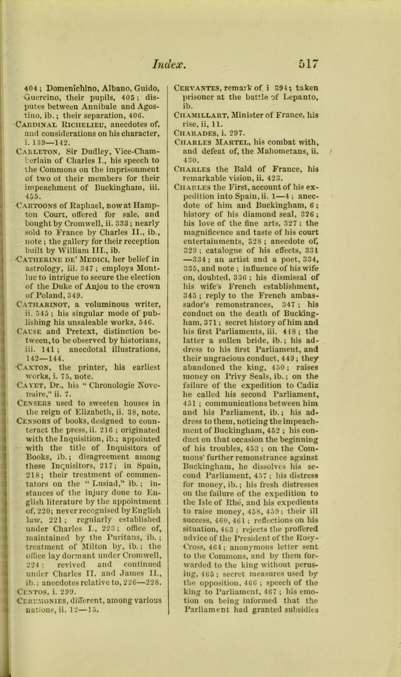 404 ; Domenichino, Albano, Guido, Guercino, their pupils, 405 ; dis- putes between Annibale and Agos- tino, ib.; their separation, 40S. Cardinal Kiciielieu, anecdotes of, and considerations on his character, i. 139—142. CaicI.eton, Sir Dudley, Vice-Cham- berlain of Charles I., his speech to the Commons on the imprisonment of two of their members for their impeachment of Buckingham, iii. 405. Cartoons of Raphael, now at Hamp- ton Court, offered for sale, and bought by Cromwell, ii. 333; nearly sold to France by Charles II., ib., note; the gallery for their reception built by William III., ib. ■Catherine de’ Medici, her belief in astrology, iii. 347 ; employs Mont- luc to intrigue to secure the election of the Duke of Anjou to the crown of Poland, 349. Catharinot, a voluminous writer, ii. 545 ; his singular mode of pub- lishing his unsaleable works, 546. Cause and Pretext, distinction be- tween, to be observed by historians, iii. 141; anecdotal illustrations, 142—144. Canton, the printer, his earliest works, i. 75, note. Cayet, Dr., his “ Clironologie Kove- n-aire,” ii. 7. Censers used to sweeten houses in the reign of Elizabeth, ii. 38, note. Censors of books, designed to coun- teract the press, ii. 216 ; originated with the Inquisition, ib.; appointed with the title of Inquisitors of Books, ib.; disagreement among these Inquisitors, 217; in Spain, 218; their treatment of commen- tators on the “ Lusiad,” ib.; in- stances of the injury done to En- glish literature by the appointment of, 220; never recognised by English law, 221; regularly established under Charles I., 223 ; office of, maintained by the Puritans, ib. ; treatment of Milton by, ib.; the office lay dormant under Cromwell, 224 ; revived and continued under Charles II. and James II., ib.; anecdotes relative to, 226—228. Centos, i. 299. Ceremonies, different, among various nations, ii. 12—15. Cervantes, remark of i 394; taken prisoner at the battle of Lepanto, ib. Ciiamillart, Minister of France, his rise, ii, 11. Charades, i. 297. Charles Martel, his combat with, and defeat of, the Mahometans, ii. / 430. Charles the Bald of France, his remarkable vision, ii. 423. Charles the First, account of his ex- pedition into Spain, ii. 1—4 ; anec- dote of him and Buckingham, 6; history of his diamond seal, 326; his love of the fine arts, 327 ; the magnificence and taste of his court entertainments, 328 ; anecdote of, 329 ; catalogue of his effects, 331 —334; an artist and a poet, 334, 335, and note ; influence of his wife on, doubted, 336 ; his dismissal of his wife’s French establishment, 345 ; reply to the French ambas- sador’s remonstrances, 347 ; his conduct on the death of Bucking- ham, 371; secret history of him and his first Parliaments, iii. 44S ; the latter a sullen bride, ib.; his ad- dress to his first Parliament, and their ungracious conduct, 449; they abandoned the king, 450 ; raises money on Privy Seals, ib.; on the failure of the expedition to Cadiz he called his second Parliament, 451 ; communications between him and his Parliament, ib.; his ad- dress to them, noticing the impeach- ment of Buckingham, 452 ; his con- duct on that occasion the beginning of his troubles, 453 ; on the Com- mons’ further remonstrance against Buckingham, he dissolves his se- cond Parliament, 457 ; his distress for money, ib.; his fresh distresses on the failure of the expedition to the Isle of Rhe, and his expedients to raise money, 458, 459; their ill success, 460, 461 ; reflections on his situation, 403 ; rejects the proffered advice of the President of the Rosy- Cross, 464; anonymous letter sent to the Commons, and by them for- warded to the king without perus- ing, 465 ; secret measures used by the opposition, 4C6 ; speech of the king to Parliament, 467 ; his emo- tion on being informed that the Parliament had granted subsidies j,