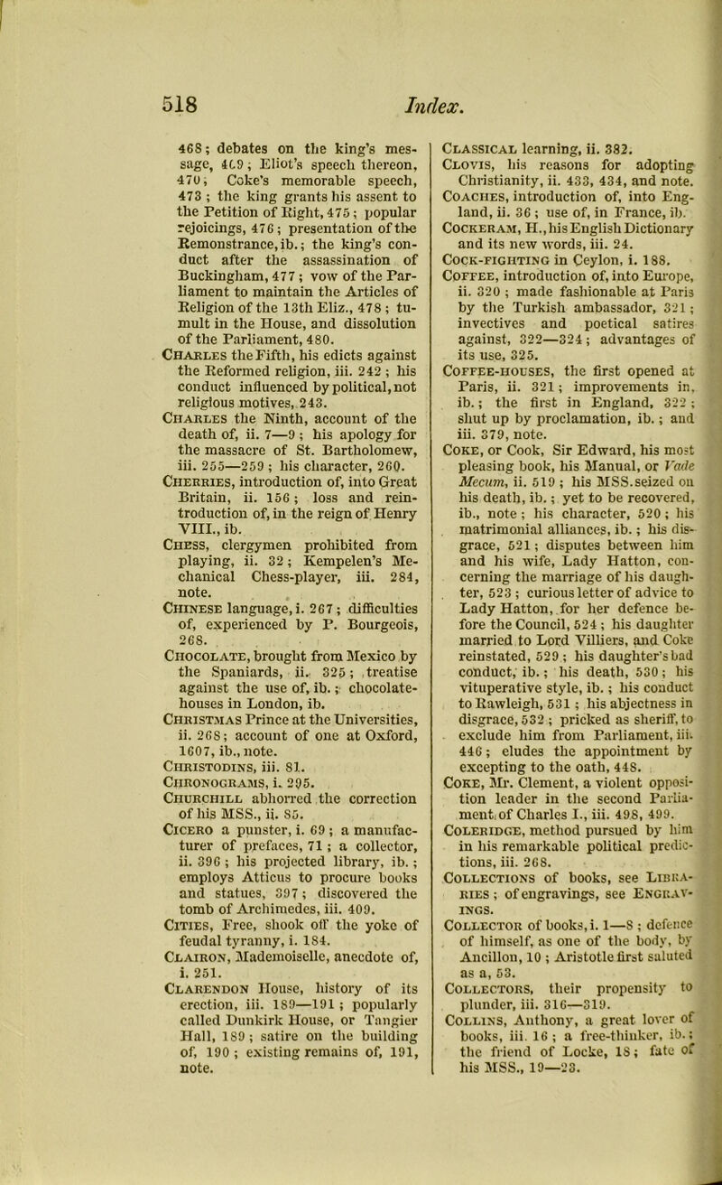 468; debates on the king’s mes- sage, 409; Eliot’s speech thereon, 470, Coke’s memorable speech, 473 ; the king grants his assent to the Petition of Eight, 475; popular rejoicings, 476; presentation of the Remonstrance, ib.; the king’s con- duct after the assassination of Buckingham, 477; vow of the Par- liament to maintain the Articles of Eeligion of the 13th Eliz., 478 ; tu- mult in the House, and dissolution of the Parliament, 480. Charles the Fifth, his edicts against the Eeformed religion, iii. 242 ; his conduct influenced by political, not religious motives, 243. Charles the Ninth, account of the death of, ii. 7—9 ; his apology for the massacre of St. Bartholomew, iii. 255—259 ; his character, 260. Cherries, introduction of, into Great Britain, ii. 156; loss and rein- troduction of, in the reign of Henry VIII., ib. Chess, clergymen prohibited from playing, ii. 32; Kempelen’s Me- chanical Chess-player, iii. 284, note. Chinese language, i. 267; difficulties of, experienced by P. Bourgeois, 268. Chocolate, brought from Mexico by the Spaniards, ii.. 325; treatise against the use of, ib.chocolate- houses in London, ib. Christmas Prince at the Universities, ii. 268; account of one at Oxford, 1607, ib., note. Ciiristodins, iii. 81. Chronograms, i. 295. Churchill abhorred the correction of his MSS., ii. S5. Cicero a punster, i. 69 ; a manufac- turer of prefaces, 71; a collector, ii. 396 ; his projected library, ib.; employs Atticus to procure books and statues, 397 ; discovered the tomb of Archimedes, iii. 409. Cities, Free, shook off the yoke of feudal tyranny, i. 184. Clairon, Mademoiselle, anecdote of, i. 251. Clarendon House, history of its erection, iii. 189—191 ; popularly called Dunkirk House, or Tangier Hall, 1S9 ; satire on the building of, 190 ; existing remains of, 191, note. Classical learning, ii. 382. Clovis, his reasons for adopting Christianity, ii. 433, 434, and note. Coaches, introduction of, into Eng- land, ii. 36 ; use of, in France, ib. Cockeram, H.,his English Dictionary and its new words, iii. 24. Cock-fighting in Ceylon, i. 188. Coffee, introduction of, into Europe, ii. 320 ; made fashionable at Paris by the Turkish ambassador, 321; invectives and poetical satires against, 322—324 ; advantages of its use, 325. Coffee-houses, the first opened at Paris, ii. 321; improvements in, ib.; the first in England, 322 ; shut up by proclamation, ib.; and iii. 379, note. Coke, or Cook, Sir Edward, his most pleasing book, his Manual, or Vade Mecum, ii. 519 ; his MSS.seized on his death, ib.; yet to be recovered, ib., note ; his character, 520; his matrimonial alliances, ib.; his dis- grace, 521; disputes between him and his wife, Lady Hatton, con- cerning the marriage of his daugh- ter, 523 ; curious letter of advice to Lady Hatton, for her defence be- fore the Council, 524 ; his daughter married to Lord Villiers, and Coke reinstated, 529 ; his daughter's had conduct, ib.; his death, 530; his vituperative style, ib.; his conduct to Eawleigh, 531 ; his abjectness in disgrace, 532 ; pricked as sheriff, to exclude him from Parliament, iii. 446; eludes the appointment by excepting to the oath, 448. Coke, Mr. Clement, a violent opposi- tion leader in the second Parlia- ment,of Charles I., iii. 498, 499. Coleridge, method pursued by him in his remarkable political predic- tions, iii. 268. Collections of books, see Libra- ries ; of engravings, see Engrav- ings. Collector of books, i. 1—S ; defence of himself, as one of the body, by Ancillon, 10 ; Aristotle first saluted as a, 53. Collectors, their propensity to plunder, iii. 316—319. Collins, Anthony, a great lover of books, iii. 16; a free-thinker, ib.; the friend of Locke, IS; fate of his MSS., 19—23.