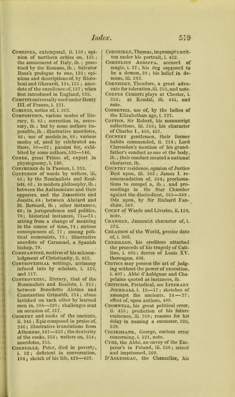 Comedies, cxtemporal, ii. 130; opi- nion of northern critics on, 131 ; the amusement of Italy, ib.; prac- tised by the ltomans, ib.; Salvator Rosa’s prologue to one, 133; opi- nions and descriptions of, by Ricco- boniand Gherardi, 134,135 ; anec- dote of the excellence of,137 ; when first introduced in England, 138. Comfits universally used under Henry III. of France, i. 221. ! Comines, notice of, i. 2C3. Composition, various modes of lite- rary, ii. 85 ; correction in, neces- sary, ib.; but by some authors im- ! possible, ib.; illustrative anecdotes, 86 ; use of models in, SS ; various modes of, used by celebrated am thors, 90—92 ; passion for, exhi- bited by some authors, 533—546, Conde, great Prince of, expert in physiognomy, i. 150. Confreres de la Passion, i. 353. Confusion of words by writers, iii, 65 ; by the Nominalists and Real- ists, 66; in modern philosophy, ib.; between the Antinomians and their opposers, and the Jansenists and Jesuits, 68 ; between Abelard and St. Bernard, ib.; other instances, 69; in jurisprudence and politics, 70; historical instances, 71—73; arising from a change of meaning in the course of time, 74 ; serious consequences of, 77 ; among poli- tical economists, 7 8 ; illustrative anecdote of Caramuel, a Spanish bishop, 79. Constantine, motives of his acknow- ledgment of Christianity, ii. 433. Controversial writings, acrimony infused into by scholars, i. 153, and 317. Controversy, literary, that of the Nominalists and Realists, i. 312 ; between Benedetto Aletino and Constantino Grimaldi, 314; abuse lavished on each other by learned men in, 308—320; challenges sent on occasion of, 317. Cookery and cooks of the ancients, ii. 245 ; Epic composed in praise of, 246; illustrative translations from Athemeus, 247—252 ; the dexterity of the cooks, 253; writers on, 254; anecdotes, 255. Corneille, Peter, died in poverty, i. 32 ; deficient in conversation, 104 ; sketch of his life, 428—432. Corneille, Thomas, impromptu writ- ten under his portrait, i. 432. Cornelius Agrippa. accused of magic, i. 27 ; his dog supposed to be a demon, 28 ; his belief in de- mons, iii. 282. Corniiert, Theodore, a great advo- cate for toleration,iii. 253, and note. Corpus Ciiristi plays at Chester, i. 353; at Kendal, iii. 442, and note. Cosmetics, use of, by the ladies of the Elizabethan age, i. 227. Cotton, Sir Robert, his manuscript collections, iii. 316; liis character of Charles I., 456, 457. Country gentlemen, their former habits commended, ii. 214 ; Lord Clarendon’s mention of his grand- father’s conduct as one of the body, ib.; their conduct created a national character, ib. Country residence, opinion of Justice Best upon, iii. 363 ; James I. re- commendation of, 364; proclama- tions to compel a, ib.; and pro- ceedings in the Star Chamber against the disobedient, 365—368 ; Ode upon, by Sir Richard Fan- shaw, 369. Court of Wards and Liveries, ii. 158, note. Cranmer, Janscnist character of, i. 373. Creation of the World, precise date of, i. 303. Creblllon, his creditors attached the proceeds of his tragedy of Cati- line, i. 405 ; decree of Louis XV. thereupon, 406. Critics may possess the art of judg- ing without the power of execution, i. 407 ; Abbe d’Aubignac and Cha- pelaine quoted as instances, ib. Criticism, Periodical, see Literary Journals, i. 12—17 ; sketches of amongst the ancients, 2 4 — 27; effect of, upon authors, 409. Cromwell, his great political error, ii. 435; prediction of his future eminence, iii. 269; reasons for his delay in naming a successor, 328, 329. Cruiksiiank, George, curious error concerning, i. 321, note. Cyre, the Abbe, an envoy of the Em- peror’s in Poland, iii. 350 ; seized and imprisoned, 360. D’Aguesseau, the Chancellor, his 1.