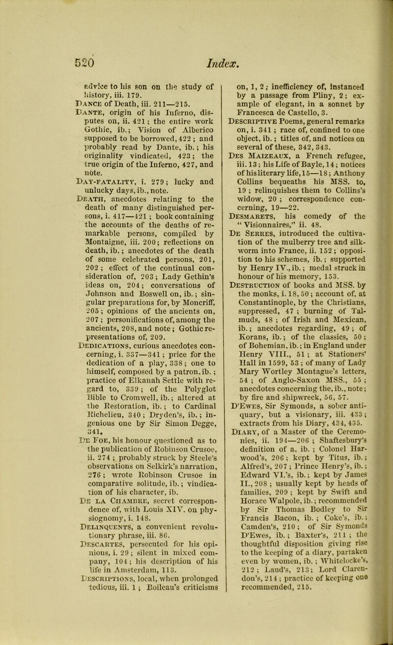 f.dvice to Iiis son on tlie study of history, iii. 179. Dance of Death, iii. 211—215. Dante, origin of his Inferno, dis- putes on, ii. 421; the entire work Gothic, ib.; Vision of Alberico supposed to be borrowed, 422 ; and probably read by Dante, ib.; his originality vindicated, 423 ; the true origin of the Inferno, 427, and note. Dav-fatalitv, i. 279 ; lucky and unlucky days, ib., note. Death, anecdotes relating to the death of many distinguished per- sons, i. 417—421 ; book containing the accounts of the deaths of re- markable persons, compiled by Montaigne, iii. 200; reflections on death, ib.; anecdotes of the death of some celebrated persons, 201, 202 ; effect of the continual con- sideration of, 203 ; Lady Gethin’s ideas on, 204 ; conversations of Johnson and Boswell on, ib.; sin- gular preparations for, by Moncriff, 205 ; opinions of the ancients on, 207 ; personifications of, among the ancients, 208, and note ; Gothic re- presentations of, 209. Dedications, curious anecdotes con- cerning, i. 337—341 ; price for the dedication of a play, 338; one to himself, composed by a patron,ib. ; practice of Elkanah Settle with re- gard to, 339 ; of the Tolyglot Bible to Cromwell, ib.; altered at the Restoration, ib.; to Cardinal Richelieu, 340 ; Dryden’s, ib.; in- genious one by Sir Simon Degge, 341. 1>e Foe, his honour questioned as to the publication of Robinson Crusoe, ii. 274 ; probably struck by Steele’s observations on Selkirk’s narration, 276; wrote Robinson Crusoe in comparative solitude, ib.; vindica- tion of his character, ib. De la Ciiambke, secret correspon- dence of, with Louis XIV. on phy- siognomy, i. 14S. Delinquents, a convenient revolu- tionary phrase, iii. 86. Descahtes, persecuted for his opi- nions, i. 29; silent in mixed com- pany, 104; his description of liis life in Amsterdam, 113. Descriptions, local, when prolonged tedious, iii. 1; Boileau's criticisms on, 1, 2; inefficiency of, Instanced by a passage from Pliny, 2; ex- ample of elegant, in a sonnet by Francesca de Castello, 3. Descriptive Poems, general remarks on, i. 341 ; race of, confined to one object, ib.; titles of, and notices on several of these, 342, 343. Des Maizeaux, a French refugee, iii. 13; his Life of Bayle, 14; notices of his literary life, 15—18; Anthony Collins bequeaths his MSS. to, 19 ; relinquishes them to Collins’s widow, 20 ; correspondence con- cerning, 19—22. Des.marets, his comedy of the “ Visionnaires,” ii. 4S. De Serres, introduced the cultiva- tion of the mulberry tree and silk- worm into France, ii. 152 ; opposi- tion to his schemes, ib.; supported by Henry IV., ib.; medal struck in honour of his memory, 153. Destruction of books and MSS. by the monks, i. 18, 50; account of, at Constantinople, by the Christians, suppressed, 47 ; burning of Tal- muds, 48 ; of Irish and Mexican, ib.; anecdotes regarding, 49 ; of Ivorans, ib.; of the classics, 50; of Bohemian, ib.; in England under Henry VIII., 51 ; at Stationers’ Hall in 1599, 53 ; of many of Lady Mary Wortley Montague’s letters, 54 ; of Anglo-Saxon MSS., 55 ; anecdotes concerning the, ib., note; by fire and shipwreck, 56, 57. D’Ewes, Sir Symonds, a sober anti- quary, but a visionary, iii. 433 ; extracts from his Diary, 434, 435. Diary, of a Master of the Ceremo- nies, ii. 194—206 ; Shaftesbury’s definition of a, ib. ; Colonel Har- wood's, 206 ; kept by Titus, ib.; Alfred’s, 207 ; Prince Henry's, ib.; Edward VI.'s, ib.; kept by James II., 208 ; usually kept by heads of families, 209 ; kept by Swift and Horace Walpole, ib.; recommended by Sir Thomas Bodley to Sir Francis Bacon, ib. ; Coke's, ib.; Camden’s, 210 ; of Sir Symonds D’Ewes, ib.; Baxter's, 211; the thoughtful disposition giving rise to the keeping of a diary, partaken even by women, ib.; Whitelocke’s, 212; Laud’s, 213; Lord Claren- don’s, 214; practice of keeping one recommended, 215.
