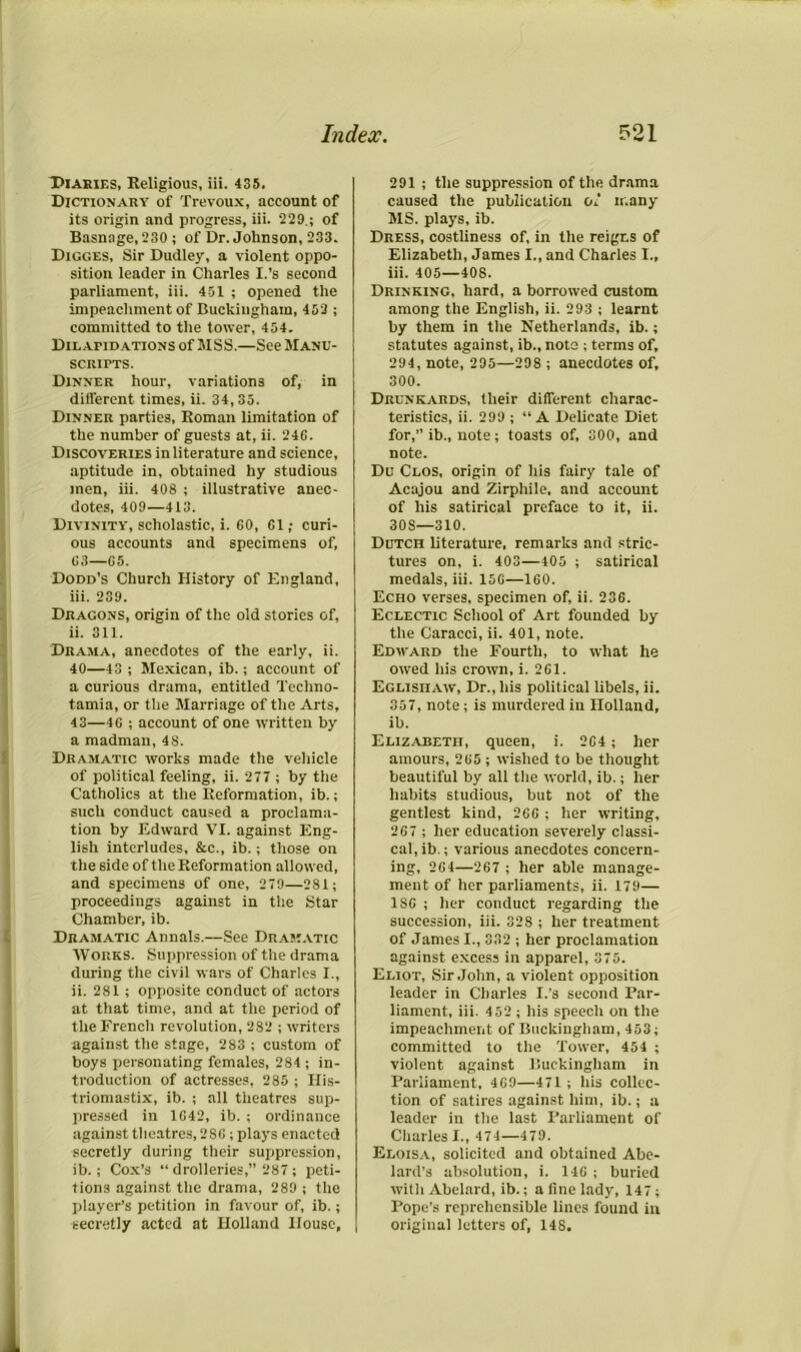 Diaries, Religious, iii. 435. Dictionary of Trevoux, account of its origin and progress, iii. 229.; of Basnage, 230 ; of Dr. Johnson, 233. Digges, Sir Dudley, a violent oppo- sition leader in Charles I.’s second parliament, iii. 451 ; opened the impeachment of Buckingham, 453 ; committed to the tower, 454. Dilapidations of MSS.—See Manu- scripts. Dinner hour, variations of, in different times, ii. 34,35. Dinner parties, Roman limitation of the number of guests at, ii. 24G. Discoveries in literature and science, aptitude in, obtained hy studious men, iii. 408 ; illustrative anec- dotes, 409—413. Divinity, scholastic, i. GO, 61; curi- ous accounts and specimens of, G3—G5. Dodd’s Church History of England, iii. 239. Dragons, origin of the old stories of, ii. 311. Drama, anecdotes of the early, ii. 40—43 ; Mexican, ib.; account of a curious drama, entitled Techno- tamia, or the Marriage of the Arts, 43—4C ; account of one written by a madman, 48. Dramatic works made the vehicle of political feeling, ii. 277 ; by the Catholics at the Reformation, ib.; such conduct caused a proclama- tion by Edward VI. against Eng- lish interludes, &c., ib.; those on the side of the Reformation allowed, and specimens of one, 279—281; proceedings against in the Star Chamber, ib. Dramatic Annals.—See Dramatic Works. Suppression of the drama during the civil wars of Charles I., ii. 281 ; opposite conduct of actors at that time, and at the period of the French revolution, 282 ; writers against the stage, 283 ; custom of boys personating females, 284 ; in- troduction of actresses. 285 ; His- triomastix, ib. ; all theatres sup- pressed in 1G42, ib. ; ordinance against theatres, 28G ; plays enacted secretly during their suppression, ib.; Cox’s “ drolleries,” 287 ; peti- tions against the drama, 289 ; the player’s petition in favour of, ib.; secretly acted at Holland House, 291 ; the suppression of the drama caused the publication of many MS. plays, ib. Dress, costliness of, in the reigns of Elizabeth, James I., and Charles 1., iii. 405—408. Drinking, hard, a borrowed custom among the English, ii. 293 ; learnt by them in the Netherlands, ib.; statutes against, ib., note ; terms of, 294, note, 295—298 ; anecdotes of, 300. Drunkards, their different charac- teristics, ii. 299 ; “A Delicate Diet for, ib., note; toasts of, 300, and note. Du Clos, origin of his fairy tale of Acajou and Zirphile, and account of his satirical preface to it, ii. 30S—310. Dutch literature, remarks and stric- tures on, i. 403—405 ; satirical medals, iii. 15G—1G0. Echo verses, specimen of, ii. 23G. Eclectic School of Art founded by the Caracci, ii. 401, note. Edward the Fourth, to what he owed his crown, i. 2G1. Eglisiiaw, Dr., his political libels, ii. 357, note; is murdered in Holland, ib. Elizabeth, queen, i. 2G4; her amours, 2G5 ; wished to be thought beautiful by all the world, ib.; her habits studious, but not of the gentlest kind, 26G ; her writing, 2G7 ; her education severely classi- cal, ib.; various anecdotes concern- ing, 2G4—267 ; her able manage- ment of her parliaments, ii. 179— 1SG ; her conduct regarding the succession, iii. 328 ; her treatment of James I., 332 ; her proclamation against excess in apparel, 375. Eliot, Sir John, a violent opposition leader in Charles I.'s second Par- liament, iii. 452 ; his speech on the impeachment of Buckingham, 453; committed to the Tower, 454 ; violent against Buckingham in Parliament, 4G9—471 ; his collec- tion of satires against him, ib.; a leader in the last Parliament of Charles I., 474—479. Eloisa, solicited and obtained Abe- lard’s absolution, i. 14G ; buried witli Abelard, ib.; a fine lady, 147; Pope’s reprehensible lines found in original letters of, 148.