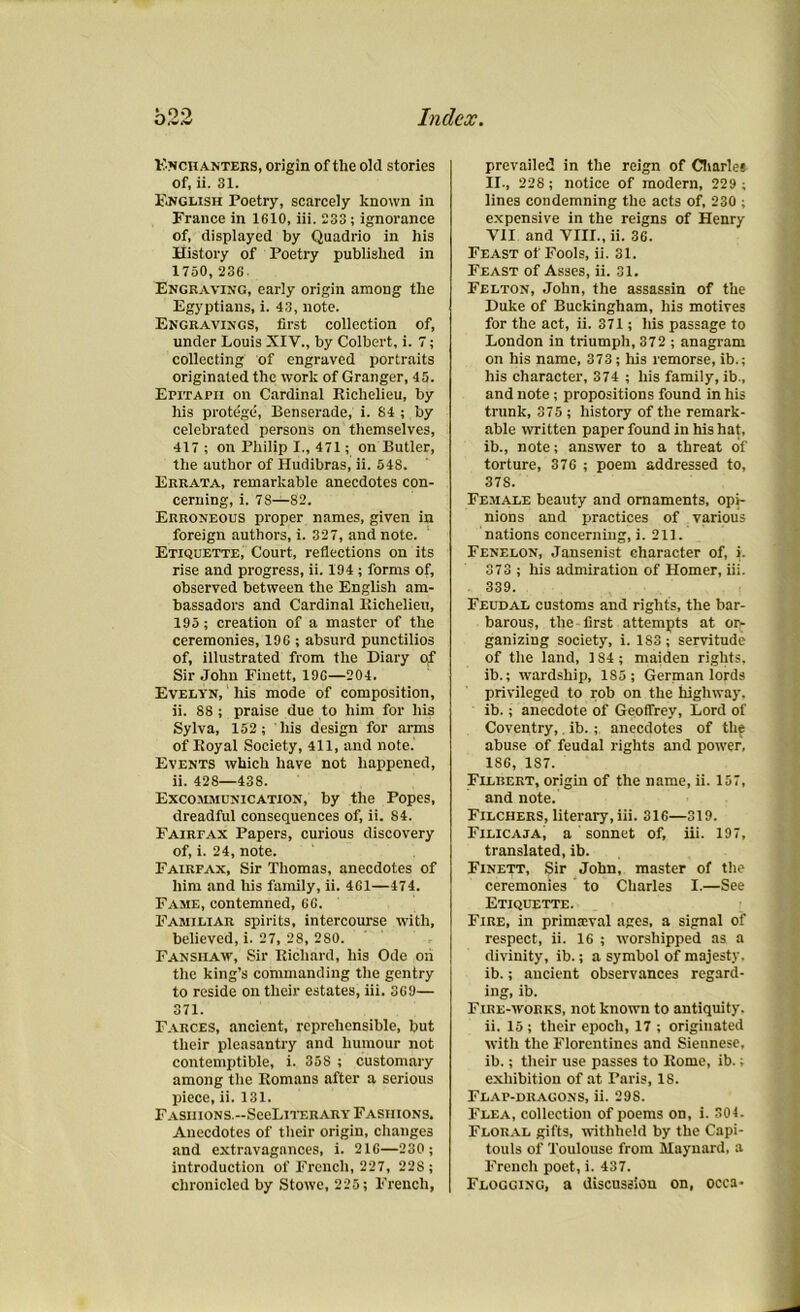 Knch alters, origin of the old stories of, ii. 31. English Poetry, scarcely known in France in 1610, iii. 233; ignorance of, displayed by Quadrio in his History of Poetry published in 1750,236 Engraving, early origin among the Egyptians, i. 43, note. Engravings, first collection of, under Louis XIV., by Colbert, i. 7; collecting of engraved portraits originated the work of Granger, 45. Epitaph on Cardinal Richelieu, by his protege, Benserade, i. 84 ; by celebrated persons on themselves, 417 ; on Philip I., 471; on Butler, the uuthor of Hudibras, ii. 548. Errata, remarkable anecdotes con- cerning, i. 7S—82. Erroneous proper names, given in foreign authors, i. 327, and note. Etiquette, Court, reflections on its rise and progress, ii. 194 ; forms of, observed between the English am- bassadors and Cardinal Richelieu, 195; creation of a master of the ceremonies, 196 ; absurd punctilios of, illustrated from the Diary of Sir John Finett, 196—204. Evelyn, his mode of composition, ii. 88 ; praise due to him for his Sylva, 152; his design for arms of Royal Society, 411, and note. Events which have not happened, ii. 428—438. Excommunication, by the Popes, dreadful consequences of, ii. S4. Fairfax Papers, curious discovery of, i. 24, note. Fairfax, Sir Thomas, anecdotes of him and his family, ii. 461—474. Fame, contemned, 66. Familiar spirits, intercourse with, believed, i. 27, 28, 280. Fansiiaw, Sir Richard, his Ode oh the king’s commanding the gentry to reside on their estates, iii. 369— 371. Farces, ancient, reprehensible, but their pleasantry and humour not contemptible, i. 358 ; customary among the Romans after a serious piece, ii. 131. FAsmoNS.--SeeLiTF.RARY Fashions. Anecdotes of their origin, changes and extravagances, i. 216—230 ; introduction of French, 227, 22S ; chronicled by Stowe, 225; French, prevailed in the reign of Charles II., 228; notice of modern, 229 ; lines condemning the acts of, 230 ; expensive in the reigns of Henry VII and VIII., ii. 36. Feast of Fools, ii. 31. Feast of Asses, ii. 31. Felton, John, the assassin of the Duke of Buckingham, his motives for the act, ii. 371; his passage to London in triumph, 372 ; anagram on his name, 373; his remorse, ib.; his character, 374 ; his family, ib., and note ; propositions found in his trunk, 375 ; history of the remark- able written paper found in his hat, ib., note; answer to a threat of torture, 376 ; poem addressed to, 37S. Female beauty and ornaments, opi- nions and practices of various nations concerning, i. 211. Fenelon, Jansenist character of, i. 373 ; his admiration of Homer, iii. 339. Feudal customs and rights, the bar- barous, the first attempts at or- ganizing society, i. 183; servitude of the land, 1S4 ; maiden rights, ib.; wardship, 185; German lords privileged to rob on the highway, ib.; anecdote of Geoffrey, Lord of Coventry,. ib.; anecdotes of the abuse of feudal rights and power. 186, 187. Filbert, origin of the name, ii. 157, and note. Filchers, literary, iii. 316—319. Filicaja, a sonnet of, iii. 197, translated, ib. Finett, Sir John, master of the ceremonies to Charles I.—See Etiquette. Fire, in primaeval ages, a signal of respect, ii. 16 ; worshipped as a divinity, ib.; a symbol of majesty, ib.; ancient observances regard- ing, ib. Fire-works, not known to antiquity, ii. 15 ; their epoch, 17 ; originated with the Florentines and Siennese, ib.; their use passes to Rome, ib.; exhibition of at Paris, 18. Flaf-dragons, ii. 29S. Flea, collection of poems on, i. 304. Floral gifts, withheld by the Capi- touls of Toulouse from Maynard, a French poet, i. 437. Flogging, a discussion on, occa-