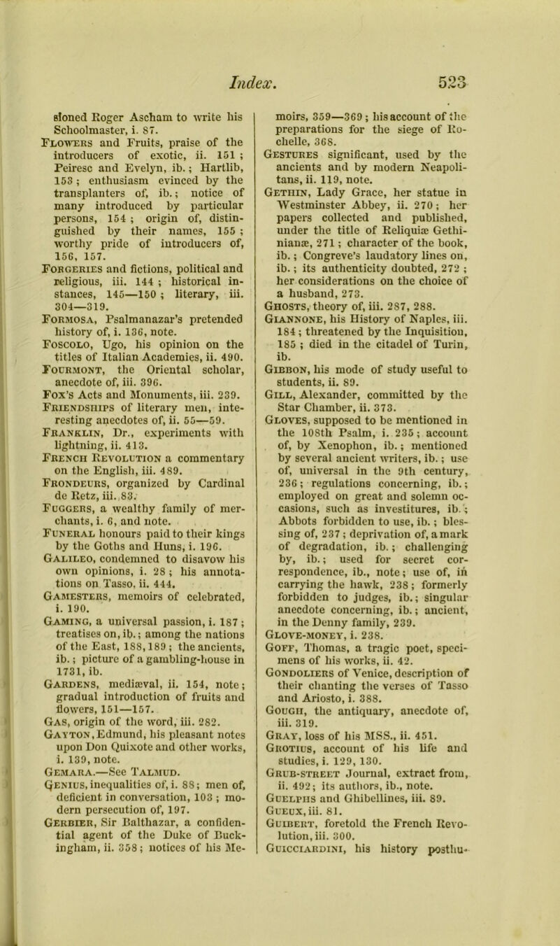 stoned Eoger Ascham to write his Schoolmaster, i. 87. Flowers and Fruits, praise of the introducers of exotic, ii. 151 ; Peiresc and Evelyn, ib.; Hartlib, 153 ; enthusiasm evinced by the transplanters of, ib.; notice of many introduced by particular persons, 154 ; origin of, distin- guished by their names, 155 ; worthy pride of introducers of, 156, 157. Forgeries and fictions, political and religious, iii. 144 ; historical in- stances, 145—150 ; literary, iii. 304—319. Formosa, Psalmanazar’s pretended history of, i. 136, note. Foscolo, Ugo, his opinion on the titles of Italian Academies, ii. 490. Fourmont, the Oriental scholar, anecdote of, iii. 396. Fox’s Acts and Monuments, iii. 239. Friendships of literary men, inte- resting anecdotes of, ii. 55—59. Franklin, Dr., experiments with lightning, ii. 413. French Revolution a commentary on the English, iii. 4S9. Frondeurs, organized by Cardinal de Eetz, iii. 83. Fuggers, a wealthy family of mer- chants, i. 6, and note. Funeral honours paid to their kings by the Goths and Huns, i. 196. Galileo, condemned to disavow his own opinions, i. 28 ; his annota- tions on Tasso, ii. 444. Gamesters, memoirs of celebrated, i. 190. Gaming, a universal passion, i. 187 ; treatises on, ib.; among the nations of the East, 1S8,189; the ancients, ib.; picture of a gambling-house in 1731, ib. Gardens, medireval, ii. 154, note; gradual introduction of fruits and flowers, 151—157. Gas, origin of the word, iii. 282. Gayton, Edmund, his pleasant notes upon Don Quixote and other works, i. 139, note. Gemara.—See Talmud. Qenius, inequalities of, i. 88; men of, deficient in conversation, 103 ; mo- dern persecution of, 197. Gerbier, Sir Balthazar, a confiden- tial agent of the Duke of Buck- ingham, ii. 358; notices of his Me- moirs, 359—369 ; his account of the preparations for the siege of Eo- chelle, 368. Gestures significant, used by the ancients and by modern Neapoli- tans, ii. 119, note. Gethin, Lady Grace, her statue in Westminster Abbey, ii. 270 ; her papers collected and published, under the title of Reliquiae Gethi- nianai, 271; character of the book, ib.; Congreve’s laudatory lines on, ib.; its authenticity doubted, 272 ; her considerations on the choice of a husband, 273. Ghosts, theory of, iii. 2S7, 288. Giannone, his History of Naples, iii. 1S4 ; threatened by the Inquisition, 185 ; died in the citadel of Turin, ib. Gibbon, his mode of study useful to students, ii. 89. Gill, Alexander, committed by the Star Chamber, ii. 373. Gloves, supposed to be mentioned in the 108th Psalm, i. 235 ; account of, by Xenophon, ib.; mentioned by several ancient writers, ib.; use of, universal in the 9th century, 236 ; regulations concerning, ib.; employed on great and solemn oc- casions, such as investitures, ib.; Abbots forbidden to use, ib.; bles- sing of, 237; deprivation of, amark of degradation, ib.; challenging by, ib.; used for secret cor- respondence, ib., note; use of, in carrying the hawk, 238; formerly forbidden to judges, ib.; singular anecdote concerning, ib.; ancient, in the Denny family, 239. Glove-money, i. 238. Goff, Thomas, a tragic poet, speci- mens of his works, ii. 42. Gondoliers of Venice, description of their chanting the verses of Tasso and Ariosto, i. 388. Gough, the antiquary, anecdote of, iii. 319. Gray, loss of his MSS., ii. 451. Giiotius, account of his life and studies, i. 129, 130. Grub-street Journal, extract from, ii. 492; its authors, ib., note. Guelphs and Ghibellines, iii. 89. GuEux.iii. 81. Guibert, foretold the French Eevo- lution, iii. 300. Guicciardini, his history postliu-