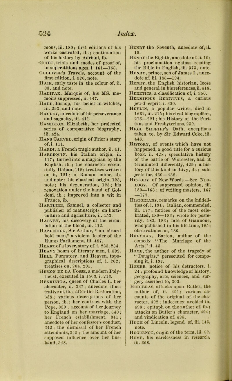 mous, iii. 180; first editions of his works castrated, ib.; continuation of his history by Adriani, ib. Guilt, trials and modes of proof of, in superstitious ages, i. 161—166. Gulliver's Travels, account of the first edition, i. 320, note. Hair, early taste in the colour of, ii. 33, and note. Halifax, Marquis of, his MS. me- moirs suppressed, ii. 447. Hall, Bishop, his belief in witches, iii. 203, and note. Halley, anecdote of his perseverance and sagacity, iii. 411. Hamilton, Elizabeth, her projected series of comparative biography, iii. 424. Hans Carvel, origin of Trior’s story of, i. 111. Hardi, a French tragic author, ii. 41. Harlequin, his Italian origin, ii. 117; turned into a magician by the English, ib.; the character essen- tially Italian, 11S; treatises written on it, 121; a Roman mime, ib. and note; his classical origin, 123, note; his degeneration, 125; his renovation under the hand of Gol- doni, ib.; improved into a wit in France, ib. Hartlibb, Samuel, a collector and publisher of manuscripts on horti- culture and agriculture, ii. 153. Harvey, his discovery of the circu- lation of the blood, iii. 412. IIazlerigg, Sir Arthur, “ an absurd bold man,” a violent leader of the Rump Parliament, iii. 487. Heart of a lover, story of, i. 233,234. Heavy hours of literary men, i. 392. Hell, Purgatory, and Heaven, topo- graphical descriptions of, i. 202; treatises on, 204, 205. Hemon de la Fosse, a modern Poly- theist, executed in 1503, i. 216. Henrietta, queen of Charles I., her character, ii. 337 ; anecdote illus- trative of, ib.; after the Restoration, 338 ; various descriptions of her person, ib.; her contract with the Pope, 339 ; account of her journey to England on her marriage, 340; her French establishment, 341 ; anecdote of her confessor’s conduct, 342 ; the dismissal of her French attendants, 345 ; the amount of her supposed influence over her hus- band, 348. Henry the Seventh, anecdote of, ib 10. Henry the Eighth, anecdote of, ii. 10; his proclamation against reading the Bible in English, iii. 373, note. Henry, prince, son of James I., anec- dote of, iii. 186—194. Henry, the English historian, loose and general in his references,ii. 418. Heretics, a classification of, i. 350. Hermippus Redivivus, a curious jeu-d’-esprit, i. 320. Heylin, a popular writer, died in 1662, iii. 215; his rival biographers, 216—221; his History of the Puri- tans and Presbyterians, 239. High Sheriff’s Oath, exceptions taken to, by Sir Edward Coke, iii. 446. History, of events which have not happened, a good title for a curious book, ii. 428; speculative history of the battle of Worcester, had it terminated differently, 429 ; a his- tory of this kind in Livy, ib.; sub- jects for, 430—438. History of New Words.—See Neo- logy. Of suppressed opinion, iii. 150—163 ; of writing masters, 167 —177. Historians, remarks on the infideli- ties of, i. 191; Italian, commended, iii. 177 ; notices of the most cele- brated, 180—1S6 ; wrote for poste- rity, 182, 183 ; fate of Giannone, who published in his life-time, 185; observations on, 1S6. Holyday, Barton, author of the comedy “ The Marriage of the Arts,” ii. 43. Home, the author of the tragedy of “ Douglas,” persecuted for compo- sing it, i. 197. Homer, notice of his detractors, i. 24 ; profound knowledge of history, geography, arts, sciences, and sur- gery ascribed to, 303. IluDiBRAS, attacks upon Butler, the author of, ii. 491; various ac- counts of the original of the cha- racter, 492 ; indecency avoided in, 493 ; epitaph on the author of, ib.; attacks on Butler's character, 494; and vindication of, 495. Hugh of Lincoln, legend of, iii. 145, note. Huguenot, origin of the term, iii. 82, Hume, his carelessness in research, iii. 368.