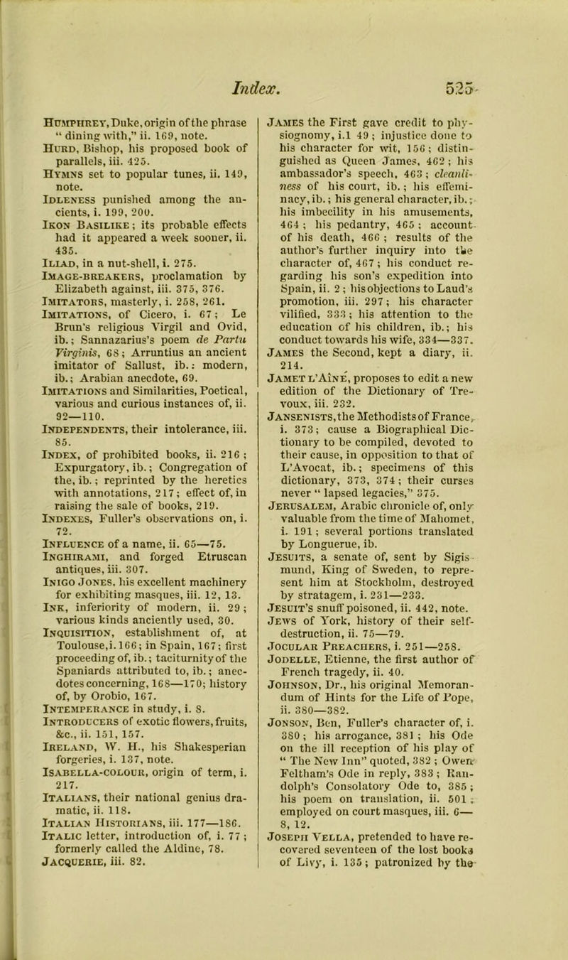 Humphrey, Duke, origin of the phrase “ dining with,” ii. 169, note. Hurd, Bishop, his proposed book of parallels, iii. 425. Hymns set to popular tunes, ii. 149, note. Idleness punished among the an- cients, i. 199, 200. Ikon Basilike ; its probable effects had it appeared a week sooner, ii. 435. Iliad, in a nut-shell, i. 275. Image-breakers, proclamation by Elizabeth against, iii. 375, 376. Imitators, masterly, i. 258, 261. Imitations, of Cicero, i. 67; Le Brun's religious Virgil and Ovid, ib.; Sannazarius’s poem de Partu Virginis, 68 ; Arruntius an ancient imitator of Sallust, ib.: modern, ib.; Arabian anecdote, 69. Imitations and Similarities, Poetical, various and curious instances of, ii. 92—110. Independents, their intolerance, iii. 85. Index, of prohibited books, ii. 216 ; Expurgatory, ib.; Congregation of the, ib.; reprinted by the heretics with annotations, 217; effect of, in raising the sale of books, 219. Indexes, Fuller’s observations on, i. 72. Influence of a name, ii. 65—75. Inghirami, and forged Etruscan antiques, iii. 307. Inigo Jones, his excellent machinery for exhibiting masques, iii. 12, 13. Ink, inferiority of modern, ii. 29; various kinds anciently used, 30. Inquisition, establishment of, at Toulouse,i.l66; in Spain, 167; first proceeding of, ib.; taciturnity of the Spaniards attributed to, ib.; anec- dotes concerning, 168—170; history of, by Orobio, 167. Intemperance in study, i. 8. Introducers of exotic flowers, fruits, &c., ii. 151,157. Ireland, IV. H., his Shakesperian forgeries, i. 137, note. Isabella-colour, origin of term, i. 217. Italians, their national genius dra- matic, ii. 118. Italian Historians, iii. 177—1S6. Italic letter, introduction of, i. 77 ; formerly called the Aldine, 78. Jacquerie, iii. 82. James the First gave credit to phy- siognomy, i.l 49 ; injustice done to his character for wit, 156; distin- guished as Queen James, 462 ; his ambassador’s speech, 463 ; cleanli• ness of his court, ib.; his effemi- nacy, ib.; his general character, ib.; his imbecility in his amusements, 464 ; his pedantry, 465 ; account of his death, 466 ; results of the author’s further inquiry into tbe character of, 467 ; his conduct re- garding his son’s expedition into Spain, ii. 2 ; hisobjections to Laud’s promotion, iii. 297 ; his character vilified, 333; his attention to the education of his children, ib.; his conduct towards his wife, 334—337. James the Second, kept a diary, ii. 214. Jamet l’Aine, proposes to edit a new edition of the Dictionary of Tre- voux, iii. 232. Jansenists, the Methodists of France, i. 373; cause a Biographical Dic- tionary to be compiled, devoted to their cause, in opposition to that of L’Avocat, ib.; specimens of this dictionary, 373, 374 ; their curses never “ lapsed legacies,” 375. Jerusalem, Arabic chronicle of, only valuable from the time of Mahomet, i. 191; several portions translated by Longuerue, ib. Jesuits, a senate of, sent by Sigis mund, King of Sweden, to repre- sent him at Stockholm, destroyed by stratagem, i. 231—233. Jesuit’s snuff poisoned, ii. 442, note. Jews of York, history of their self- destruction, ii. 75—79. Jocular Preachers, i. 251—258. Jodelle, Etienne, the first author of French tragedy, ii. 40. Johnson, Dr., his original Memoran- dum of Hints for the Life of Pope, ii. 380—3S2. Jonson, Ben, Fuller’s character of, i. 3S0 ; his arrogance, 381 ; his Ode on the ill reception of his play of “ The New Inn” quoted, 382 ; Owen' Feltham’s Ode in reply, 383 ; Ran- dolph’s Consolatory Ode to, 385 ; his poem on translation, ii. 501 . employed on court masques, iii. 6— 8, 12. Joseph Vella, pretended to have re- covered seventeen of the lost books of Livy, i. 135; patronized hy the