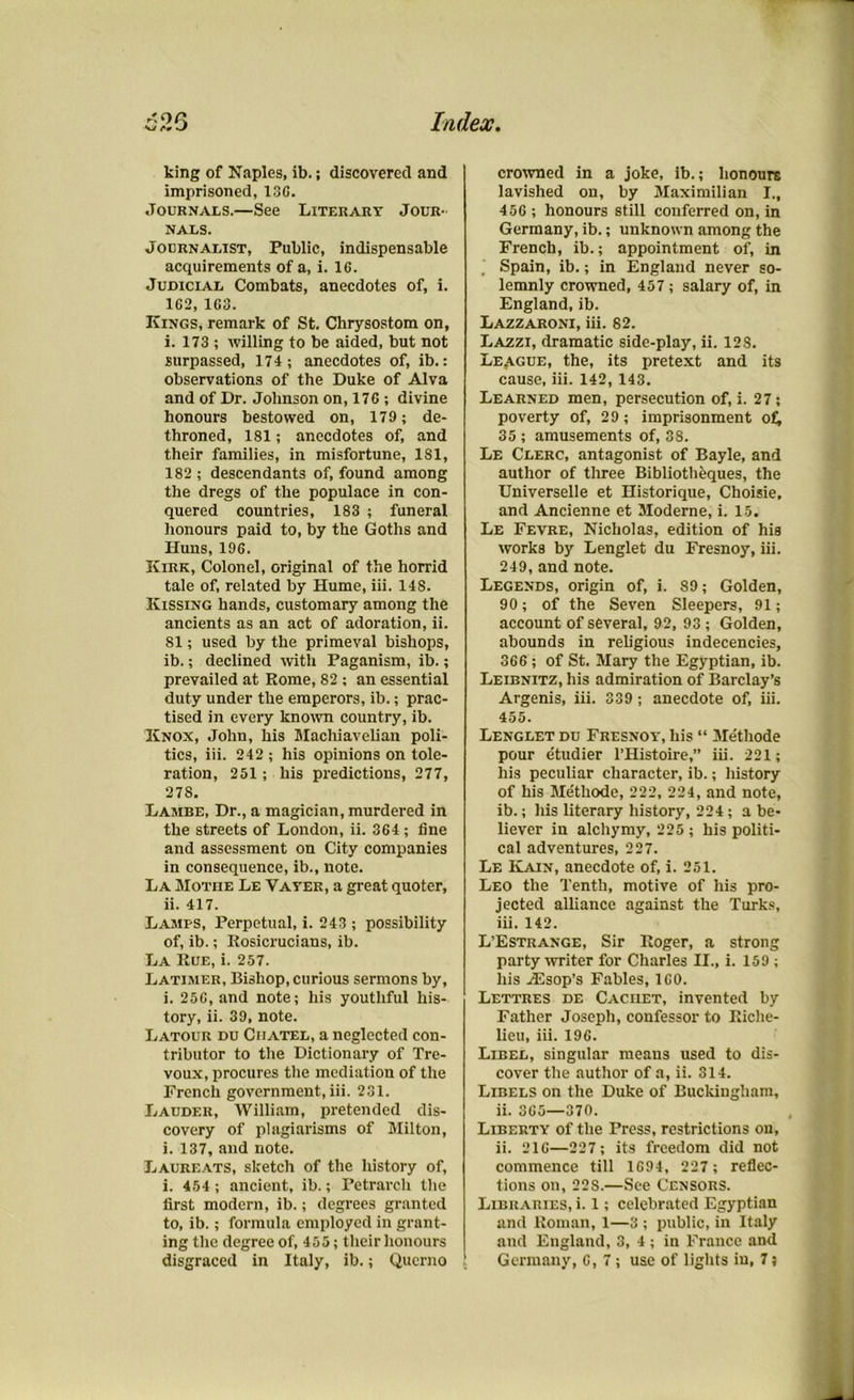 king of Naples, ib.; discovered and imprisoned, 13G. Journals.—See Literary Jour- nals. Journalist, Public, indispensable acquirements of a, i. 16. Judicial Combats, anecdotes of, i. 162, 163. Kings, remark of St. Chrysostom on, i. 173 ; willing to be aided, but not surpassed, 174; anecdotes of, ib.: observations of the Duke of Alva and of Dr. Johnson on, 176 ; divine honours bestowed on, 179; de- throned, 181; anecdotes of, and their families, in misfortune, 181, 182 ; descendants of, found among the dregs of the populace in con- quered countries, 183 ; funeral honours paid to, by the Goths and Huns, 196. Kirk, Colonel, original of the horrid tale of, related by Hume, iii. 14S. Kissing hands, customary among the ancients as an act of adoration, ii. 81; used by the primeval bishops, ib.; declined with Paganism, ib.; prevailed at Rome, 82 ; an essential duty under the emperors, ib.; prac- tised in every known country, ib. Knox, John, his Machiavelian poli- tics, iii. 242 ; his opinions on tole- ration, 251; his predictions, 277, 27S. Lambe, Dr., a magician, murdered in the streets of London, ii. 364 ; fine and assessment on City companies in consequence, ib., note. La Mothe Le Vayer, a great quoter, ii. 417. Lamps, Perpetual, i. 243 ; possibility of, ib.; Rosicrucians, ib. La Rue, i. 257. Latimer, Bishop, curious sermons by, i. 256, and note; his youthful his- tory, ii. 39, note. Latour du Ciiatel, a neglected con- tributor to the Dictionary of Tre- voux, procures the mediation of the French government, iii. 231. Lauder, William, pretended dis- covery of plagiarisms of Milton, i. 137, and note. Laureats, sketch of the history of, i. 454; ancient, ib.; Petrarch the first modern, ib.; degrees granted to, ib.; formula employed in grant- ing the degree of, 455; their honours disgraced in Italy, ib.; Querno crowned in a joke, ib.; honours lavished on, by Maximilian I., 456 ; honours still conferred on, in Germany, ib.; unknown among the French, ib.; appointment of, in . Spain, ib.; in England never so- lemnly crowned, 457; salary of, in England, ib. Lazzaroni, iii. 82. Lazzi, dramatic side-play, ii. 128. League, the, its pretext and its cause, iii. 142, 143. Learned men, persecution of, i. 27; poverty of, 29; imprisonment of, 35; amusements of, 38. Le Clerc, antagonist of Bayle, and author of three Bibliotheques, the Universelle et Historique, Choisie, and Ancienne et Moderne, i. 15. Le Fevre, Nicholas, edition of his works by Lenglet du Fresnoy, iii. 249, and note. Legends, origin of, i. 89; Golden, 90; of the Seven Sleepers, 91; account of several, 92, 93 ; Golden, abounds in religious indecencies, 366 ; of St. Mary the Egyptian, ib. Leibnitz, his admiration of Barclay’s Argenis, iii. 339 ; anecdote of, iii. 455. Lenglet du Fresnoy', his “ Methode pour etudier l’Histoire,” iii. 221; his peculiar character, ib.; history of his Methode, 222, 224, and note, ib.; his literary history, 224; a be- liever in alchymy, 225 ; his politi- cal adventures, 227. Le Kain, anecdote of, i. 251. Leo the Tenth, motive of his pro- jected alliance against the Turks, iii. 142. L’Estrange, Sir Roger, a strong party writer for Charles II., i. 159 ; his jEsop’s Fables, 160. Lettres de Cachet, invented by Father Joseph, confessor to Riche- lieu, iii. 196. Libel, singular means used to dis- cover the author of a, ii. 314. Libels on the Duke of Buckingham, ii. 365—370. Liberty of the Press, restrictions on, ii. 216—227; its freedom did not commence till 1694, 227; reflec- tions on, 22S.—See Censors. Libraries, i. 1; celebrated Egyptian and Roman, 1—3 ; public, in Italy and England, 3, 4 ; in France and Germany, 6,7; use of lights in, 7}
