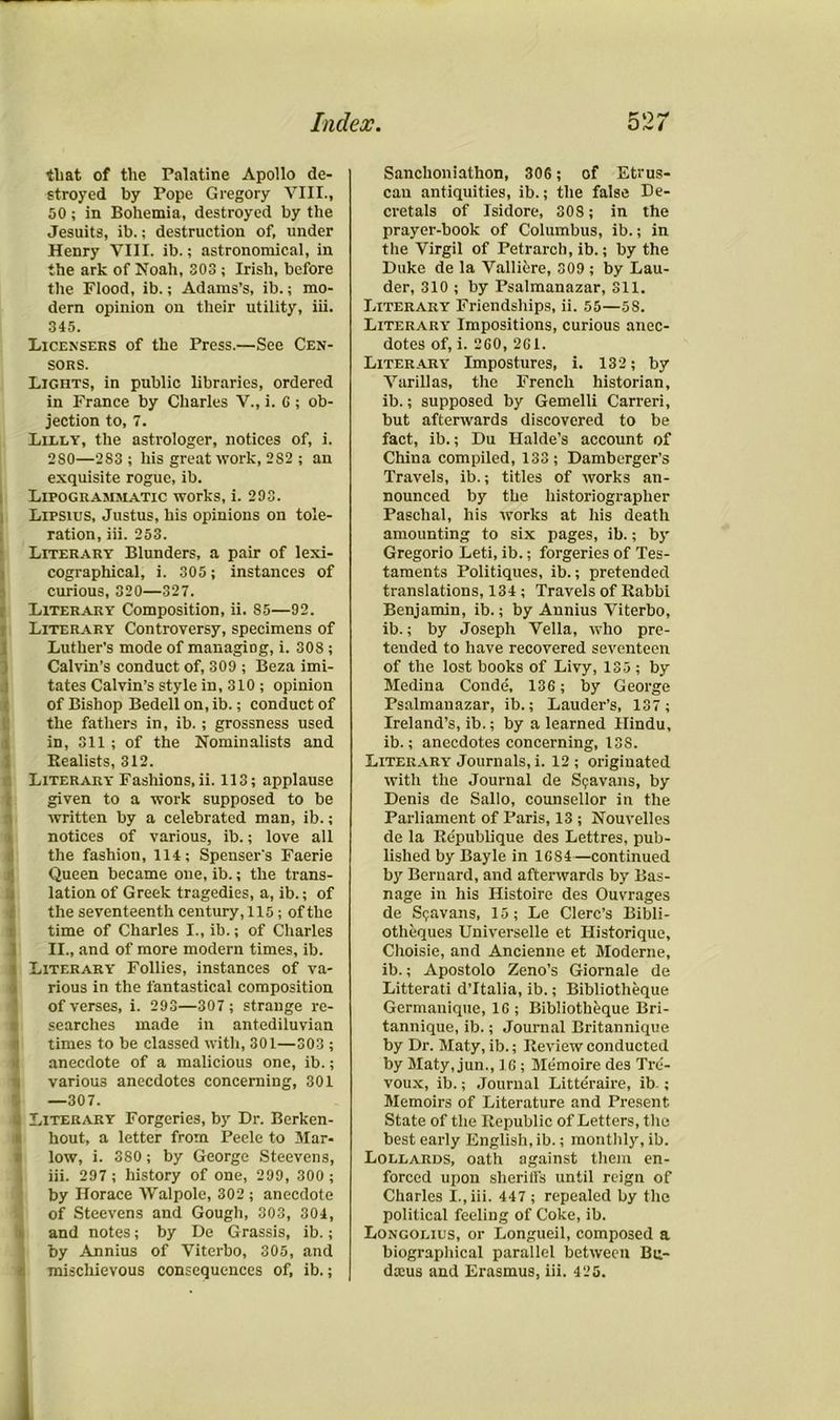 that of the Palatine Apollo de- stroyed by Pope Gregory VIII., 50 ; in Bohemia, destroyed by the Jesuits, ib. j destruction of, under Henry VIII. ib.; astronomical, in the ark of Noah, 303 ; Irish, before the Flood, ib.; Adams’s, ib.; mo- dern opinion on their utility, iii. 345. Licensees of the Press.—See Cen- sors. Lights, in public libraries, ordered in France by Charles V., i. G ; ob- jection to, 7. Lilly, the astrologer, notices of, i. 280—283; his great work, 282 ; an exquisite rogue, ib. Lipogrammatic works, i. 203. Lipsius, Justus, his opinions on tole- ration, iii. 253. Literary Blunders, a pair of lexi- cographical, i. 305; instances of curious, 320—327. Literary Composition, ii. 85—92. Literary Controversy, specimens of Luther’s mode of managing, i. 308 ; Calvin’s conduct of, 309 ; Beza imi- tates Calvin’s style in, 310 ; opinion of Bishop Bedell on, ib.; conduct of the fathers in, ib.; grossness used in, 311 ; of the Nominalists and Realists, 312. Literary Fashions, ii. 113; applause given to a work supposed to be written by a celebrated man, ib.; notices of various, ib.; love all the fashion, 114; Spenser's Faerie Queen became one, ib.; the trans- lation of Greek tragedies, a, ib.; of the seventeenth century,115; of the time of Charles I., ib.; of Charles II., and of more modern times, ib. i Literary Follies, instances of va- rious in the fantastical composition of verses, i. 293—307; strange re- searches made in antediluvian times to be classed with, 301—303 ; anecdote of a malicious one, ib.; various anecdotes concerning, 301 —307. ft Literary Forgeries, by Dr. Berken- hout, a letter from Peele to Mar- low, i. 380; by George Steevens, iii. 297 ; history of one, 299, 300 ; by Horace Walpole, 302 ; anecdote of Steevens and Gough, 303, 304, and notes; by De Grassis, ib.; by Annius of Viterbo, 305, and Sanchoniathon, 30G; of Etrus- can antiquities, ib.; the false De- cretals of Isidore, 308; in the prayer-book of Columbus, ib.; in the Virgil of Petrarch, ib.; by the Duke de la Vallifere, 309 ; by Lau- der, 310 ; by Psalmanazar, 311. Literary Friendships, ii. 55—58. Literary Impositions, curious anec- dotes of, i. 2G0, 2G1. Literary Impostures, i. 132; by Varillas, the French historian, ib.; supposed by Gemelli Carreri, but afterwards discovered to be fact, ib.; Du Halde’s account of China compiled, 133; Damberger’s Travels, ib.; titles of works an- nounced by the historiographer Paschal, his works at his death amounting to six pages, ib.; by Gregorio Leti, ib.; forgeries of Tes- taments Politiques, ib.; pretended translations, 134; Travels of Rabbi Benjamin, ib.; by Annius Viterbo, ib.; by Joseph Vella, who pre- tended to have recovered seventeen of the lost books of Livy, 135 ; by Medina Conde, 136; by George Psalmanazar, ib.; Lauder’s, 137 ; Ireland’s, ib.; by a learned Hindu, ib.; anecdotes concerning, 13S. Literary Journals, i. 12; originated with the Journal de S?avans, by Denis de Sallo, counsellor in the Parliament of Paris, 13 ; Nouvelles de la Republique des Lettres. pub- lished by Bayle in 1GS4—continued by Bernard, and afterwards by Bas- nage in his Histoire des Ouvrages de Si;avans, 15; Le Clerc’s Bibli- otheques Universelle et Historique, Choisie, and Ancienne et Moderne, ib.; Apostolo Zeno’s Giornale de Litterati d’ltalia, ib.; Bibliotheque Germanique, 1G ; Bibliotheque Bri- tannique, ib.; Journal Britannique by Dr. Maty, ib.; Review conducted by Maty, jun., 1G ; Memoire des Tre- voux, ib.; Journal Litteraire, ib-; Memoirs of Literature and Present State of the Republic of Letters, the best early English, ib.; monthly, ib. Lollards, oath against them en- forced upon sheriffs until reign of Charles I., iii. 447 ; repealed by the political feeling of Coke, ib. Longolius, or Longueil, composed a biographical parallel between Bu-