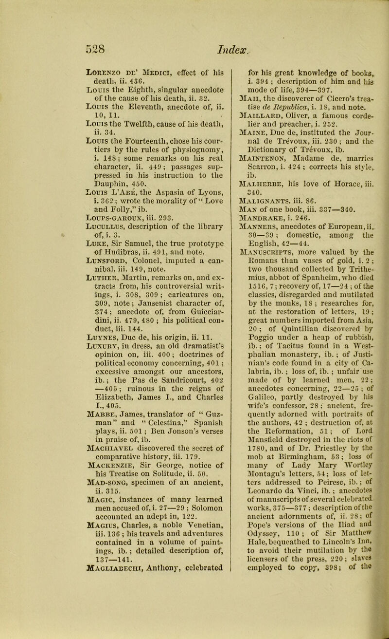 Lorenzo de’ Medici, effect of his death, ii. 436. Louis the Eighth, singular anecdote of the cause of his death, ii. 32. Louis the Eleventh, anecdote of, ii. 10, 11. Louis the Twelfth, cause of his death, ii. 34. Louis the Fourteenth, chose his cour- tiers hy the rules of physiognomy, i. 148; some remarks on his real character, ii. 449 ; passages sup- pressed in his instruction to the Dauphin, 430. Louis L'Abe, the Aspasia of Lyons, i. 362 ; wrote the morality of “ Love and Folly,” ib. LOUPS-GAROUX, iii. 293. Lucullus, description of the library of, i. 3. Luke, Sir Samuel, the true prototype of Hudibras, ii. 491, and note. Lunsford, Colonel, imputed a can- nibal, iii. 149, note. Luther, Martin, remarks on, and ex- tracts from, his controversial writ- ings, i. SOS, 309 ; caricatures on, 309, note; Jansenist character of, 374; anecdote of, from Guicciar- dini, ii. 479, 480 ; his political con- duct, iii. 144. Luynes, Due de, his origin, ii. 11. Luxury, in dress, an old dramatist’s opinion on, iii. 400 ; doctrines of political economy concerning, 401; excessive amongst our ancestors, ib.; the Pas de Sandricourt, 402 —405 ; ruinous in the reigns of Elizabeth, James I., and Charles X., 405. Mabbe, James, translator of “ Guz- man” and “ Celestina,” Spanish plays, ii. 501 ; Ben Jonson’s verses in praise of, ib. Maciiiavel discovered the secret of comparative history, iii. 179. Mackenzie, Sir George, notice of his Treatise on Solitude, ii. 50. Mad-song, specimen of an ancient, ii. 315. Magic, instances of many learned men accused of, i. 27—29 ; Solomon accounted an adept in, 122. Magius, Charles, a noble Venetian, iii. 136 ; his travels and adventures contained in a volume of paint- ings, ib. ; detailed description of, 137—141. Magliabeciii, Anthony, celebrated for his great knowledge of books, i. 394 ; description of him and his mode of life, 394—397. Maii, the discoverer of Cicero’s trea- tise de Xepublica, i. IS, and note. Maillard, Oliver, a famous corde- lier and preacher, i. 252. Maine, Due de, instituted the Jour- nal de Trevoux, iii. 230 ; and the Dictionary of Trevoux, ib. Maintenon, Madame de, marries Scarron, i. 424 ; corrects his style, ib. Malherbe, his love of Horace, iii. 340. Malignants, iii. 86. Man of one book, iii. 337—340. Mandrake, i. 246. Manners, anecdotes of European,ii. 30—39 ; domestic, among the English, 42—44. Manuscripts, more valued by the Romans than vases of gold, i. 2 ; two thousand collected by Trithe- mius, abbot of Spanheim, who died 1516,7; recovery of, 17—2 4 ; of the classics, disregarded and mutilated by the monks, 18 ; researches for, at the restoration of letters, 19; great numbers imported from Asia, 20 ; of Quintilian discovered by Poggio under a heap of rubbish, ib.; of Tacitus found in a West- phalian monastery, ib.; of Justi- nian’s code found in a city of Ca- labria, ib.; loss of, ib. ; unfair use made of by learned men, 22; anecdotes concerning, 22—25 ; of Galileo, partly destroyed by his wife’s confessor, 28 ; ancient, fre- quently adorned with portraits of the authors, 42 ; destruction of, at the Reformation, 51; of Lord Mansfield destroyed in the riots of 1780, and of Dr. Priestley by the mob at Birmingham, 53 ; loss of many of Lady Mary Wortley Montagu’s letters, 54; loss of let- ters addressed to Peiresc, ib.; of Leonardo da Vinci, ib.; anecdotes of manuscripts of several celebrated works, 375—377 ; description of the ancient adornments of, ii. 28; of Pope's versions of the Iliad and Odyssey, 110 ; of Sir Matthew Hale, bequeathed to Lincoln’s Inn, to avoid their mutilation by the licensers of the press, 220 ; slaves employed to copy, 398; of the