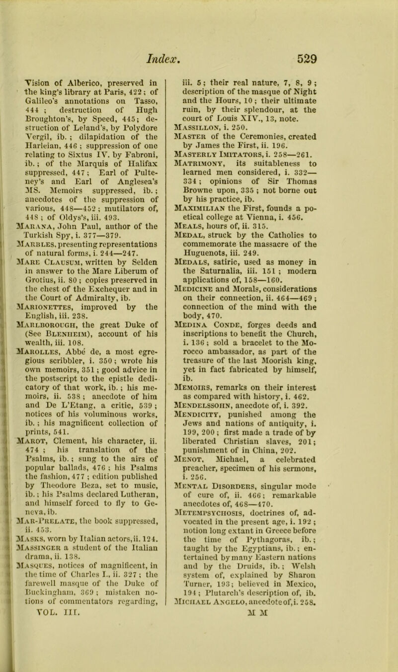 Vision of Alberico, preserved in the king’s library at Paris, 422; of Galileo’s annotations on Tasso, 444 ; destruction of Hugh Broughton’s, by Speed, 445; de- struction of Leland’s, by Polydore Vergil, ib. ; dilapidation of the Harleian, 446 ; suppression of one relating to Sixtus IV. by Fabroni, ib.; of the Marquis of Halifax suppressed, 447 ; Earl of Pulte- ney’s and Earl of Anglesea’s MS. Memoirs suppressed, ib.; anecdotes of the suppression of various, 44S—452 ; mutilators of, 445 ; of Oldys’s, iii. 493. Marana, John Paul, author of the Turkish Spy, i. 377—379. Marbles, presenting representations (of natural forms, i. 244—247. Mare Clausum, written by Selden in answer to the Mare Liberum of Grotius, ii. SO; copies preserved in the chest of the Exchequer and in the Court of Admiralty, ib. Marionettes, improved by the English, iii. 238. Marlborough, the great Duke of (See Blenheim), account of his wealth, iii. 108. Marolles, Abbe de, a most egre- gious scribbler, i. 350; wrote his own memoirs, 351; good advice in the postscript to the epistle dedi- catory of that work, ib.; his me- moirs, ii. 538 ; anecdote of him and De L’Etang, a critic, 539 ; notices of his voluminous works, ib.; his magnificent collection of prints, 541. i Marot, Clement, his character, ii. 474 ; hi3 translation of the Psalms, ib.; sung to the airs of popular ballads, 476 ; his Psalms the fashion, 477 ; edition published by Theodore Beza, set to music, ib.; his Psalms declared Lutheran, and himself forced to fly to Ge- neva, ib. 4 Mar-Prelate, the book suppressed, 1 ii. 453. t Masks, worn by Italian actors,ii. 124. i Massinger a student of the Italian drama, ii. 138. t Masques, notices of magnificent, in the time of Charles I„ ii. 327 ; the farewell masque of the Duke of Buckingham, 369 ; mistaken no- tions of commentators regarding, VOL. III. iii. 5; their real nature, 7, 8, 9 ; description of the masque of Night and the Hours, 10 ; their ultimate ruin, by their splendour, at the court of Louis XIV., 13, note. Massillon, i. 250. Master of the Ceremonies, created by James the First, ii. 196. Masterly Imitators, i. 258—261. Matrimony, its suitableness to learned men considered, i. 332— 334 ; opinions of Sir Thomas Browne upon, 335 ; not borne out by his practice, ib. Maximilian the First, founds a po- etical college at Vienna, i. 456. Meals, hours of, ii. 315. Medal, struck by the Catholics to commemorate the massacre of the Huguenots, iii. 249. Medals, satiric, used as money in the Saturnalia, iii. 151 ; modem applications of, 158—160. Medicine and Morals, considerations on their connection, ii. 464—469 ; connection of the mind with the body, 470. Medina Conde, forges deeds and inscriptions to benefit the Church, i. 136 ; sold a bracelet to the Mo- rocco ambassador, as part of the treasure of the last Moorish king, yet in fact fabricated by himself, ib. Memoirs, remarks on their interest as compared with history, i. 462. Mendelssohn, anecdote of, i. 392. Mendicity, punished among the Jews and nations of antiquity, i. 199, 200 ; first made a trade of by liberated Christian slaves, 201; punishment of in China, 202. Menot, Michael, a celebrated preacher, specimen of his sermons, i. 256. Mental Disorders, singular mode of cure of, ii. 466; remarkable anecdotes of, 468—470. Metempsychosis, doctrines of, ad- vocated in the present age, i. 192 ; notion long extant in Greece before the time of Pythagoras, ib.; taught by the Egyptians, ib.; en- tertained by many Eastern nations and by the Druids, ib.; Welsh system of, explained by Sharon Turner, 193; believed in Mexico, 194; Plutarch’s description of, ib. JIiciiael Angelo, anecdoteof.i. 258. M M