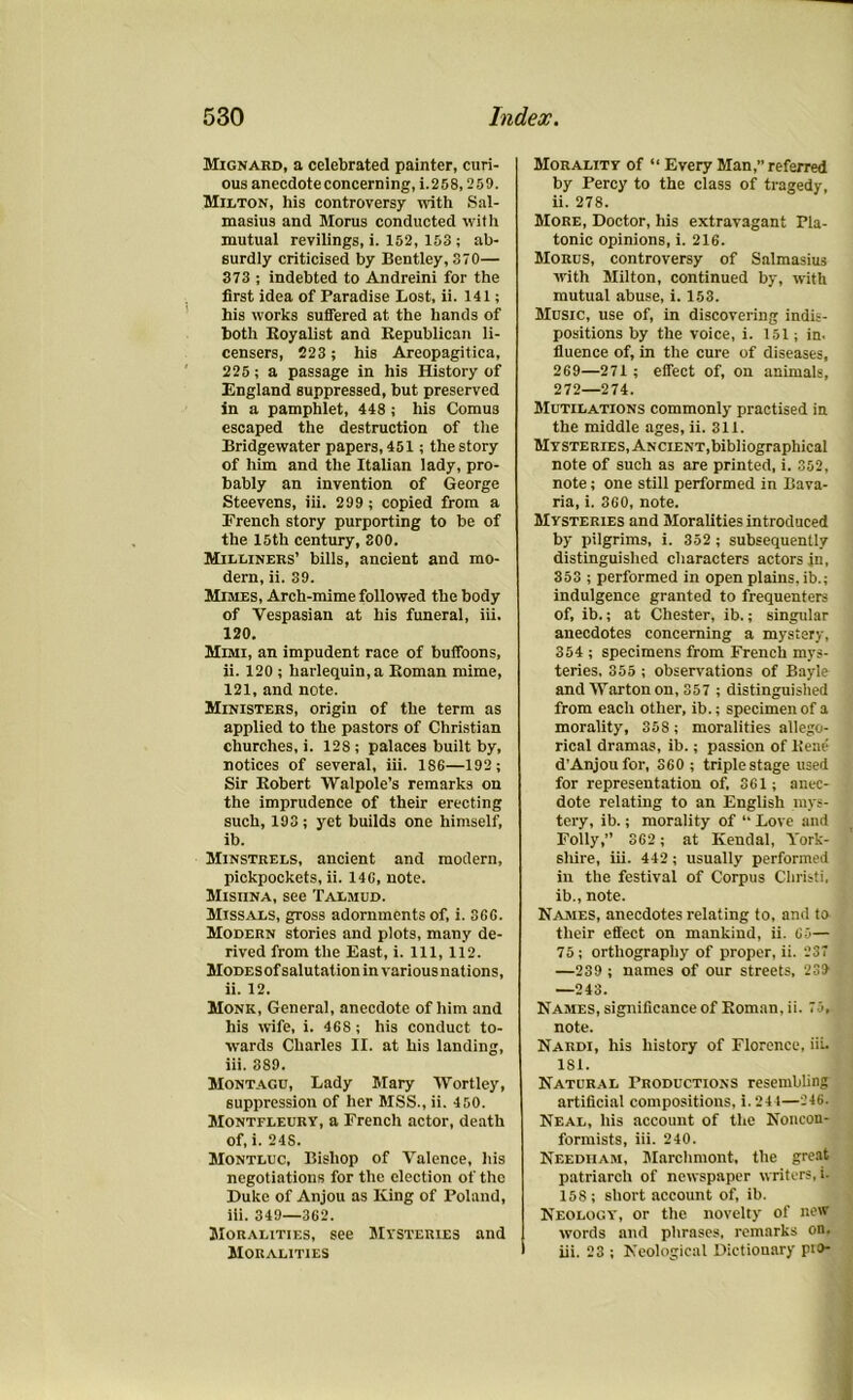Mignard, a celebrated painter, curi- ous anecdote concerning, i.258,259. Milton, his controversy with Sal- masius and Morus conducted with mutual revilings, i. 152, 153 ; ab- surdly criticised by Bentley, 370— 373 ; indebted to Andreini for the first idea of Paradise Lost, ii. 141; his works suffered at the hands of both Royalist and Republican li- censers, 223; his Areopagitica, 225; a passage in his History of England suppressed, but preserved in a pamphlet, 448 ; his Comu3 escaped the destruction of the Bridgewater papers, 451; the story of him and the Italian lady, pro- bably an invention of George Steevens, iii. 299; copied from a Erench story purporting to be of the 15th century, 300. Milliners’ bills, ancient and mo- dern, ii. 39. Mimes, Arch-mime followed the body of Vespasian at his funeral, iii. 120. Mimi, an impudent race of buffoons, ii. 120 ; harlequin, a Roman mime, 121, and note. Ministers, origin of the term as applied to the pastors of Christian churches, i. 128; palaces built by, notices of several, iii. 186—192 ; Sir Robert Walpole’s remarks on the imprudence of their erecting such, 193; yet builds one himself, ib. Minstrels, ancient and modern, pickpockets, ii. 146, note. Misiina, see Talmud. Missals, gross adornments of, i. 366. Modern stories and plots, many de- rived from the East, i. Ill, 112. MoDESof salutation in various nat ions, ii. 12. Monk, General, anecdote of him and his wife, i. 468; his conduct to- wards Charles II. at his landing, iii. 389. Montagu, Lady Mary Wortley, suppression of her MSS., ii. 450. Montfleury, a French actor, death of, i. 24S. Montluc, Bishop of Valence, his negotiations for the election of the Duke of Anjou as King of Poland, iii. 349—362. Moralities, see Mysteries and Moralities Morality of “ Every Man,” referred by Percy to the class of tragedy, ii. 278. More, Doctor, his extravagant Pla- tonic opinions, i. 216. Morus, controversy of Salmasiu3 with Milton, continued by, with mutual abuse, i. 153. Music, use of, in discovering indis- positions by the voice, i. 151; in. fluence of, in the cure of diseases, 269—271 ; effect of, on animals, 272—274. Mutilations commonly practised in the middle ages, ii. 311. Mysteries, Ancient,bibliographical note of such as are printed, i. 352, note; one still performed in Bava- ria, i. 360, note. Mysteries and Moralities introduced by pilgrims, i. 352 ; subsequently distinguished characters actors in, 353 ; performed in open plains, ib.; indulgence granted to frequenters of, ib.; at Chester, ib.; singular anecdotes concerning a mystery, 354 ; specimens from French mys- teries, 355 ; observations of Bayle and Warton on, 357 ; distinguished from each other, ib.; specimen of a morality, 358 ; moralities allego- rical dramas, ib.; passion of Rene d’Anjoufor, 360 ; triple stage used for representation of, 361; anec- dote relating to an English mys- tery, ib.; morality of “ Love and Folly,” 362 ; at Kendal, York- shire, iii. 442; usually performed in the festival of Corpus Cliristi, ib., note. Names, anecdotes relating to, and to their effect on mankind, ii. 65— 75 ; orthography of proper, ii. 237 —239 ; names of our streets, 239 —243. Names, significance of Roman, ii. 75, note. Nardi, his history of Florence, iii. 181. Natural Productions resembling artificial compositions, i. 24 1—246. Neal, his account of the Noncon- formists, iii. 240. Needham, Mnrchmont, the great patriarch of newspaper writers. >■ 158; short account of, ib. Neology, or the novelty of new words and phrases, remarks on, iii. 23 ; Neological Dictionary pio-