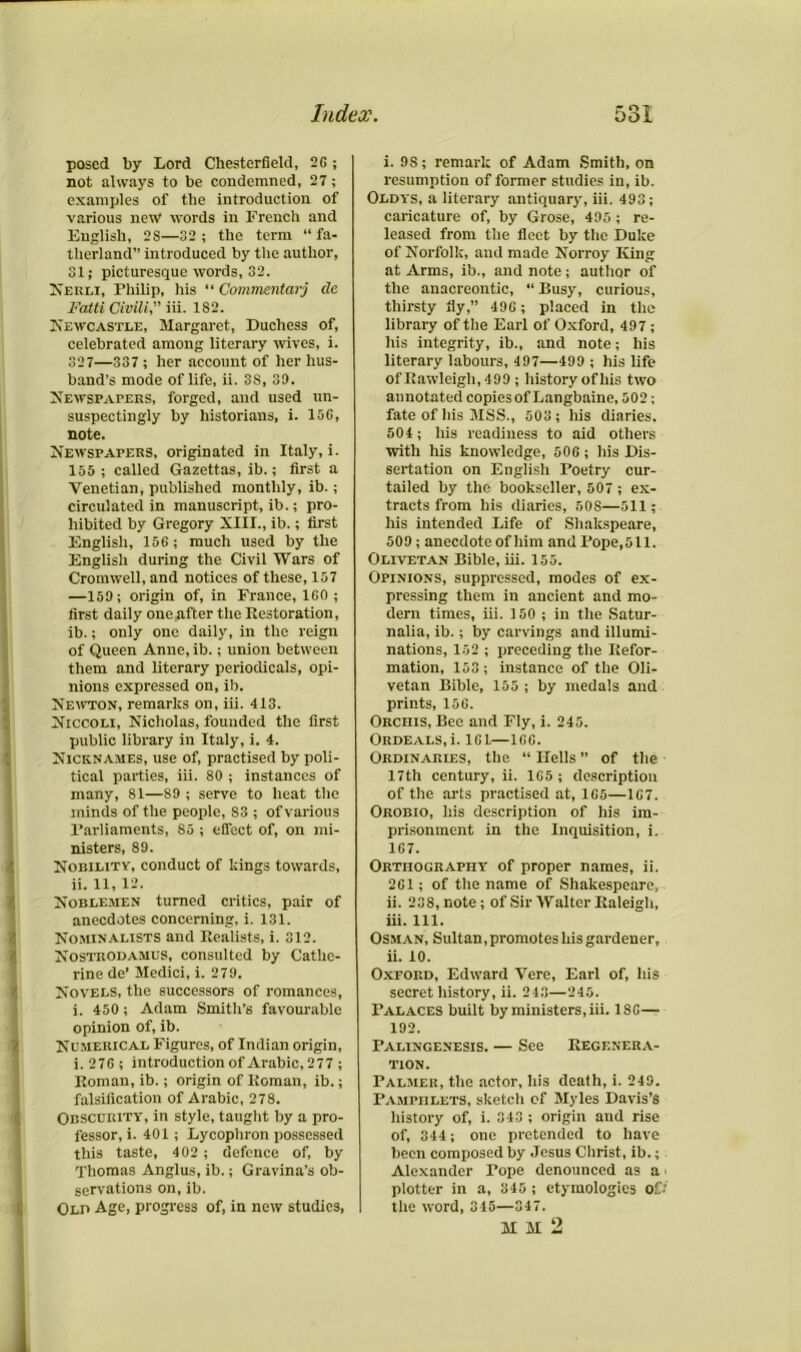 posed by Lord Chesterfield, 26; not always to be condemned, 27; examples of the introduction of various new words in French and English, 2S—32; the term “fa- therland” introduced by the author, 31; picturesque words, 32. Nerli, Fhilip, his “ Commentcirj clc Fatti Civili, iii. 1S2. Newcastle, Margaret, Duchess of, celebrated among literary wives, i. 327—337; her account of her hus- band’s mode of life, ii. 3S, 39. Newspapers, forged, and used un- suspectingly by historians, i. 156, note. Newspapers, originated in Italy, i. 155 ; called Gazettas, ib.; first a Venetian, published monthly, ib.; circulated in manuscript, ib.; pro- hibited by Gregory XIII., ib.; first English, 156; much used by the English during the Civil Wars of Cromwell, and notices of these, 157 —159; origin of, in France, 160 ; first daily one after the Restoration, ib.; only one daily, in the reign of Queen Anne, ib.; union between them and literary periodicals, opi- nions expressed on, ib. Newton, remarks on, iii. 413. Niccoli, Nicholas, founded the first public library in Italy, i. 4. Nicknames, use of, practised by poli- tical parties, iii. 80 ; instances of many, 81—S9 ; serve to heat the minds of the people, S3 ; of various Parliaments, So ; effect of, on mi- nisters, 89. Nobility, conduct of kings towards, ii. 11, 12. Noblemen turned critics, pair of anecdotes concerning, i. 131. Nominalists and Realists, i. 312. Nostrodamus, consulted by Cathe- rine de’ Medici, i. 279. Novels, the successors of romances, i. 450; Adam Smith’s favourable opinion of, ib. Numerical Figures, of Indian origin, i. 2 7 6 ; introduction of Arabic, 277 ; Roman, ib.; origin of Roman, ib.; falsification of Arabic, 278. Obscurity, in style, taught by a pro- fessor, i. 401; Lycophron possessed this taste, 402 ; defence of, by Thomas Anglus, ib.; Gravina’s ob- servations on,ib. Old Age, progress of, in new studies, i. 9S; remark of Adam Smith, on resumption of former studies in, ib. Oldys, a literary antiquary, iii. 493; caricature of, by Grose, 495; re- leased from the fleet by the Duke of Norfolk, and made Norroy King at Arms, ib., and note; author of the anacreontic, “ Busy, curious, thirsty fly,” 496 ; placed in the library of the Earl of Oxford, 497; his integrity, ib., and note; his literary labours, 497—499 ; his life of Rawleigh, 499 ; history of his two annotated copiesof Langbaine, 502; fate of his MSS., 503 ; his diaries. 504; his readiness to aid others with his knowledge, 506 ; his Dis- sertation on English Poetry cur- tailed by the bookseller, 507 ; ex- tracts from his diaries, SOS—511; his intended Life of Shakspeare, 509; anecdoteof him and Pope,511. Olivetan Bible, iii. 155. Opinions, suppressed, modes of ex- pressing them in ancient and mo- dern times, iii. 150 ; in the Satur- nalia, ib.; by carvings and illumi- nations, 152 ; preceding the Refor- mation, 153; instance of the Oli- vetan Bible, 155 ; by medals and prints, 156. Orchis, Bee and Fly, i. 245. Ordeals, i. 161—166. Ordinaries, the “ Hells ” of the 17th century, ii. 165 ; description of the arts practised at, 165—167. Orobio, his description of his im- prisonment in the Inquisition, i. 167. Orthography of proper names, ii. 261; of tlie name of Shakespeare, ii. 238, note; of Sir Walter Raleigh, iii. 111. Osman, Sultan, promotes his gardener, ii. 10. Oxford, Edward Vere, Earl of, his secret history, ii. 243—245. Palaces built by ministers, iii. 186— 192. Palingenesis. — See Regenera- tion. Palmer, the actor, his death, i. 249. Pamphlets, sketch of Myles Davis’s history of, i. 343 ; origin and rise of, 344; one pretended to have been composed by Jesus Christ, ib.; Alexander Tope denounced as a plotter in a, 345 ; etymologies Of.', the word, 345—347. M M 2 I.