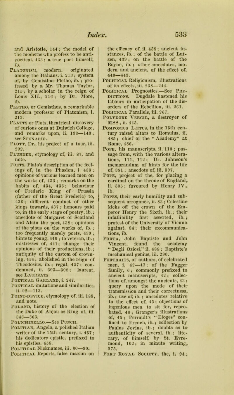 unci Aristotle, 144 ; the model of the moderns who profess to he anti- poetical, 433 ; a true poet himself, ib. Platonism, modern, originated among the Italians, i. 213 ; system of, by Gemisthus Pletho, ib.; pro- fessed by a Mr. Thomas Taylor, 215; by a scholar in the reign of Louis XII., 216 ; by Dr. More, ib. Pletiio, or Gemisthus, a remarkable modern professor of Platonism, i. 213. Platts or Plots, theatrical discovery of curious ones at Dulwich College, and remarks upon, ii. 138—140 ; see Scenario. Plott, Dr., his project of a tour, iii. 292. Plunder, etymology of, iii. S7, and note. Toets, Plato's description of the feel- ings of, in the Phsedon, i. 433 ; opinions of various learned men on the works of, 433 ; remarks on the habits of, 434, 435 ; behaviour of Frederic King of Prussia (father of the Great Frederic) to, 436 ; different conduct of other kings towards, 437 ; honours paid to, in the early stage of poetry, ib.; anecdote of Margaret of Scotland and Alain the poet, 438; opinions of the pious on the works of, ib.; too frequently merely poets, 439 ; hints to young, 440 ; to veteran, ib.; mistresses of, 441; change their opinions of their productions, ib.; antiquity of the custom of crown- ing, 154; abolished in the reign of Theodosius, ib.; regal, 457 ; con- demned, ii. 303—308 ; laureat, see Laureats. Poetical Garland, i. 247. Poetical imitations and similarities, ii. 92—113. Point-device, etymology of, iii. 188, and note. Poland, history of the election of the Duke of Anjou as King of, iii. 346—363. Polichinello.—See Punch. Politian, Angelo, a polished Italian writer of the 15th century, i. 457 ; his dedicatory epistle, prefixed to his epistles, 458. Political Nicknames, iii. 80—90. Political Reports, false maxim on the efficacy of, ii. 43S; ancient in- stances, ib.; of the battle of Lut- zen, 439 ; on the battle of the Boyne, ib.; other anecdotes, mo- dern and ancient, of the effect of, 440—443. Political Religionism, illustrations of its effects, iii. 23S—244. Political Prognostics.—See Pre- dictions. Dugdale hastened his labours in anticipation of the dis- orders of the Rebellion, iii. 261. Political Parallels, iii. 267. Polydore Vergil, a destroyer of MSS., ii. 445. Pomponius L.t.tus, in the 15th cen- tury raised altars to Romulus, ii. 4S5 ; chief of the “ Academy” at Rome, 4S6. Pope, his manuscripts, ii. 110 ; pas- sage from, with the various altera- tions, 111, 112; Dr. Johnson’s memorandum of hints for the life of, 3S1 ; anecdote of, iii. 397. Pofe, project of the, for placing a cardinal on the throne of England, ii. 505 ; favoured by Henry IV., ib. Popes, their early humility and sub- sequent arrogance, ii. 83 ; Celestine kicks off the crown of the Em- peror Henry the Sixth, ib.; their infallibility first asserted, ib.; protest of the University of Vienna against, 84; their excommunica- tions, ib. Porta, John Baptiste and John Vincent, found the academy “ Degli Oziosi,” ii. 488 ; Baptiste’s mechanical genius, iii. 290. Portraits, of authors, of celebrated men, i. 42—47 ; of the Fugger family, 6 ; commonly prefixed to ancient manuscripts, 42; collec- tions of, amongst the ancients, 43 ; query upon the mode of their transmission and their correctness, ib.; use of, ib.; anecdotes relative to the effect of, 45 ; objections of ingenious men to sit for, repro- bated, 46 ; Granger’s illustrations of, 45; Perrault’s “ Eloges” con- fined to French, ib.; collection by Paulus Jovius, ib.; doubts as to authenticity of several, ib.; lite- rary, of himself, by St. Evre- mond, 102; in minute writing, 275. Port Royal Society, the, i. 94;.