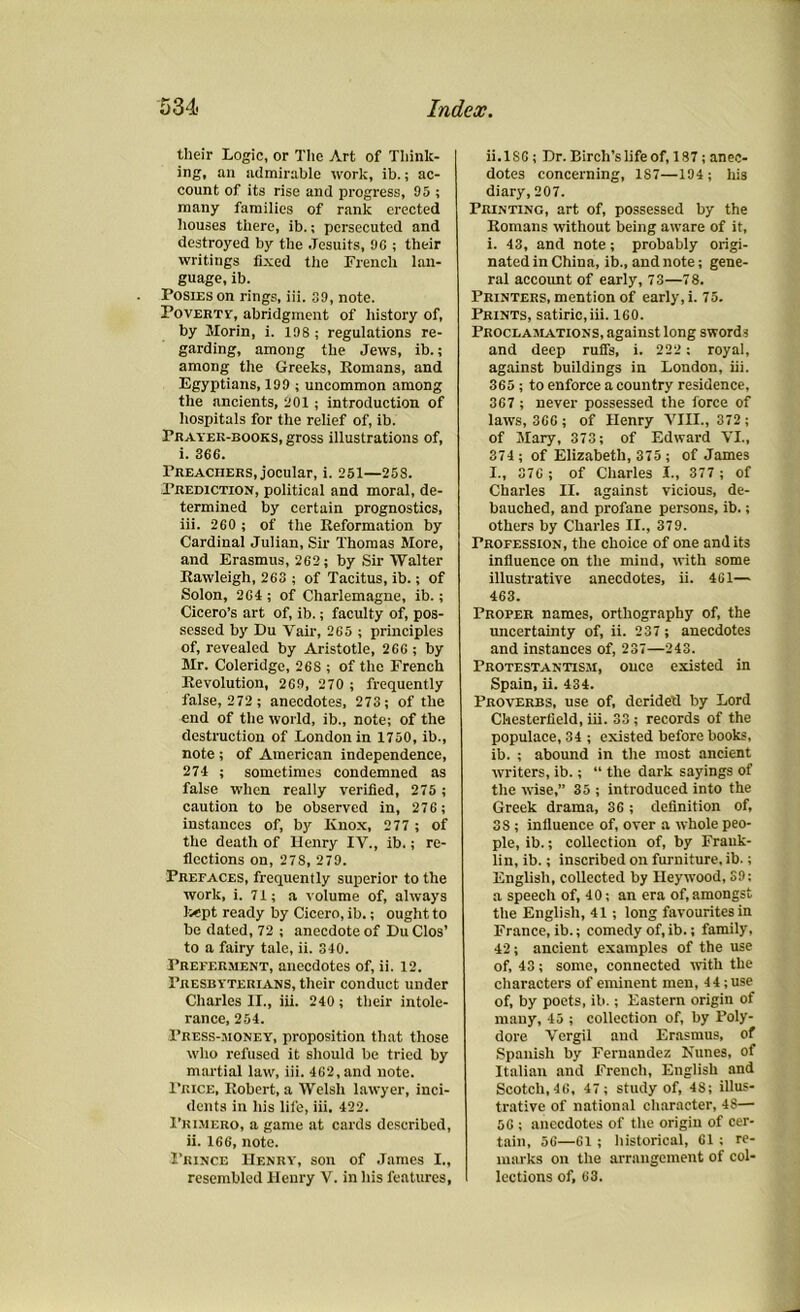 their Logic, or The Art of Think- ing, an admirable work, ib.; ac- count of its rise and progress, 05 ; many families of rank erected houses there, ib.; persecuted and destroyed by the Jesuits, 06 ; their writings fixed the French lan- guage, ib. Posies on rings, iii. 30, note. Poverty, abridgment of history of, by Morin, i. 108 ; regulations re- garding, among the Jews, ib.; among the Greeks, Romans, and Egyptians, 100 ; uncommon among the ancients, 201 ; introduction of hospitals for the relief of, ib. Prayer-books, gross illustrations of, i. 366. Preachers, jocular, i. 251—258. Prediction, political and moral, de- termined by certain prognostics, iii. 260 ; of the Reformation by Cardinal Julian, Sir Thomas More, and Erasmus, 262; by Sir Walter Rawleigh, 263 ; of Tacitus, ib.; of Solon, 264 ; of Charlemagne, ib.; Cicero’s art of, ib.; faculty of, pos- sessed by Du Yair, 265 ; principles of, revealed by Aristotle, 266 ; by Mr. Coleridge, 268 ; of the French Revolution, 269, 270 ; frequently false, 272 ; anecdotes, 273; of the end of the world, ib., note; of the destruction of London in 1750, ib., note ; of American independence, 274 ; sometimes condemned as false when really verified, 275 ; caution to be observed in, 276 ; instances of, by Knox, 277 ; of the death of Henry IV., ib.; re- flections on, 27S, 279. Prefaces, frequently superior to the work, i. 71; a volume of, always kept ready by Cicero, ib.; ought to be dated, 72 ; anecdote of Du Clos’ to a fairy tale, ii. 340. Preferment, anecdotes of, ii. 12. Presbyterians, their conduct under Charles II., iii. 240 ; their intole- rance, 254. Press-money, proposition that those who refused it should be tried by martial law, iii. 462,and note. Price, Robert, a Welsh lawyer, inci- dents in his life, iii. 422. Pri.mero, a game at cards described, ii. 166, note. Prince Henry, son of James I., resembled Henry V. in his features, ii.186 ; Dr. Birch’s life of, 187 ; anec- dotes concerning, 187—194; his diary, 207. Printing, art of, possessed by the Romans without being aware of it, i. 43, and note ; probably origi- nated in China, ib., and note; gene- ral account of early, 73—78. Printers, mention of early, i. 75. Prints, satiric,iii. 160. Proclamations, against long sword i and deep rutfs, i. 222 ; royal, against buildings in London, iii. 365 ; to enforce a country residence, 367 ; never possessed the force of laws, 366 ; of Henry VIII., 372 ; of Mary, 373; of Edward VI., 374 ; of Elizabeth, 375 ; of James I., 376 ; of Charles I., 377 ; of Charles II. against vicious, de- bauched, and profane persons, ib.; others by Charles II., 379. Profession, the choice of one audits influence on the mind, with some illustrative anecdotes, ii. 461— 463. Proper names, orthography of, the uncertainty of, ii. 237 ; anecdotes and instances of, 237—243. Protestantism, once existed in Spain, ii. 434. Proverbs, use of, derided by Lord Chesterfield, iii. 33 ; records of the populace, 34 ; existed before books, ib. ; abound in the most ancient writers, ib.; “ the dark sayings of the wise,” 35 ; introduced into the Greek drama, 36 ; definition of, 3S ; influence of, over a whole peo- ple, ib.; collection of, by Frank- lin, ib.; inscribed on furniture, ib.; English, collected by Heywood, 39; a speech of, 40; an era of,amongst the English, 41 ; long favourites in France, ib.; comedy of, ib.; family, 42; ancient examples of the use of, 43; some, connected with the characters of eminent men, 44;use of, by poets, ib.; Eastern origin of many, 45 ; collection of, by Poly- dore Vergil and Erasmus, of Spanish by Fernandez Nunes, of Italian and French, English and Scotch, 46, 47 ; study of, 4S; illus- trative of national character, 48— 56 ; anecdotes of the origin of cer- tain, 56—61 ; historical, 61 ; re- marks on the arrangement of col- lections of, 63.