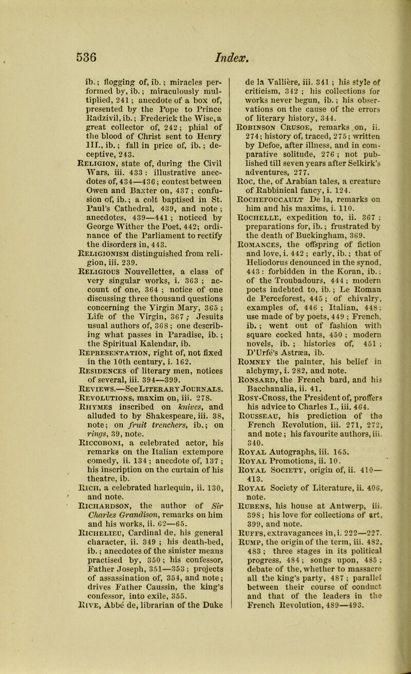 ib.; flogging of, ib.; miracles per- formed by, ib.; miraculously mul- tiplied, 241 ; anecdote of a box of, presented by the Pope to Prince Radzivil, ib.; Frederick the Wise, a great collector of, 242; phial of the blood of Christ sent to Henry III., ib.; fall in price of, ib.; de- ceptive, 243. Religion, state of, during the Civil Wars, iii. 433 : illustrative anec- dotes of, 434—43G; contest between Owen and Baxter on, 437 ; confu- sion of, ib.; a colt baptised in St. Paul’s Cathedral, 439, and note ; anecdotes, 439—441 ; noticed by George Wither the Poet, 442; ordi- nance of the Parliament to rectify the disorders in, 443. Religionism distinguished from reli- gion, iii. 239. Religious Nouvellettes, a class of very singular works, i. 363 ; ac- count of one, 364 ; notice of one discussing three thousand questions concerning the Virgin Mary, 365 ; Life of the Virgin, 367 ; Jesuits usual authors of, 368; one describ- ing what passes in Paradise, ib.; the Spiritual Kalendar, ib. Representation, right of, not fixed in the 10th century, i. 162. Residences of literary men, notices of several, iii. 394—399. Reviews.—SeeLiTERARY Journals. Revolutions, maxim on, iii. 27S. Rhymes inscribed on knives, and alluded to by Shakespeare, iii. 38, note; on fruit trenchers, ib.; on rings, 39, note. Riccoboni, a celebrated actor, his remarks on the Italian extempore comedy, ii. 134 ; anecdote of, 137 ; his inscription on the curtain of his theatre, ib. Rich, a celebrated harlequin, ii. 130, and note. Richardson, the author of Sir Charles Gramlison, remarks on him and his works, ii. 62—65. Richelieu, Cardinal de, his general character, ii. 349 ; his death-bed, ib.; anecdotes of the sinister means practised by, 350; his confessor. Father Joseph, 351—353; projects of assassination of, 354, and note; drives Father Caussin, the king’s confessor, into exile, 355. Rive, Abbe de, librarian of the Duke de la Valliere, iii. 341 ; his style of criticism, 342 ; his collections for works never begun, ib.; his obser- vations on the cause of the errors of literary history, 344. Robinson Crusoe, remarks on, ii. 274; history of, traced, 275; written by Defoe, after illness, and in com- parative solitude, 276 ; not pub- lished till seven years after Selkirk’s adventures, 277. Roc, the, of Arabian tales, a creature of Rabbinical fancy, i. 124. Rochefoucault De la, remarks on him and hi3 maxims, i. 110. Rochelle, expedition to, ii. 367 ; preparations for, ib.; frustrated by the death of Buckingham, 369. Romances, the offspring of fiction and love, i. 442 ; early, ib.; that of Heliodorus denounced in the synod, 443 : forbidden in the Koran, ib.; of the Troubadours, 444 ; modern poets indebted to, ib.; Le Roman de Perceforest, 445; of chivalry, examples of, 446 ; Italian, 448; use made of by poets, 449 ; French, ib. ; went out of fashion with square cocked hats, 450 ; modern novels, ib. ; histories of, 451 ; D’Urfe’s Astrsea, ib. Romney the painter, his belief in alchymy, i. 282, and note. Ronsard, the French bard, and his Bacchanalia, ii. 41. Rosy-Cross, the President of, proffers his advice to Charles I., iii. 464. Rousseau, his prediction of the French Revolution, iii. 271, 272, and note; his favourite authors, iii. 340. Royal Autographs, iii. 165. Royal Promotions, ii. 10. Royal Society, origin of, ii. 410— 413. Royal Society of Literature, ii. 406, note. Rubens, his house at Antwerp, iii. 39S; his love for collections of art, 399, and note. Ruffs, extravagances in,i. 222—227. Rump, the origin of the term, iii. 482, 483 ; three stages in its political progress, 484 ; songs upon, 485 ; debate of the, whether to massacre all the king’s party, 4S7 ; parallel between their course of conduct and that of the leaders in the French Revolution, 489—493.