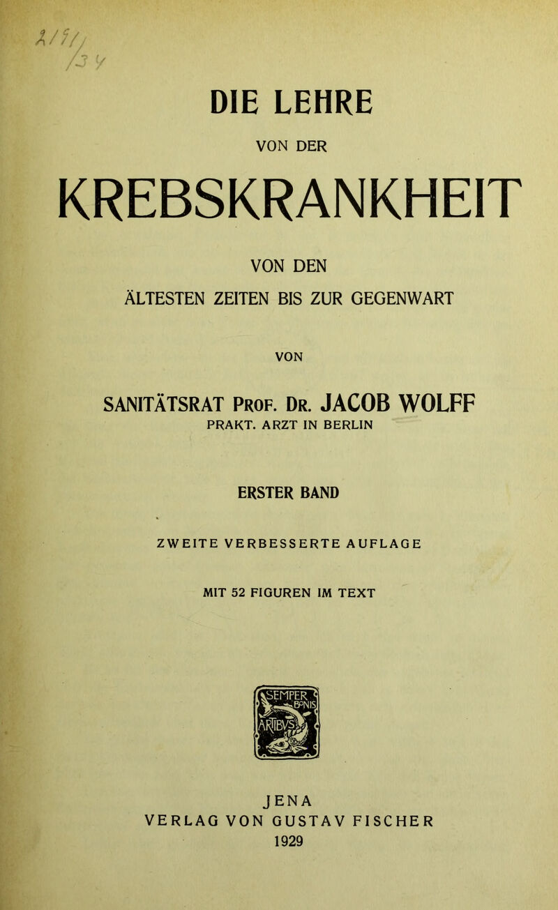 DIE LEHRE VON DER KREBSKRANKHEIT VON DEN ÄLTESTEN ZEITEN BIS ZUR GEGENWART VON SANITÄTSRAT PROF. Dr. JACOB WOLFF PRAKT. ARZT IN BERLIN ERSTER BAND ZWEITE VERBESSERTE AUFLAGE MIT 52 FIGUREN IM TEXT JENA VERLAG VON GUSTAV FISCHER 1929