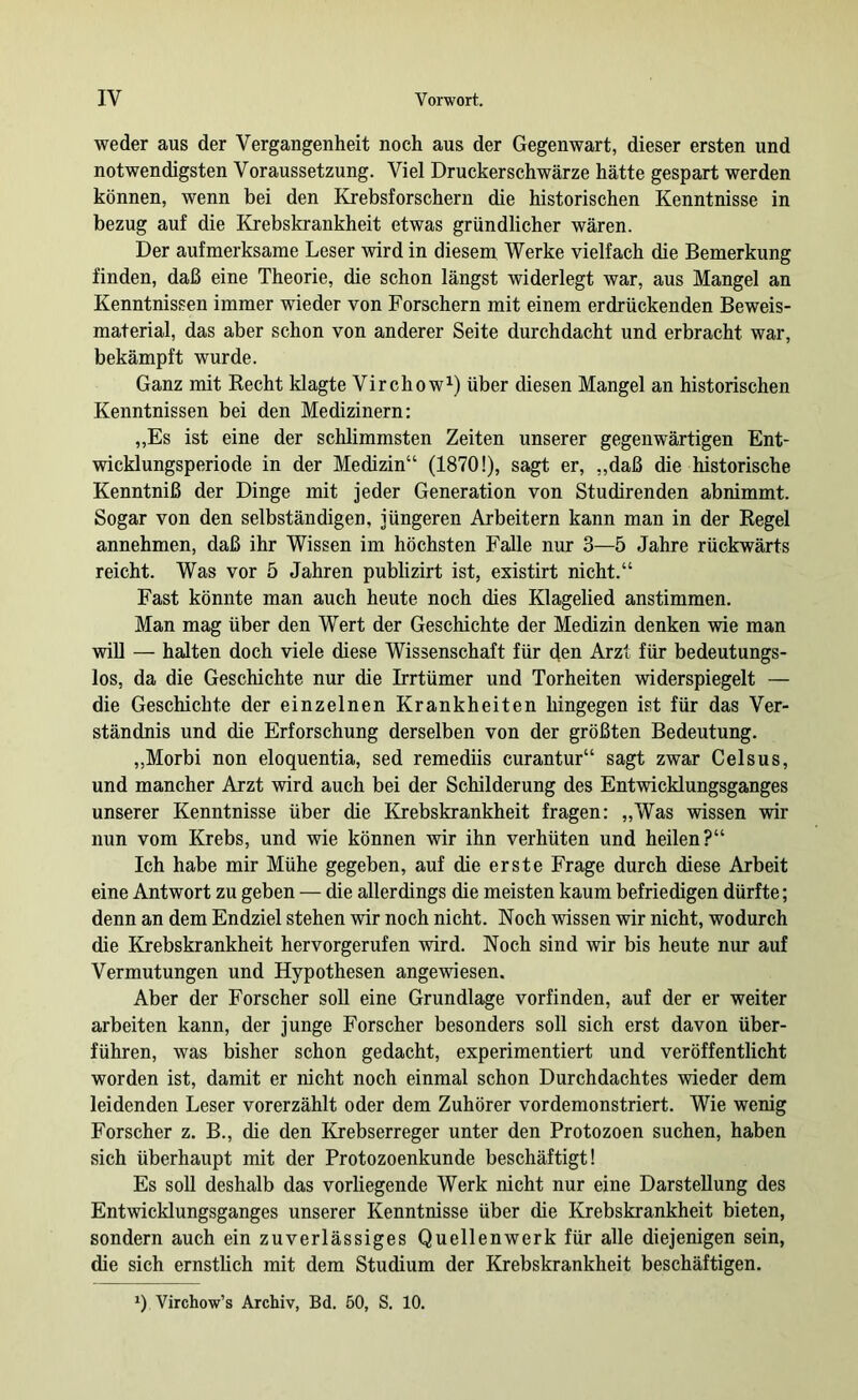 weder aus der Vergangenheit noch aus der Gegenwart, dieser ersten und notwendigsten Voraussetzung. Viel Druckerschwärze hätte gespart werden können, wenn bei den Krebsforschern die historischen Kenntnisse in bezug auf die Krebskrankheit etwas gründlicher wären. Der aufmerksame Leser wird in diesem Werke vielfach die Bemerkung finden, daß eine Theorie, die schon längst widerlegt war, aus Mangel an Kenntnissen immer wieder von Forschern mit einem erdrückenden Beweis- material, das aber schon von anderer Seite durchdacht und erbracht war, bekämpft wurde. Ganz mit Recht klagte Virchow^) über diesen Mangel an historischen Kenntnissen bei den Medizinern; „Es ist eine der schlimmsten Zeiten unserer gegenwärtigen Ent- wicklungsperiode in der Medizin“ (1870!), sagt er, „daß die historische Kenntniß der Dinge mit jeder Generation von Studirenden abnimmt. Sogar von den selbständigen, jüngeren Arbeitern kann man in der Regel annehmen, daß ihr Wissen im höchsten Falle nur 3—5 Jahre rückwärts reicht. Was vor 5 Jahren publizirt ist, existirt nicht.“ Fast könnte man auch heute noch dies Klagelied anstimmen. Man mag über den Wert der Geschichte der Medizin denken wie man will — halten doch viele diese Wissenschaft für den Arzt für bedeutungs- los, da die Geschichte nur die Irrtümer und Torheiten widerspiegelt — die Geschichte der einzelnen Krankheiten hingegen ist für das Ver- ständnis und die Erforschung derselben von der größten Bedeutung. „Morbi non eloquentia, sed remediis curantur“ sagt zwar Celsus, und mancher Arzt wird auch bei der Schilderung des Entwicklungsganges unserer Kenntnisse über die Krebskrankheit fragen: „Was wissen wir nun vom Krebs, und wie können wir ihn verhüten und heilen?“ Ich habe mir Mühe gegeben, auf die erste Frage durch diese Arbeit eine Antwort zu geben — die allerdings die meisten kaum befriedigen dürfte; denn an dem Endziel stehen wir noch nicht. Noch wissen wir nicht, wodurch die Krebskrankheit hervorgerufen wird. Noch sind wir bis heute nur auf Vermutungen und Hypothesen angewiesen. Aber der Forscher soll eine Grundlage vorfinden, auf der er weiter arbeiten kann, der junge Forscher besonders soll sich erst davon über- führen, was bisher schon gedacht, experimentiert und veröffentlicht worden ist, damit er nicht noch einmal schon Durchdachtes wieder dem leidenden Leser vorerzählt oder dem Zuhörer vordemonstriert. Wie wenig Forscher z. B., die den Krebserreger unter den Protozoen suchen, haben sich überhaupt mit der Protozoenkunde beschäftigt! Es soll deshalb das vorliegende Werk nicht nur eine Darstellung des Entwicklungsganges unserer Kenntnisse über die Krebskrankheit bieten, sondern auch ein zuverlässiges Quellenwerk für alle diejenigen sein, die sich ernstlich mit dem Studium der Krebskrankheit beschäftigen. Virchow’s Archiv, Bd. 50, S. 10.