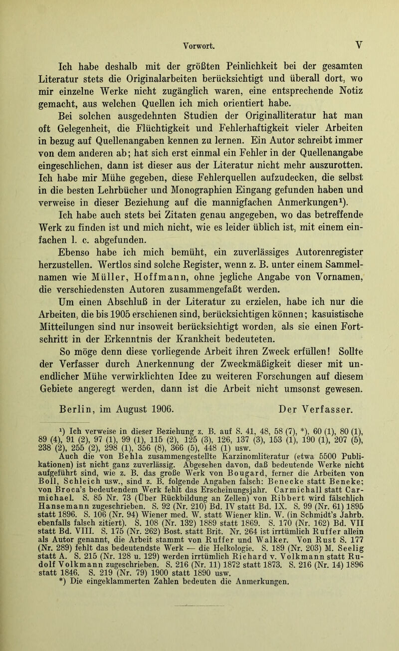 Ich habe deshalb mit der größten Peinhchkeit bei der gesamten Literatur stets die Originalarbeiten berücksichtigt und überall dort, wo mir einzelne Werke nicht zugänglich waren, eine entsprechende Notiz gemacht, aus welchen Quellen ich mich orientiert habe. Bei solchen ausgedehnten Studien der Originalliteratur hat man oft Gelegenheit, die Flüchtigkeit und Fehlerhaftigkeit vieler Arbeiten in bezug auf Quellenangaben kennen zu lernen. Ein Autor schreibt immer von dem anderen ab; hat sich erst einmal ein Fehler in der Quellenangabe eingeschlichen, dann ist dieser aus der Literatur nicht mehr auszurotten. Ich habe mir Mühe gegeben, diese Fehlerquellen aufzudecken, die selbst in die besten Lehrbücher und Monographien Eingang gefunden haben und verweise in dieser Beziehung auf die mannigfachen Anmerkungen^). Ich habe auch stets bei Zitaten genau angegeben, wo das betreffende Werk zu finden ist und mich nicht, wie es leider üblich ist, mit einem ein- fachen 1. c. abgefunden. Ebenso habe ich mich bemüht, ein zuverlässiges Autorenregister herzustellen. Wertlos sind solche Eegister, wenn z. B. unter einem Sammel- namen wie Müller, Hoffmann, ohne jegliche Angabe von Vornamen, die verschiedensten Autoren zusammengefaßt werden. Um einen Abschluß in der Literatur zu erzielen, habe ich nur die Arbeiten, die bis 1905 erschienen sind, berücksichtigen können; kasuistische Mitteilungen sind nur insoweit berücksichtigt worden, als sie einen Fort- schritt in der Erkenntnis der Krankheit bedeuteten. So möge denn diese vorhegende Arbeit ihren Zweck erfüllen! Sollte der Verfasser durch Anerkennung der Zweckmäßigkeit dieser mit un- endlicher Mühe verwirklichten Idee zu weiteren Forschungen auf diesem Gebiete angeregt werden, dann ist die Arbeit nicht umsonst gewesen. Berlin, im August 1906. Der Verfasser. 1) Ich verweise in dieser Beziehung z. B. auf S. 41, 48, 58 (7), *), 60 (1), 80 (1), 89 (4), 91 (2), 97 (1), 99 (1), 115 (2), 125 (3), 126, 137 (3), 163 (1), 190 (1), 207 (5), 238 (2), 256 (2), 298 (1), 356 (8), 366 (5), 448 (1) usw. Auch die von Behla zusammengestellte Karzinomlit'eratur (etwa 5500 Publi- kationen) ist nicht ganz zuverlässig. Abgesehen davon, daß bedeutende Werke nicht aufgeführt sind, wie z. B. das große Werk von Bougard, ferner die Arbeiten von Boll, Schleich usw., sind z. B. folgende Angaben falsch: Benecke statt Beneke; von Broca’s bedeutendem Werk fehlt das Erscheinungsjahr. Carmichail statt Car- michael. S. 85 Nr. 73 (Über Eückbildung an Zellen) von Bibbert wird fälschlich Hansemann zugeschrieben. S. 92 (Nr. 210) Bd. IV statt Bd. IX. S. 99 (Nr. 61) 1895 statt 1896. S. 106 (Nr. 94) Wiener med. W. statt Wiener klin. W. (in Schmidt’s Jahrb. ebenfaUs falsch zitiert). S. 108 (Nr. 132) 1889 statt 1869. S. 170 (Nr. 162) Bd. VII statt Bd. VIII. S. 175 (Nr. 262) Bost, statt Brit. Nr. 264 ist irrtümlich Buffer allein als Autor genannt, die Arbeit stammt von Buffer und Walker. Von Bust S. 177 (Nr. 289) fehlt das bedeutendste Werk — die Helkologie. S. 189 (Nr. 203) M. Seelig statt A. S. 216 (Nr. 128 u. 129) werden irrtümlich Bichard v. Volkmann statt Bu- dolf Volkmann zugeschrieben. S. 216 (Nr. 11) 1872 statt 1873. S. 216 (Nr. 14) 1896 statt 1846. S. 219 (Nr. 79) 1900 statt 1890 usw. *) Die eingeklammerten Zahlen bedeuten die Anmerkungen.