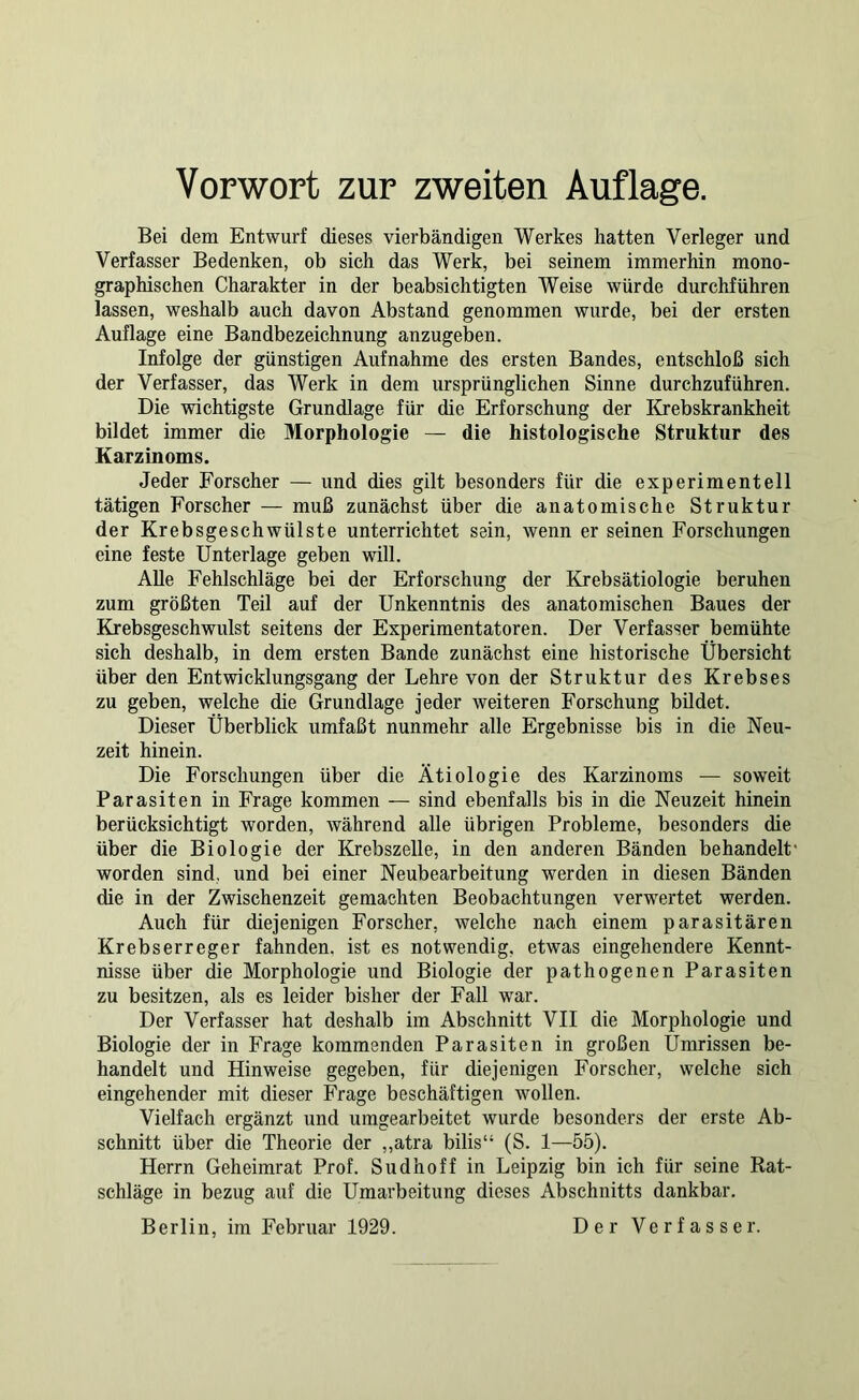 Bei dem Entwurf dieses vierbändigen Werkes hatten Verleger und Verfasser Bedenken, ob sich das Werk, bei seinem immerhin mono- graphischen Charakter in der beabsichtigten Weise würde durchführen lassen, weshalb auch davon Abstand genommen wurde, bei der ersten Auflage eine Bandbezeichnung anzugeben. Infolge der günstigen Aufnahme des ersten Bandes, entschloß sich der Verfasser, das Werk in dem ursprünglichen Sinne durchzuführen. Die wichtigste Grundlage für die Erforschung der Krebskrankheit bildet immer die Morphologie — die histologische Struktur des Karzinoms. Jeder Forscher — und dies gilt besonders für die experimentell tätigen Forscher — muß zunächst über die anatomische Struktur der Krebsgeschwülste unterrichtet sein, wenn er seinen Forschungen eine feste Unterlage geben will. AUe Fehlschläge bei der Erforschung der Krebsätiologie beruhen zum größten Teil auf der Unkenntnis des anatomischen Baues der Krebsgeschwulst seitens der Experimentatoren. Der Verfasser bemühte sich deshalb, in dem ersten Bande zunächst eine historische Übersicht über den Entwicklungsgang der Lehre von der Struktur des Krebses zu geben, welche die Grundlage jeder weiteren Forschung bildet. Dieser Überblick umfaßt nunmehr alle Ergebnisse bis in die Neu- zeit hinein. Die Forschungen über die Ätiologie des Karzinoms — soweit Parasiten in Frage kommen — sind ebenfalls bis in die Neuzeit hinein berücksichtigt worden, während alle übrigen Probleme, besonders die über die Biologie der Krebszelle, in den anderen Bänden behandelt* worden sind, und bei einer Neubearbeitung werden in diesen Bänden die in der Zwischenzeit gemachten Beobachtungen verwertet werden. Auch für diejenigen Forscher, welche nach einem parasitären Krebserreger fahnden, ist es notwendig, etwas eingehendere Kennt- nisse über Äe Morphologie und Biologie der pathogenen Parasiten zu besitzen, als es leider bisher der Fall war. Der Verfasser hat deshalb im Abschnitt VII die Morphologie und Biologie der in Frage kommenden Parasiten in großen Ümrissen be- handelt und Hinweise gegeben, für diejenigen Forscher, welche sich eingehender mit dieser Frage beschäftigen wollen. Vielfach ergänzt und umgearbeitet wurde besonders der erste Ab- schnitt über die Theorie der „atra bilis“ (S. 1—55). Herrn Geheimrat Prof. Sudhoff in Leipzig bin ich für seine Rat- schläge in bezug auf die Umarbeitung dieses Abschnitts dankbar. Berlin, im Februar 1929. Der Verfasser.