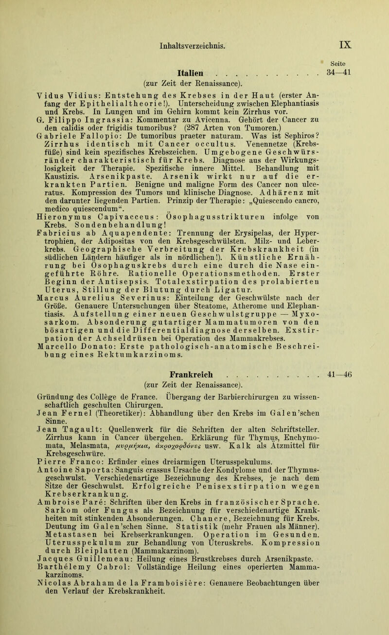 Italien (zur Zeit der Kenaissance). Vidus Vidius; Entstehung des Krebses in der Haut (erster An- fang der Epithelialtheorie!). Unterscheidung zwischen Elephantiasis und Krebs. In Lungen und im Gehirn kommt kein Zirrhus vor. G. Filippo Ingrassia; Kommentar zu Avicenna. Gehört der Cancer zu den calidis oder frigidis tumoribus? (287 Arten von Tumoren.) Gabriele Fallopio: De tumoribus praeter naturam. Was ist Sephiros? Zirrhus identisch mit Cancer occultus. Venennetze (Krebs- füße) sind kein spezifisches Krebszeichen. Umgebogene Geschwürs- ränder charakteristisch für Krebs. Diagnose aus der Wirkungs- losigkeit der Therapie. Spezifische innere Mittel. Behandlung mit Kaustizis. Arsenikpaste. Arsenik wirkt nur auf die er- krankten Partien. Benigne und maligne Form des Cancer non ulce- ratus. Kompression des Tumors und klinische Diagnose. Adhärenz mit den darunter liegenden Partien. Prinzip der Therapie; „Quiescendo cancro, medico quiescendum“. Hieronymus Capivacceus: Osophagusstrikturen infolge von Krebs. Sondenbehandlung! Fabricius ab Aquapendente: Trennung der Erysipelas, der Hyper- trophien, der Adipositas von den Ki’ebsgeschwülsten. Milz- und Leber- krebs. Geographische Verbreitung der Krebskrankheit (in südlichen Ländern häufiger als in nördlichen!). Künstliche Ernäh- rung bei Ösophaguskrebs durch eine durch die Nase ein- geführte Eöhre. Kationelle Operationsmethoden. Erster Beginn der Antisepsis. Totalexstirpation des prolabierteu Uterus, Stillung der Blutung durch Ligatur. Marcus Aurelius Severinus: Einteilung der Geschwülste nach der Größe. Genauere Untersuchungen über Steatome, Atherome und Elephan- tiasis. Aufstellung einer neuen Geschwulst gruppe — Myxo- sarkom. Absonderung gutartiger Mammatumoren von den bösartigen und die Differentialdiagnose derselben. Exstir- pation der Achseldrüsen bei Operation des Mammakrebses. Marcello Donato: Erste pathologisch-anatomische Beschrei- bung eines Rektmnkarzinoms. Frankreich (zur Zeit der Renaissance). Gründung des College de France. Übergang der Barbierchirurgen zu wissen- schaftlich geschulten Chirurgen. .Jean Fernei (Theoretiker): Abhandlung über den Krebs im Galen’schen Sinne. ,Jean Tagault: Quellenwerk für die Schriften der alten Schriftsteller. Zirrhus kann in Cancer übergehen. Erklärung für Thymiis, Enchymo- mata, Melasmata, (xv^fifpiia, äxijoxo^Söi^ei usw. Kalk als Ätzmittel für Krebsgeschwüre. Pierre Franco: Erfinder eines dreiarmigen Uterusspekulums. AntoineSaporta: Sanguis crassus Ursache der Kondylome und der Thymus- geschwulst. Verschiedenartige Bezeichnung des Krebses, je nach dem Sitze der Geschwulst. Erfolgreiche Penisexstirpation wegen Krebserkrankung. Ambroise Pare: Schriften über den Krebs in französischer Sprache. Sarkom oder Fungus als Bezeichnung für verschiedenartige Krank- heiten mit stinkenden Absonderungen. C h a n c r e, Bezeichnung für Krebs. Deutung im Galen’schen Sinne. Statistik (mehr Frauen als Männer). Metastasen bei Krebserkrankungen. Operation im Gesunden. Uterusspekulum zur Behandlung von Uteruskrebs. Kompression durch Bleiplatten (Mammakarzinom). Jacques Guillemeau: Heilung eines Brustkrebses durch Arsenikpaste. Barthelemy Cabrol: Vollständige Heilung eines operierten Mamma- karzinoms. Nicolas Abraham de la Framboisiere: Genauere Beobachtungen über den Verlauf der Krebskrankheit. Seite 34—41 41—46