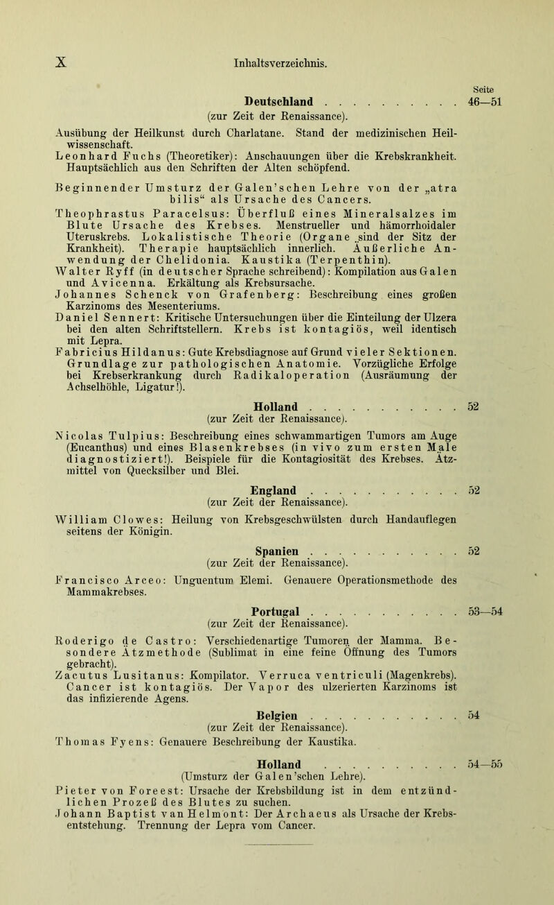 Deutschland (zur Zeit der Eenaissance). Ausübung der Heilkunst durch Charlatane. Stand der medizinischen Heil- wissenschaft. Leonhard Fuchs (Theoretiker): Anschauungen über die Krebskrankheit. Hauptsächlich aus den Schriften der Alten schöpfend. Beginnender Umsturz der Galen’schen Lehre von der „atra bilis“ als Ursache des Cancers. Theophrastus Paracelsus: Überfluß eines Mineralsalzes im Blute Ursache des Krebses. Menstrueller und hämorrhoidaler Uteruskrebs. Lokalistische Theorie (Organe „sind der Sitz der Krankheit). Therapie hauptsächlich innerlich. Äußerliche An- wendung der Chelidonia. Kaustika (Terpenthin). Walter Ryff (in deutscher Sprache schreibend): Kompilation aus Galen und Avicenna. Erkältung als Krebsursache. Johannes Schenck von Grafenberg: Beschreibung eines großen Karzinoms des Mesenteriums. Daniel Sennert: Kritische Untersuchungen über die Einteilung der Ulzera bei den alten Schriftstellern. Krebs ist kontagiös, weil identisch mit Lepra. Fabricius Hildanus: Gute Krebsdiagnose auf Grund vieler Sektionen. Grundlage zur pathologischen Anatomie. Vorzügliche Erfolge bei Krebserkrankung durch Radikaloperation (Ausräumung der Achselhöhle, Ligatur!). Holland (zur Zeit der Renaissance). Nicolas Tulpius: Beschreibung eines schwamm artigen Tumors am Auge (Eucanthus) und eines Blasenkrebses (in vivo zum ersten Male diagnostiziert!). Beispiele für die Kontagiosität des Krebses. Ätz- mittel von Quecksilber und Blei. England (zur Zeit der Eenaissance). William Clowes: Heilung von Krebsgeschwülsten durch Handauflegen seitens der Königin. Spanien (zur Zeit der Renaissance). Francisco Arceo: Unguentum Elemi. Genauere Operationsmethode des Mammakrebses. Portugal (zur Zeit der Renaissance). Roderigo de Castro: Verschiedenartige Tumoren der Mamma. Be- sondere Ätzmethode (Sublimat in eine feine Öffnung des Tumors gebracht). Zacutus Lusitanus: Kompilator. Verruca ventriculi (Magenkrebs). Cancer ist kontagiös. DerVapor des ulzerierten Karzinoms ist das infizierende Agens. Belgien (zur Zeit der Renaissance). Thomas F y e n s: Genauere Beschreibung der Kaustika. Holland (Umsturz der Galen’schen Lehre). Pieter von Foreest: Ursache der Krebsbildung ist in dem entzünd- lichen Prozeß des Blutes zu suchen. .1 ohann Baptist van Helmont: Der Archaeus als Ursache der Krebs- entstehung. Trennung der Lepra vom Cancer. Seite 46—51 52 52 52 53—54 54 54—55