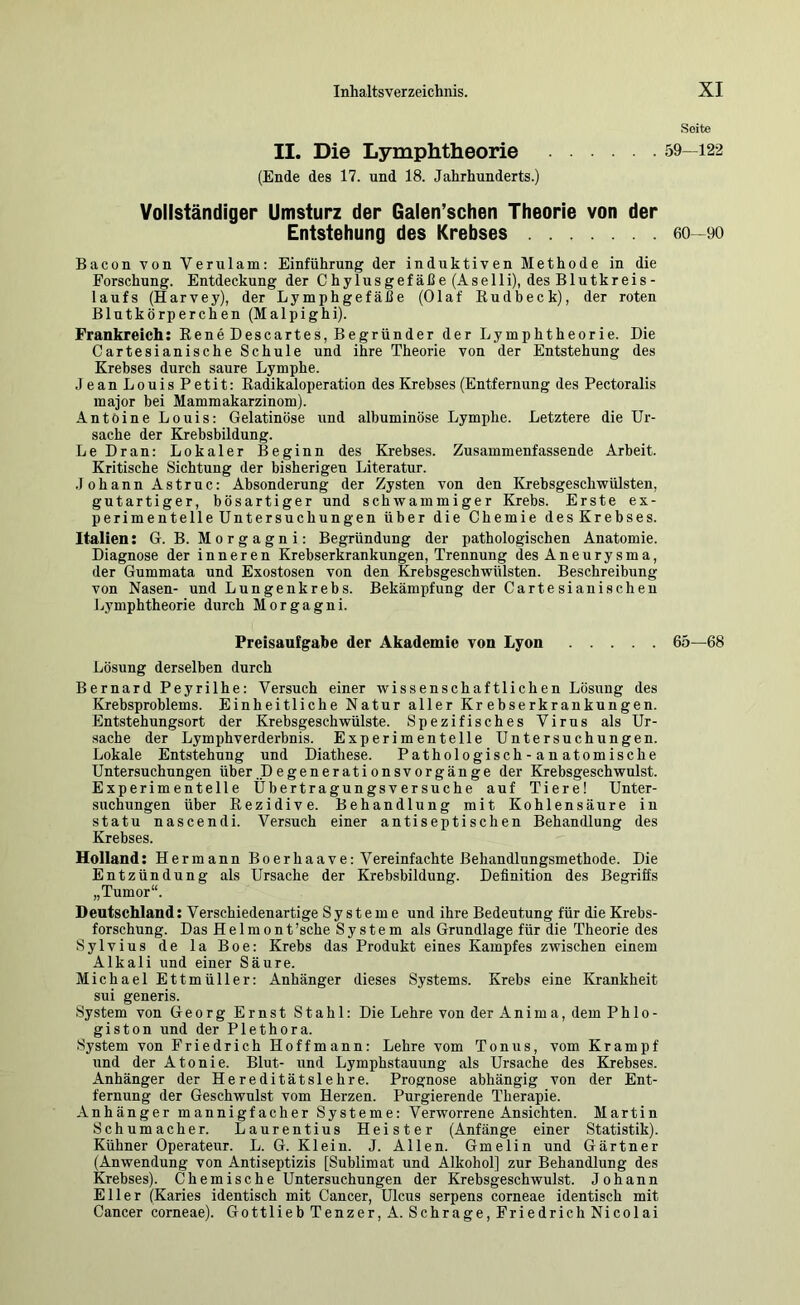 II. Die Lymphtheorie (Ende des 17. und 18. Jahrhunderts.) Vollständiger Umsturz der Galen’schen Theorie von der Entstehung des Krebses Bacon von Verulam: Einführung der induktiven Methode in die Forschung. Entdeckung der Chylusgefäße (Aselli), des Blutkreis- laufs (Harvey), der Lymphgefäße (Olaf ßudbeck), der roten Blutkörperchen (Malpighi). Frankreich: Rene Descartes, Begründer der Lymphtheorie. Die Cartesianische Schule und ihre Theorie von der Entstehung des Krebses durch saure Lymphe. Jean Louis Petit: Radikaloperation des Krebses (Entfernung des Pectoralis major bei Mammakarzinom). Antoine Louis: Gelatinöse und albuminöse Lymphe. Letztere die Ur- sache der Krebsbildung. Le Dran: Lokaler Beginn des Krebses. Zusammenfassende Arbeit. Kritische Sichtung der bisherigen Literatur. Johann Astruc: Absonderung der Zysten von den Krebsgeschwülsten, gutartiger, bösartiger und schwammiger Krebs. Erste ex- perimentelle Untersuchungen über die Chemie desKrebses. Italien: G. B. Morgagni: Begründung der pathologischen Anatomie. Diagnose der inneren Krebserkrankungen, Trennung des Aneurysma, der Gummata und Exostosen von den Krebsgeschwülsten. Beschreibung von Nasen- und Lungenkrebs. Bekämpfung der Cartesianischeu Ijymphtheorie durch Morgagni. Freisaufgabe der Akademie von Lyon Lösung derselben durch Bernard Peyrilhe: Versuch einer wissenschaftlichen Lösung des Krebsproblems. Einheitliche Natur aller Krebserkrankungen. Entstehungsort der Krebsgeschwülste. Spezifisches Virus als Ur- sache der Lymphverderbnis. Experimentelle Untersuchungen. Lokale Entstehung und Diathese. Pathologisch-an atomische Untersuchungen über.Degenerationsvorgänge der Krebsgeschwulst. Experimentelle Übertragungsversuche auf Tiere! Unter- suchungen über Rezidive. Behandlung mit Kohlensäure in statu nascendi. Versuch einer antiseptischen Behandlung des Krebses. Holland: Hermann Boerhaave: Vereinfachte Behandlungsmethode. Die Entzündung als Ursache der Krebsbildung. Definition des Begriffs „Tumor“. Deutschland: Verschiedenartige Systeme und ihre Bedeutung für die Krebs- forschung. Das Helmont 'sehe System als Grundlage für die Theorie des Sylvius de la Boe: Krebs das Produkt eines Kampfes zwischen einem Alkali und einer Säure. Michael Ettmüller: Anhänger dieses Systems. Krebs eine Krankheit sui generis. System von Georg Ernst Stahl: Die Lehre von der Anima, dem Phlo- giston und der Plethora. System von Friedrich Hoffmann: Lehre vom Tonus, vom Krampf und der Atonie. Blut- und Lymphstauung als Ursache des Krebses. Anhänger der Hereditätslehre. Prognose abhängig von der Ent- fernung der Geschwulst vom Herzen. Purgierende Therapie. Anhänger mannigfacher Systeme: Verworrene Ansichten. Martin Schumacher. Laurentius Heister (Anfänge einer Statistik). Kühner Operateur. L. G. Klein. J. Allen. Gmelin und Gärtner (Anwendung von Antiseptizis [Sublimat und Alkohol] zur Behandlung des Krebses). Chemische Untersuchungen der Krebsgeschwulst. Johann Eller (Karies identisch mit Cancer, Ulcus serpens corneae identisch mit Cancer corneae). Gottlieb Tenzer, A. Schräge, Friedrich Nicolai .Seite 59—122 60-90 65—68
