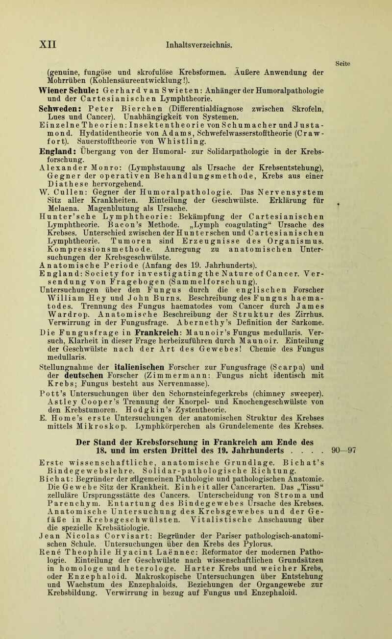 Seite (genuine, fungöse und skrofulöse Krebsformen. Änßere Anwendung der Mohrrüben (Kohlensäureentwicklung!). Wiener Schule: GerhardvanSwieten: Anhänger der Humoralpathologie und der Cartesianischen Lymphtheorie. Schweden: Peter Bierchen (Differentialdiagnose zwischen Skrofeln, Lues und Cancer). Unabhängigkeit von Systemen. EinzelneTheorien:Insektentheorie von Schumacher und J u s t a - m 0 n d. Hydatidentheorie von Adams, Schwefelwasserstofftheorie (C r a w - fort). Sauerstofftheorie von Whistling. England: Übergang von der Humoral- zur Solidarpathologie in der Krebs- forschung. Alexander Monro: (Lymphstauung als Ursache der Krebsentstehung), Gegner der operativen Behandlungsmethode, Krebs aus einer Diathese hervorgehend. W. Cullen: Gegner der Humoralpathologie. Das Nervensystem Sitz aller Krankheiten. Einteilung der Geschwülste. Erklärung für Melaena. Magenblutung als Ursache. Hunter’sche Lymphtheorie: Bekämpfung der Cartesianischen Lymphtheorie. Bacon’s Methode. „Lymph coagulating“ Ursache des Krebses. U nterschied zwischen der Hunter sehen und Cartesianischen Lymphtheorie. Tumoren sind Erzeugnisse des Organismus. Kompressionsmethode. Anregung zu anatomischen Unter- suchungen der Krebsgeschwülste. Anatomische Periode (Anfang des 19. Jahrhunderts). England; Societyfor investigatingtheNatureofCancer. Ver- sendung von Fragebogen (Sammelforschung). Untersuchungen über den Fungus durch die englischen Forscher William Hey und John Burns. Beschreibung des Fungus haema- todes. Trennung des Fungus haematodes vom Cancer durch James Wardrop. Anatomische Beschreibung der Struktur des Zirrhus. Verwirrung in der Fnngusfrage. Abernethy’s Definition der Sarkome. Die Fungusfrage in Frankreich: Maunoir’s Fungus medullaris. Ver- such, Klarheit in dieser Frage herbeizuführen durch Maunoir. Einteilung der Geschwülste nach der Art des Gewebes! Chemie des Fungus medullaris. Stellungnahme der italienischen Forscher zur Fungusfrage (Scarpa) und der deutschen Forscher (Zimmermann; Fungus nicht identisch mit Krebs; Fungus besteht aus Nervenmasse). Pott’s Untersuchungen über den Schornsteinfegerkrebs (chimney sweeper). Astley Cooper’s Trennung der Knorpel- und Knochengeschwülste von den Krebstumoren. Hodgkin’s Zystentheorie. E. Home’s erste Untersuchungen der anatomischen Struktur des Krebses mittels Mikroskop. Lymphkörperchen als Grundelemente des Krebses. Der Stand der Krebsforschung in Frankreich am Ende des 18. und im ersten Drittel des 19. Jahrhunderts .... 90—9 Erste wissenschaftliche, anatomische Grundlage. Bichat’s Bindegewebslehre. Solidar-pathologische Richtung. Bi ch at: Begründer der allgemeinen Pathologie und pathologischen Anatomie. Die Gewebe Sitz der Krankheit. Einheit aller Cancerarten. Das „Tissu“ zelluläre Ursprungsstätte des Cancers. Unterscheidung von Stroma und Parenchym. Entartung des Bindegewebes Ursache des Krebses. Anatomische Untersuchung des Krebsgewebes und der Ge- fäße in Krebsgeschwülsten. Vitalistische Anschauung über die spezielle Krebsätiologie. .lean Nicolas Corvisart: Begründer der Pariser pathologisch-anatomi- schen Schule. Untersuchungen über den Krebs des Pylorus. Rene Theophile Hyacint Laennec: Reformator der modernen Patho- logie. Einteilung der Geschwülste nach wissenschaftlichen Grundsätzen in homologe und heterologe. Harter Krebs und weicher Krebs, oder Enzephaloid. Makroskopische Untersuchungen über Entstehung und Wachstum des Enzephaloids. Beziehungen der Organgewebe zur Krebsbildung. Verwirrung in bezug auf Fungus und Enzephaloid.