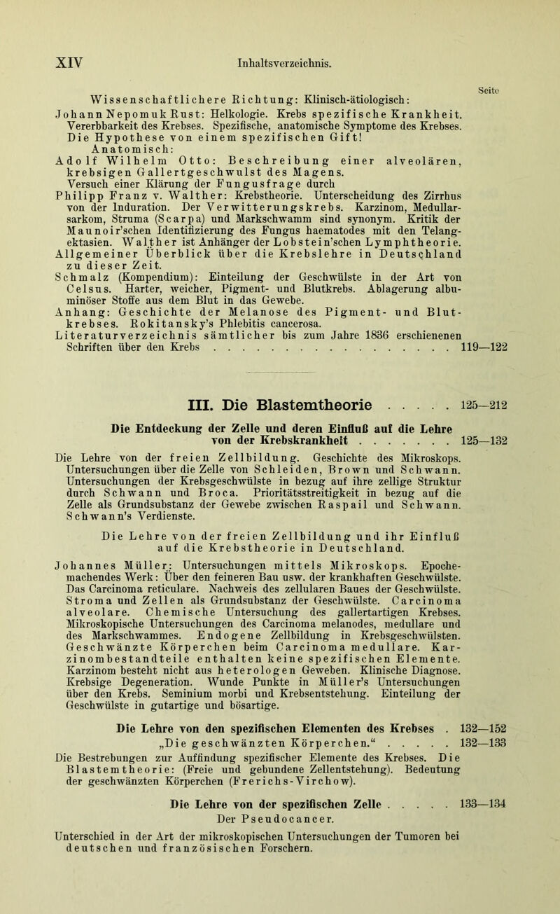 Seitf Wissenschaftlichere Richtung: Klinisch-ätiologisch: Johann Nepomuk Rust: Helkologie. Krebs spezifische Krankheit. Vererbbarkeit des Krebses. Spezifische, anatomische Symptome des Krebses. Die Hypothese von einem spezifischen Gift! Anatomisch: Adolf Wilhelm Otto: Beschreibung einer alveolären, krebsigen Gallertgeschwulst des Magens. Versuch einer Klärung der Fungusfrage durch Philipp Franz v. Walther: Krebstheorie. Unterscheidung des Zirrhus von der Induration. Der Verwitterungskrebs. Karzinom, Medullar- sarkom, Struma (Scarpa) und Markschwamm sind synonym. Kritik der Maunoir’schen Identifizierung des Fungus haematodes mit den Telang- ektasien. Walther ist Anhänger der Lobstein’schen Lymphtheorie. Allgemeiner Überblick über die Krebslehre in DeutsQhland zu dieser Zeit. Schmalz (Kompendium): Einteilung der Geschwülste in der Art von Celsus. Harter, weicher, Pigment- und Blutkrebs. Ablagerung albu- minöser Stoffe aus dem Blut in das Gewebe. Anhang: Geschichte der Melanose des Pigment- und Blut- krebses. Rokitansky’s Phlebitis caucerosa. Literaturverzeichnis sämtlicher bis zum Jahre 1836 erschienenen Schriften über den Krebs 119—122 III. Die Blastemtheorie 125—212 Die Entdeckung der Zelle und deren Einfluß auf die Lehre von der Erebskrankheit 125—132 Die Lehre von der freien Zellbildung. Geschichte des Mikroskops. Untersuchungen über die Zelle von Schleiden, Brown und Schwann. Untersuchungen der Krebsgeschwülste in bezug auf ihre zeitige Struktur durch Schwann und Broca. Prioritätsstreitigkeit in bezug auf die ZeUe als Grundsubstanz der Gewebe zwischen Raspail und Schwann. Schwann’s Verdienste. Die Lehre von der freien Zellbildung und ihr Einfluß auf die Krebstheorie in Deutschland. Johannes Müller; Untersuchungen mittels Mikroskops. Epoche- machendes Werk: Über den feineren Bau usw. der krankhaften Geschwülste. Das Carcinoma reticulare. Nachweis des zellularen Baues der Geschwülste. Stroma und Zellen als Grnndsubstanz der Geschwülste. Carcinoma alveolare. Chemische Untersuchung des gallertartigen Krebses. Mikroskopische Untersuchungen des Carcinoma melanodes, medulläre und des Markschwammes. Endogene Zellbildung in Krebsgeschwülsten. Geschwänzte Körperchen beim Carcinoma medulläre. Kar- zinombestandteile enthalten keine spezifischen Elemente. Karzinom besteht nicht aus heterologen Geweben. Klinische Diagnose. Krebsige Degeneration. Wunde Punkte in Müller’s Untersuchungen über den Krebs. Seminium morbi und Krebsentstehung. Einteilung der Geschwülste in gutartige und bösartige. Die Lehre von den speziflschen Elementen des Krebses . 132—152 „Die geschwänzten Körperchen.“ 132—133 Die Bestrebungen zur Auffindung spezifischer Elemente des Krebses. Die Blastemtheorie: (Freie und gebundene Zellentstehung). Bedeutung der geschwänzten Körperchen (Frerichs-Virchow). Die Lehre von der speziflschen Zelle 133—134 Der Psendocancer. Unterschied in der Art der mikroskopischen Untersuchungen der Tumoren bei deutschen und französischen Forschern.