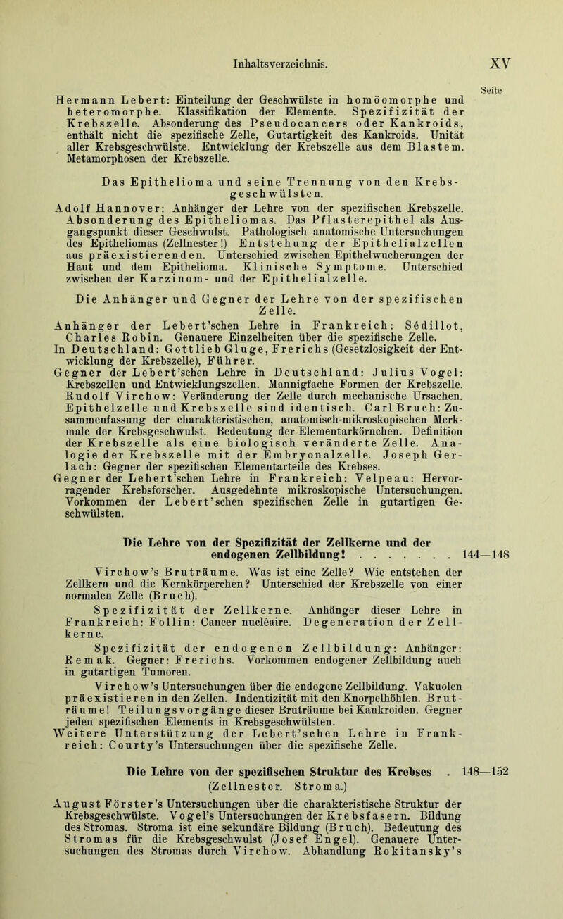 Seite Hermann Lebert: Einteilung der Geschwülste in homöomorphe und heteromorphe. Klassifikation der Elemente. Spezifizität der Krebszelle. Absonderung des Pseudocancers oder Kankroids, enthält nicht die spezifische Zelle, Gutartigkeit des Kankroids. Unität aller Krebsgeschwülste. Entwicklung der Krebszelle aus dem Blastem. Metamorphosen der Krebszelle. Das Epithelioma und seine Trennung von den Krebs- geschwülsten. Adolf Hannover: Anhänger der Lehre von der spezifischen Krebszelle. Absonderung des Epitheliomas. Das Pflasterepithel als Aus- gangspunkt dieser Geschwulst. Pathologisch anatomische Untersuchungen des Epitheliomas (Zellnester!) Entstehung der Epithelialzellen aus präexistierenden. Unterschied zwischen Epithel Wucherungen der Haut und dem Epithelioma. Klinische Symptome. Unterschied zwischen der Karzinom- und der Epithelialzelle. Die Anhänger und Gegner der Lehre von der spezifischen Zelle. Anhänger der Lebert’schen Lehre in Frankreich: Sedillot, Charles Robin. Genauere Einzelheiten über die spezifische Zelle. In Deutschland: Gott lieb Ginge, Frerichs (Gesetzlosigkeit der Ent- wicklung der Krebszelle), Führer. Gegner der Lebert’schen Lehre in Deutschland: Julius Vogel: öebszellen und Entwicklungszellen. Mannigfache Formen der Krebszelle. Rudolf Virchow: Veränderung der Zelle durch mechanische Ursachen. Epithelzelle und Krebszelle sind identisch. Carl Bruch: Zu- sammenfassung der charakteristischen, anatomisch-mikroskopischen Merk- male der Krebsgeschwulst. Bedeutung der Elementarkörnchen. Definition der Krebszelle als eine biologisch veränderte Zelle. Ana- logie der Krebszelle mit der Embryonalzelle. Joseph Ger- lach: Gegner der spezifischen Elementarteile des Krebses. Gegner der Lebert’schen Lehre in Frankreich: Velpeau: Hervor- ragender Krebsforscher. Ausgedehnte mikroskopische Untersuchungen. Vorkommen der Lebert’schen spezifischen Zelle in gutartigen Ge- schwülsten. Die Lehre von der Spezifizität der Zellkerne und der endogenen Zellbildung! 144—148 Virchow’s Bruträume. Was ist eine Zelle? Wie entstehen der Zellkern und die Kernkörperchen? Unterschied der Krebszelle von einer normalen Zelle (Bruch). Spezifizität der Zellkerne. Anhänger dieser Lehre in Frankreich: Follin: Cancer nucleaire. Degeneration der Zell- kerne. Spezifizität der endogenen Zellbildung: Anhänger: Remak. Gegner: Frerichs. Vorkommen endogener Zellbildung auch in gutartigen Tumoren. Virchow’s Untersuchungen über die endogene Zellbildung. V akuolen präexistierenin den Zellen. Indentizität mit den Knorpelhöhlen. Brut- räume! Teilungsvorgänge dieser Bruträume bei Kankroiden. Gegner jeden spezifischen Elements in Krebsgeschwülsten. Weitere Unterstützung der Lebert’schen Lehre in Frank- reich: Courty’s Untersuchungen über die spezifische ZeUe. Die Lehre von der spezifischen Struktur des Krebses . 148—152 (Zellnester. Stroma.) AugustFörster’s Untersuchungen über die charakteristische Struktur der Krebsgeschwülste. Vogel’s Untersuchungen der Krebsfasern. Bildung des Stromas. Stroma ist eine sekundäre Bildung (Bruch). Bedeutung des Stromas für die Krebsgeschwulst (Josef Engel). Genauere Unter- suchungen des Stromas durch Virchow. Abhandlung Rokitansky’s