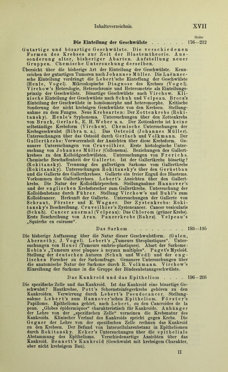 Seite Die Einteilung der Geschwülste 176—212 Gutartige und bösartige Geschwülste. Die verschiedenen Formen des Krebses zur Zeit der Blastemtheorie. Aus- sonderung alter, bisheriger Abarten. Aufstellung neuer Gruppen. Chemische Untersuchung derselben. Übersicht über die bisherige Art der Einteilung der Geschwülste. Kenn- zeichen der gutartigen Tumoren nach JohannesMüller. DieLaennec- sche Einteilung verdrängt die Lebert’sche Einteilung der Geschwülste (Henle, Vogel). Mikroskopische Diagnose des Krebses (Vogel). Virchow’s Heterologie, Heterochronie und Heterometrie als Einteilungs- prinzip der Geschwülste. Bösartige Geschwülste nach Virchow. Kli- nische Einteilung der Geschwülste nach Schuh und Velpeau. Broca’s Einteilung der Geschwülste in homöomorphe und heteromorphe. Kritische Sonderung der nicht krebsigen Geschwülste von den Krebsen. Stellung- nahme zu dem Fungus. Neue Krebsarten: Der Zottenkrebs (Roki- tansky). Henle’s Syphonoma. Untersuchungen über den Zottenkrebs von Bruch, Gerlach, E. H. Weber u. a. Der Zottenkrebs ist keine selbständige Krebsform (Virchow). Chemische Untersuchungen der Krebsgeschwulst (Bibra u. a.). Das Osteoid (Johannes Müller). Untersuchungen über das Osteoid durch Gerlach und Volk mann. Der Gallertkrebs: Verworrenheit der Ansichten über diese Krebsform. Ge- nauere Untersuchungen von Cruveilhier. Erste histologische Unter- suchung von Johannes Müller (Collonema). Beziehungen des Gallert- krebses zu den KoUoidgeschwülsten. Untersuchungen von Frerichs. Chemische Beschaffenheit der Gallerte. Ist der Gallertkrebs bösartig? (Rokitansky). Trennung des gallertigen Sarkoms vom Gallertkrebs (Rokitansky). Untersuchungen Rokitansky’s über den Gerüstbau und die Gallerte des GaUertkrebses. Gallerte ein freier Erguß des Blastems. Vorkommen des GaUertkrebses. Lebert’s Ansichten über den GaUert- krebs. Die Natur der Kolloidkörperchen. SteUungnahme Hannover’s und der englischen Krebsforscher zum Gallertkrebs. Untersuchung der KoUoidsubstanz durch Führer. Stellung Virchow’s und Buhl’s zum Kolloidcancer. Herkunft der Gallerte. Üntersuchungen der GaUerte von Schraut, Förster und E. Wagner. Der Zystenkrebs: Roki- tansky’s Beschreibung. Cruveilhier’s Zystencancer. Cancer vesicularis (Schuh). Cancer anormal (Velpeau): Das Chlorom (grüner Krebs). Erste Beschreibung von Aran. Panzerkrebs (Bahrs). Velpeau’s „Squirrhe en cuirasse“. Das Sarkom 193—195 Die bisherige Auffassung über die Natur dieser Geschwulstform. (Galen, Abernethy, J. Vogel). Lebert’s „Tumeurs fibroplastiques“. Unter- suchungen von Houel (Tumeurs embrio-plastiques). Abart der Sarkome: Robin’s „Tumeurs avec plaques ä noyaux multiples“. Paget’s Myeloid. Stellung der deutschen Autoren (Schuh und Wedl) und der eng- lischen Forscher zu der Sarkomfrage. Genauere Untersuchungen über die anatomische Natur der Sarkome durch R. Volkmann. Virchow’s Einreihung der Sarkome in die Gruppe der Bindesubstanzgeschwülste. Das Kankroid und das Epitheliom .... 196—203 Die spezifische ZeUe und das Kankroid. Ist das Kankroid eine bösartige Ge- schwulst? Hautkrebse, Pott’s Schornsteinfegerkrebs gehören zu den Kankroiden. Verwirrung durch Lebert’s Pseudocancer. Stellung- nahme Lebert’s zum Hannover’schen Epitheliom. Förster’s PapiUome. Epithelioma gehört, nach Lebert, zu den Cancroides de la peau. „Globes epidermiques“ charakteristisch für Kankroide. Anhänger der Lehre von der „spezifischen Zelle“ verneinen die Krebsnatur des Kankroids. Klinischer Verlauf des Kankroids spricht gegen Krebs. Die Gegner der Lehre von der spezifischen Zelle rechnen das Kankroid zu den Krebsen. Der Befund von Interzellularsubstanz in Epitheliomen durch Rokitansky. Ecker’s Untersuchungen über die epitheliale Abstammung des Epithelioms. Verschiedenartige Ansichten über das Kankroid. Bennett’s Kankroid (Geschwulst mit krebsigem Charakter, aber nicht krebsigem Bau). II