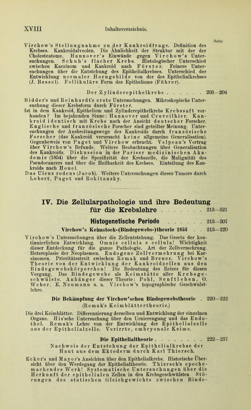 Seite Virchow’s Stellungnahme zu,der Kankroidfrage. Definition des Krebses. Kankroidalveolen. Die Ähnlichkeit der Struktur mit der der Cholesteatome. Hannover’s Einwände gegen Virchow’s Unter- suchnngen. Schuh’s flacher Krebs. Histologischer Unterschied zwischen Karzinom und Kankroid nach Förster. Feinere Unter- suchungen über die Entstehung des Epithelialkrebses. Unterschied der Entwicklung normaler Horngebilde von der des Epithelialkrebses (J. Bessel). Follikuläre Form des Epithelioms (Führer). Der Zylinderepithelkrebs 203—204 B i d d e r’s und Reinhard t’s erste Untersuchungen. Mikroskopische Unter- suchung dieser Krebsform durch Förster. Ist in dem Kankroid, Epitheliom und Zylinderepithelkrebs Krebssaft vor- handen? Im bejahenden Sinne: Hannover und Cruveilhier. Kan- kroid identisch mit Krebs nach der Ansicht deutscher Forscher. Englische und französische Forscher sind geteilter Meinung. Unter- suchungen der Ausbreitungswege des Kankroids durch französische Forscher (das Kankroid verursacht keine allgemeine Generalisation). Gegenbeweis von Paget rxnd Virchow erbracht. Velpeau’s Vortrag über Virchow’s Befunde. Weitere Beobachtungen über GeneraUsation des Kankroids. Diskussion in der Pariser medizinischen Aka- demie (1854) über die Spezifizität der Krebszelle, die Malignität des Pseudocancers und über die Heilbarkeit des Krebses. Einteilung des Kan- kroids nach Houel. Das Ulcus rodens (Jacob). Weitere Untersuchungen dieses Tumors durch Lebert, Paget und Rokitansky. IV. Die Zellularpathologie und ihre Bedeutung für die Krebslehre 213—321 HIstogenetische Periode 213—307 Vircliow’s Keimstock-(Bindegewebs-)theorie 1853 . . 213—220 Virchow’s Untersuchungen über die ZeUentstehung. Das Gesetz der kon- tinuierlichen Entwicklung. Omnis cellula e cellula! Wichtigkeit dieser Entdeckung für die ganze Pathologie. Art der Zellvermehrnng. Heteroplasie der Neoplasmen. Endogene Zellvermehrung bei Kar- zinomen. Prioritätsstreit zwischen Remak und Breuer. Virchow’s Theorie von der Entwicklung der Kankroidzellen aus den Bindegewebskörperchen! Die Bedeutung des Reizes für diesen Vorgang. Das Bindegewebe als Keimstätte aller Krebsge- schwülste. Anhänger dieser Theorie: Pohl, Senftleben, 0. Weber. E. Neu mann u. a. Virchow’s topographische Geschwulst- lehre. Die Bekämpfung der Virchow’sehen Bindegewebstheoric . 220—222 (Remak’s Keimblättertheorie.) Die drei Keimblätter. Differenzierung derselben und Entwicklung der einzelnen Organe. His’sche Untersuchung über den Urnierengang und das Endo- thel. Remak’s Lehre von der Entwicklnng der Epithelialzelle aus der Epithelialzelle. Verirrte, embryonale Keime. Die Epithelialtheorie 222—237 Nachweis der Entstehung der Epithelialkrebse der Haut aus dem Ektoderm durch Karl Thierseh. E c k e r’s und M a y o r’s Ansichten über den Epithelialkrebs. Historische Über- sicht über den Werdegang der Epithelialtheorie. Thierseh’s epoche- machendes Werk! Systematische Untersnehungen über die Herkunft der epithelialen Zellen in den Krebsgeschwülsten Stö- rungen des statischen Gleichgewichts zwischen Binde-