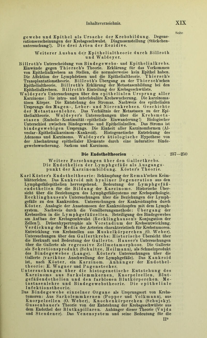 Seite gewebe und Epithel als Ursache der Krebsbildung. Degene- rationserscheinungen der Krebsgeschwulst. Diagnosenstellung (Stückchen- untersuchung!). Die drei Arten der Kezidive. Weiterer Ausbau de'r Epithelialtheorie durch ßillroth und Waldeyer. Billroth’s Unterscheidung von Bindegewebs- und Epithelialkrebs. Einwände gegen Thiersch’s Theorie. Erklärung für das Vorkommen von Epithelialkrebsen an Stellen, die normalerweise kein Epithel haben. Die Aäektion der Lymphdrüsen und die Epithelialtheorie. Thiersch’s Transplantationstheorie. Billroth’s Übergang zu der Thiersch’schen Epithelialtheorie. Billroth’s Erklärung der Metastasenbildung bei den Epithelialkrebsen. Billroth’s Einteilung der Krebsgeschwülste. Waldeyer’s Untersuchungen über den epithelialen Ursprung aller Karzinome: Die intra- und interlobuläre Krebswucherung. Die karzinoma- tösen Körper. Die Entstehung des Stromas. Nachweis des epithelialen Ursprungs des Magen-, Leber- und Nierenkrebses. Geschichte der Metastasenlehre. Das Verhältnis der Metastasen zu der Epi- thelialtheorie. Waldeyer’s Untersuchungen über die Krebsmeta- stasen (Embolie - Kontinuität - epitheliale Einwanderung!) Biologischer Unterschied zwischen Bindegewebs- und Epithelialzellen. Das Stroma ist bindegewebigen Ursprungs. Die Einheit aller Karzinomformen (Al- veolar-Epithelialkarzinom-Kankroid). Histogenetische Entstehung des Adenoms und Karzinoms. Waldeyer’s ätiologische Hypothese von der Abschnürung epithelialer Elemente durch eine indurative Binde- gewebswucherung. Sarkom und Karzinom. Die Endotheltheorien 237—250 Weitere Forschungen über den Gallertkrebs. Die Endothelien der Lymphgefäße als Ausgangs- punkt der Karzinombildung. Köster’s Theorie. KarlKöster’s Endotheltheorie: Bekämpfung der Remak’schen Keim- blätterlehre. Das Kankroid mit hyaliner Degeneration aus den Lymphgefäßepithelien hervorgehend. Bedeutung der Lymphgefäß- endothelien für die Bildung der Karzinome. Historische Über- sicht über die Beziehungen des Lymphgefäßsystems zur Krebspathologie. Eecklinghausen’s Untersuchungen über die Beziehungen der Lymph- gefäße zu den Kankroiden. Untersuchungen der Kankroidzapfen durch Köster. Analogie der Anastomosen der Kankroidzapfen mit dem Lymph- system. Nachweis durch die Versilberungsmethode: Übergang der &ebszellen in die Lymphgefäßzellen. Beteiligung des Bindegewebes am Aufbau der Krebsgeschwulst (ßecklinghausen’s Konjugation der Zellen!). Drüsenhypertrophie als Vorstadium der Krebsentwicklung. Verdickung der Media der Arterien charakteristisch für Krebstumoren. Entwicklung von Krebszellen aus Muskelkörperchen ..(0. Weber). Untersuchungen über den Gallertkrebs: Historische Übersicht über die Herkunft und Bedeutung der Gallerte. Hauser’s Untersuchungen über die Gallerte als regressive Zellmetamorphose. Die Gallerte als Sekretionsprodukt (Schultze, Heilmann), als Schmelzprodukt des Bindegewebes (Lange). Köster’s Untersuchungen über die Gallerte (variköse Anschwellung der Lymphgefäße). Das Kankroid ist, nach Köster, ein Karzinom. Anhänger der Endothel- theorie: E. Wagner und Pagenstecher. Untersuchungen über die histogenetische Entstehung des Karzinoms aus Sar kolemmkernen, Knorpelzellen, Blut- gefäßendothelien und den farblosen Blutkörperchen. Me- tastasenlehre und Bindegewebstheorie. Die epitheliale Infektionstheorie. Das Bindegewebe einzelner Organe als Ursprungsort von Krebs- tumoren : Aus Sarkolemmkernen (Popper und Vo 1 kmann), aus Knorpelzellen (0. Weber), Knochenkörperchen (Schujsky). Gussenbauer’s Theorie von der Entstehung der Krebsgeschwülste aus dem Endothel der Blutkapillaren. Anhänger dieser Theorie (Vajda und St enden er). Das Venensystem und seine Bedeutung für die II*