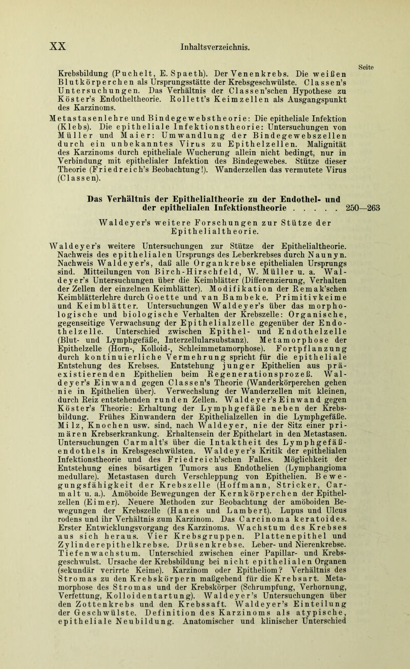 Krebsbildung (Puchelt, E. Spaeth). Der Venenkrebs. Die weißen Blutkörperchen als Ursprungsstätte der Krebsgeschwülste. Classen’s Untersuchungen. Das Verhältnis der Classen’schen Hypothese zu Köster’s Endotheltheorie. Rollett’s Keimzellen als Ausgangspunkt des Karzinoms. Metastasenlehre und Bindegewebstheorie: Die epitheliale Infektion (Klebs). Die epitheliale Infektionstheorie: Untersuchungen von Müller und Maier: Umwandlung der Bindegewebszellen durch ein unbekanntes Virus zu Epithelzellen. Malignität des Karzinoms durch epitheliale Wucherung allein nicht bedingt, nur in Verbindung mit epithelialer Infektion des Bindegewebes. Stütze dieser Theorie (Friedreich’s Beobachtung!). Wanderzellen das vermutete Virus (C1 a s s e n). Das Verhältnis der Epithelialtheorie zu der Endothel- und der epithelialen Infektionstheorie i Waldeyer’s weitere Forschungen zur Stütze der Epithelialtheorie. Waldeyer’s weitere Untersuchungen zur Stütze der Epithelialtheorie. Nachweis des epithelialen Ursprungs des Leberkrebses durch Naunyn. Nachweis Waldeyer’s, daß alle Organkrebse epithelialen Ursprungs sind. Mitteilungen von Birch-Hirschfeld, W. Müller u. a. Wal- deyer’s Untersuchungen über die Keimblätter (Differenzierung, Verhalten der Zellen der einzelnen Keimblätter). Modifikation der Remak’schen Keimblätterlehre durch Goette und van Bambeke. Primitivkeime und Keimblätter. Untersuchungen Wa 1 deyer’s über das morpho- logische und biologische Verhalten der Krebszelle: Organische, gegenseitige Verwachsung der Epithelialzelle gegenüber der Endo- thelzelle. Unterschied zwischen Epithel- und Endothelzelle (Blut- und Lymphgefäße, Interzellularsubstanz). Metamorphose der Epithelzelle (Horn-, KoUoid-, Schleimmetamorphose). Fortpflanzung durch kontinuierliche Vermehrung spricht für die epitheliale Entstehung des Krebses. Entstehung junger Epithel!en aus prä- existierenden Epitheüen beim Regenerationsprozeß. Wal- deyer’s Einwand gegen Classen’s Theorie (Wanderkörperchen gehen nie in Epitheüen über). Verwechslung der WanderzeUen mit kleinen, durch Reiz entstehenden runden Zellen. Waldeyer’s Einwand gegen Köster’s Theorie: Erhaltung der Lymphgefäße neben der fcebs- bildung. Frühes Einwandern der Epithelialzellen in die Lymphgefäße. Milz, Knochen usw. sind, nach Waldeyer, nie der Sitz einer pri- mären Krebserkrankung. Erhaltensein der Epithelart in den Metastasen. Untersuchungen Carmalt’s über die Intaktheit des Lymphgefäß- endothels in Krebsgeschwülsten. Waldeyer’s Kritik der epithelialen Infektionstheorie und des Friedreich’schen FaUes. Mögüchkeit der Entstehung eines bösartigen Tumors aus Endothelien (Lymphangioma medulläre). Metastasen durch Verschleppung von Epitheüen. Bewe- gungsfähigkeit der Krebszelle (Hoffmann, Stricker, Car- malt u. a.). Amöboide Bewegungen der Kernkörperchen der Epithel- zeUen (Eimer). Neuere Methoden zur Beobachtung der amöboiden Be- wegungen der KrebszeUe (Hanes und Lambert). Lupus und Ulcus rodens und ihr Verhältnis zum Karzinom. Das Carcinoma keratoides. Erster Entwicklungsvorgang des Karzinoms. Wachstum des Krebses aus sich heraus. Vier Krebsgruppen. Plattenepithel und Zylinderepithelkrebse. Drüsenkrebse. Leber- und Nierenkrebse. Tiefenwachstum. Unterschied zwischen einer Papillar- und Krebs- geschwulst. Ursache der Krebsbildung bei nicht epithelialen Organen (sekundär verirrte Keime). Karzinom oder Epitheliom? Verhältnis des Stromas zu den Krebskörpern maßgebend für die Krebsart. Meta- morphose des Stromas und der Krebskörper (Schrumpfung, Verhornung, Verfettung, Kolloidentartung). Waldeyer’s Untersuchungen über den Zottenkrebs und den Krebssaft. Waldeyer’s Einteilung der Geschwülste. Definition des Karzinoms als atypische, epitheliale Neubildung. Anatomischer und klinischer Unterschied