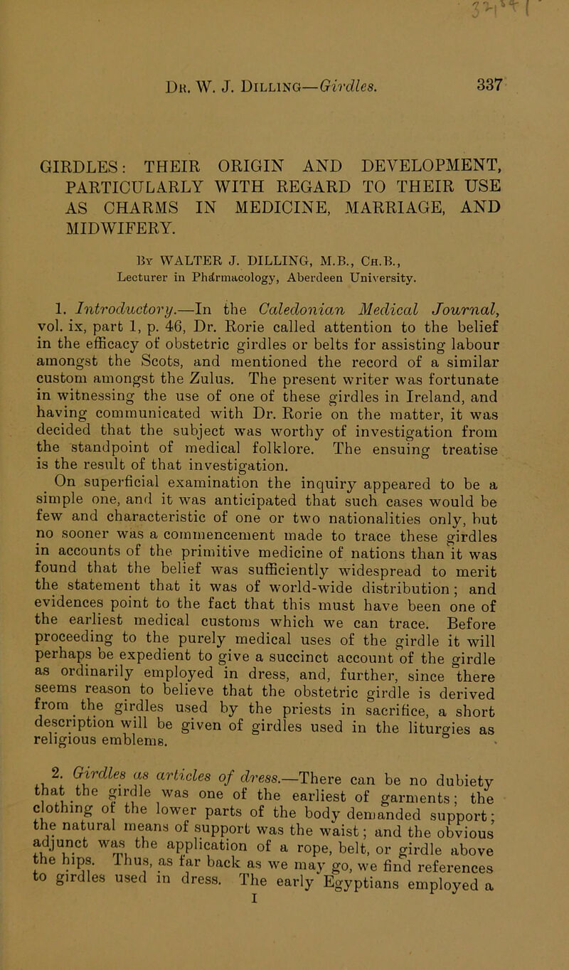 GIRDLES: THEIR ORIGIN AND DEVELOPMENT, PARTICULARLY WITH REGARD TO THEIR USE AS CHARMS IN MEDICINE, MARRIAGE, AND MIDWIFERY. By WALTER J. DILLING, M.B., Ch.B., Lecturer in Pharmacology, Aberdeen University. 1. Introductory.—In the Caledonian Medical Journal, vol. ix, part 1, p. 46, Dr. Rorie called attention to the belief in the efficacy of obstetric girdles or belts for assisting labour amongst the Scots, and mentioned the record of a similar custom amongst the Zulus. The present writer was fortunate in witnessing the use of one of these girdles in Ireland, and having communicated with Dr. Rorie on the matter, it was decided that the subject was worthy of investigation from the standpoint of medical folklore. The ensuing treatise is the result of that investigation. On superficial examination the inquiry appeared to be a simple one, and it was anticipated that such cases would be few and characteristic of one or two nationalities only, but no sooner was a commencement made to trace these girdles in accounts of the primitive medicine of nations than it was found that the belief was sufficiently widespread to merit the statement that it was of world-wide distribution ; and evidences point to the fact that this must have been one of the earliest medical customs which we can trace. Before proceeding to the purely medical uses of the girdle it will peihaps be expedient to give a succinct account of the girdle as ordinarily employed in dress, and, further, since there seems reason to believe that the obstetric girdle is derived from. the girdles used by the priests in sacrifice, a short description will be given of girdles used in the liturgies as religious emblems. ,, \ Girdles as articles of dress.—There can be no dubiety that the girdle was one of the earliest of garments; the clothing ot the lower parts of the body demanded support; the natural means of support was the waist; and the obvious adjunct was the application of a rope, belt, or girdle above the hips. Ihus, as tar back as we may go, we find references to girdles used in dress. The early Egyptians employed a I