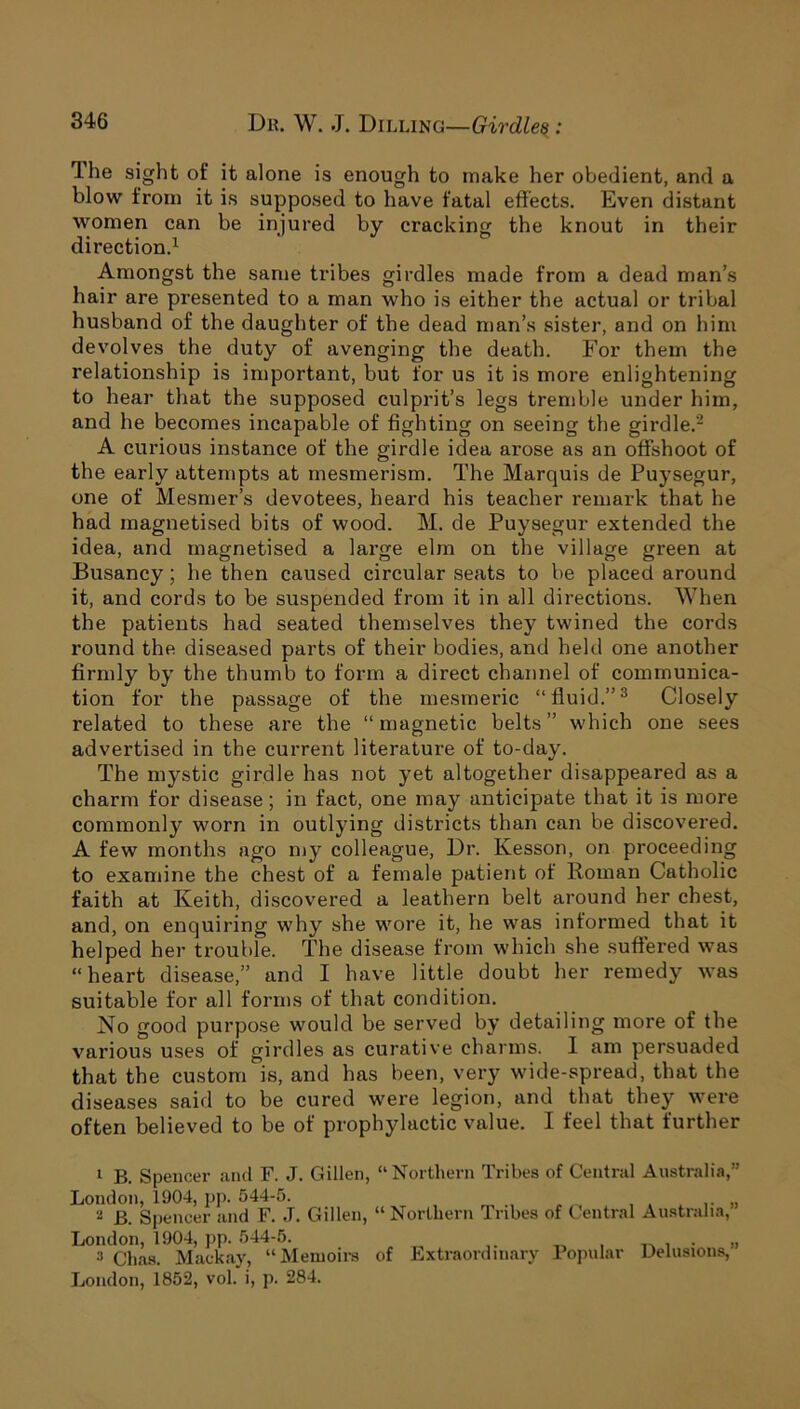 The sight of it alone is enough to make her obedient, and a blow from it is supposed to have fatal effects. Even distant women can be injured by cracking the knout in their direction.1 Amongst the same tribes girdles made from a dead man’s hair are presented to a man who is either the actual or tribal husband of the daughter of the dead man’s sister, and on him devolves the duty of avenging the death. For them the relationship is important, but for us it is more enlightening to hear that the supposed culprit’s legs tremble under him, and he becomes incapable of fighting on seeing the girdle.2 A curious instance of the girdle idea arose as an offshoot of the early attempts at mesmerism. The Marquis de Puysegur, one of Mesmer’s devotees, heard his teacher remark that he had magnetised bits of wood. M. de Puysegur extended the idea, and magnetised a large elm on the village green at Busancy; he then caused circular seats to be placed around it, and cords to be suspended from it in all directions. When the patients had seated themselves they twined the cords round the diseased parts of their bodies, and held one another firmly by the thumb to form a direct channel of communica- tion for the passage of the mesmeric “fluid.”3 Closely related to these are the “magnetic belts” which one sees advertised in the current literature of to-day. The mystic girdle has not yet altogether disappeared as a charm for disease; in fact, one may anticipate that it is more commonly worn in outlying districts than can be discovered. A few months ago my colleague, Dr. Kesson, on proceeding to examine the chest of a female patient of Roman Catholic faith at Keith, discovered a leathern belt around her chest, and, on enquiring why she wore it, he was informed that it helped her trouble. The disease from which she suffered was “heart disease,” and I have little doubt her remedy was suitable for all forms of that condition. No good purpose would be served by detailing more of the various uses of girdles as curative charms. I am persuaded that the custom is, and has been, very wide-spread, that the diseases said to be cured were legion, and that they were often believed to be of prophylactic value. I feel that further 1 B. Spencer and F. J. Gillen, “Northern Tribes of Central Australia, London, 1904, pp. 544-5. 2 B. Spencer and F. J. Gillen, “Northern Tribes of Central Australia, London, 1904, pp. 544-5. . 3 Chas. Mackay, “Memoirs of Extraordinary Popular Delusions, London, 1852, vol. i, p. 284. JJ » J)