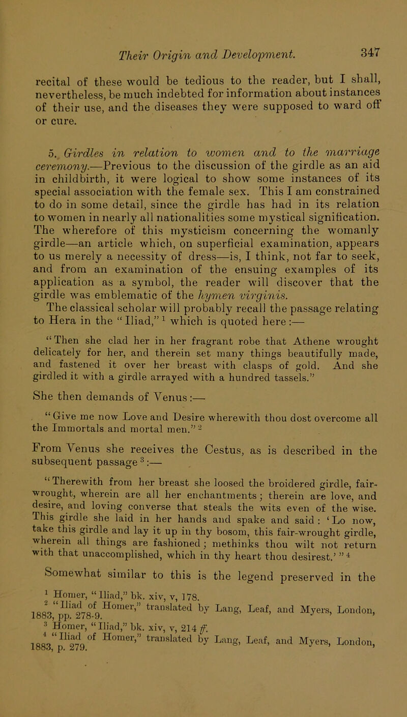 recital of these would be tedious to the reader, but I shall, nevertheless, be much indebted for information about instances of their use, and the diseases they were supposed to ward off or cure. 5. Girdles in relation to women and to the marriage ceremony.—Previous to the discussion of the girdle as an aid in childbirth, it were logical to show some instances of its special association with the female sex. This I am constrained to do in some detail, since the girdle has had in its relation to women in nearly all nationalities some mystical signification. The wherefore of this mysticism concerning the womanly girdle—an article which, on superficial examination, appears to us merely a necessity of dress—is, I think, not far to seek, and from an examination of the ensuing examples of its application as a symbol, the reader will discover that the girdle was emblematic of the hymen virginis. The classical scholar will probably recall the passage relating to Hera in the “Iliad,”1 which is quoted here:— “Then she clad her in her fragrant robe that Athene wrought delicately for her, and therein set many things beautifully made, and fastened it over her breast with clasps of gold. And she girdled it with a girdle arrayed with a hundred tassels.” She then demands of Venus :— “Give me now Love and Desire wherewith thou dost overcome all the Immortals and mortal men.”2 From Venus she receives the Cestus, as is described in the subsequent passage 3 :— “Therewith from her breast she loosed the broidered girdle, fair- wrought, wherein are all her enchantments; therein are love, and desire, and loving converse that steals the wits even of the wise. This girdle she laid in her hands and spake and said : ‘Lo now, take this girdle and lay it up in thy bosom, this fair-wrought girdle, wherein all things are fashioned ; methinks thou wilt not return with that unaccomplished, which in thy heart thou desirest.’ ”'1 Somewhat similar to this is the legend preserved in the 1 Homer, “Iliad,” bk. xiv, v, 178. 2 “Iliad of Homer,” translated by Lang, 1883, pp. 278-9. to’ Homer, “Iliad,” bk. xiv, v, 214 f. 4 “ Iliad of Homer,” translated by Lang 1883, p. 279. Leaf, and Myers, London, Leaf, and Myers, London,