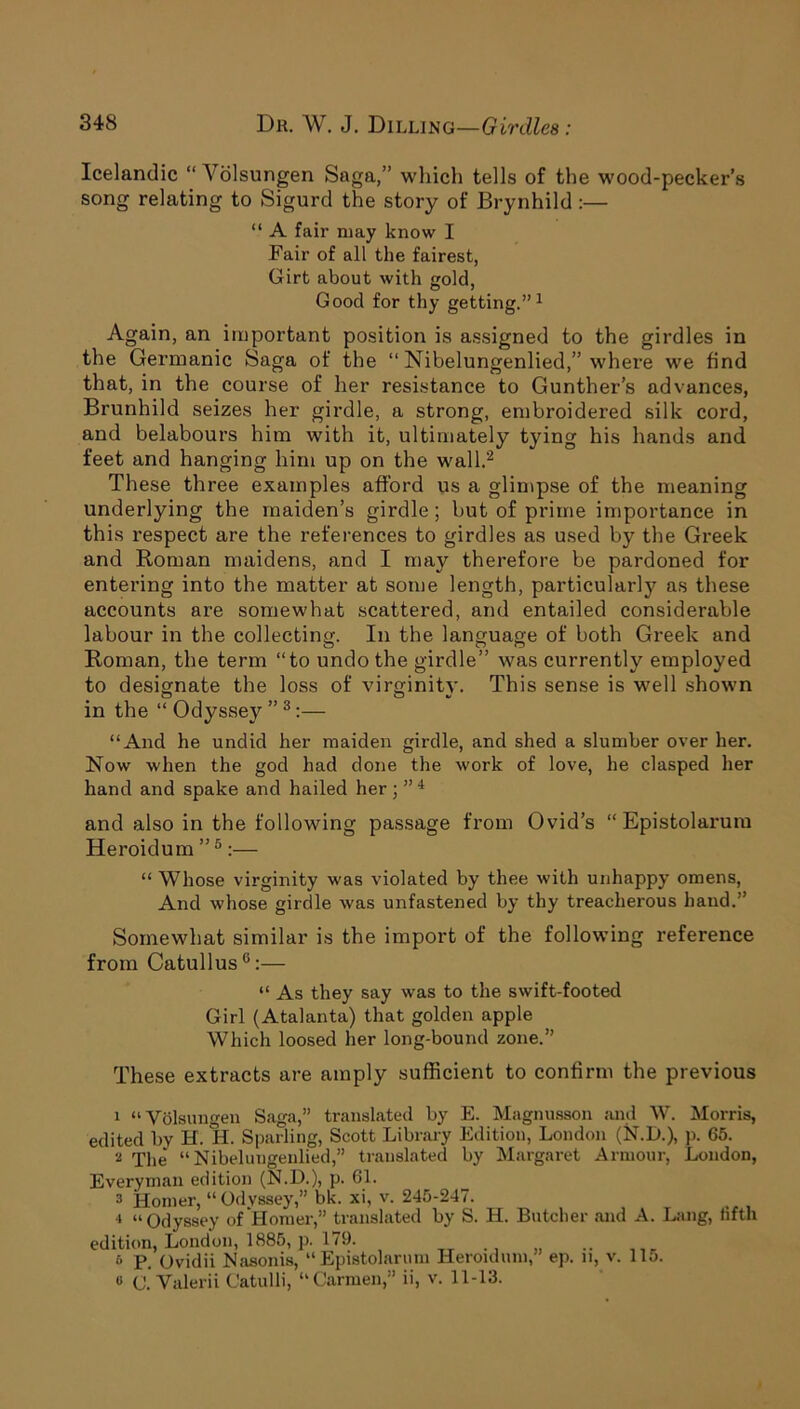Icelandic “Ablsungen Saga,” which tells of the wood-pecker’s song relating to Sigurd the story of Brynhild :— “ A fair may know I Fair of all the fairest, Girt about with gold, Good for thy getting.”1 Again, an important position is assigned to the girdles in the Germanic Saga of the “ Nibelungenlied,” where we find that, in the course of her resistance to Gunther’s advances, Brunhild seizes her girdle, a strong, embroidered silk cord, and belabours him with it, ultimately tying his hands and feet and hanging him up on the wall.2 These three examples afford us a glimpse of the meaning underlying the maiden’s girdle; but of prime importance in this respect are the references to girdles as used by the Greek and Roman maidens, and I may therefore be pardoned for entering into the matter at some length, particularly as these accounts are somewhat scattered, and entailed considerable labour in the collecting. In the language of both Greek and Roman, the term “to undo the girdle” was currently employed to designate the loss of virginity. This sense is well shown in the “ Odyssey ”3:— “And he undid her maiden girdle, and shed a slumber over her. Now when the god had done the work of love, he clasped her hand and spake and hailed her; ” 4 and also in the following passage from Ovid’s “ Epistolarura Heroidum ”5:— “ Whose virginity was violated by thee with unhappy omens, And whose girdle was unfastened by thy treacherous hand.” Somewhat similar is the import of the following reference from Catullus6:— “ As they say was to the swift-footed Girl (Atalanta) that golden apple Which loosed her long-bound zone.” These extracts are amply sufficient to confirm the previous 1 “ Volsungen Saga,” translated by E. Magnusson and W. Morris, edited by H. H. Sparling, Scott Library Edition, London (N.D.), p. 65. 2 The “Nibelungenlied,” translated by Margaret Armour, London, Everyman edition (N.D.), p. 61. 2 Homer, “ Odyssey,” bk. xi, v. 245-247. 4 “Odyssey of Homer,” translated by S. H. Butcher and A. Lang, fifth edition, London, 1885, p. 179. , 6 p. (Jvidii Nasonis, “ Epistolarum Heroidum,” ep. n, v. 115. o C. Valerii Catulli, “Carmen,” ii, v. 11-13.