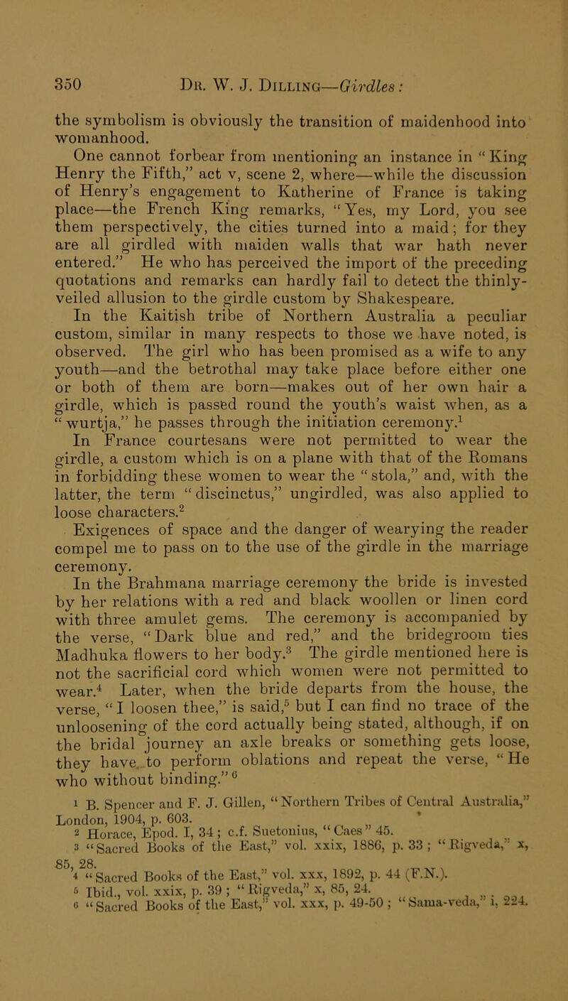 the symbolism is obviously the transition of maidenhood into womanhood. One cannot forbear from mentioning an instance in “ King Henry the Fifth,” act v, scene 2, where—while the discussion of Henry’s engagement to Katherine of France is taking place—the French King remarks, “Yes, my Lord, you see them perspectively, the cities turned into a maid; for they are all girdled with maiden walls that war hath never entered.” He who has perceived the import of the preceding quotations and remarks can hardly fail to detect the thinly- veiled allusion to the girdle custom by Shakespeare. In the Kaitish tribe of Northern Australia a peculiar custom, similar in many respects to those we have noted, is observed. The girl who has been promised as a wife to any youth—and the betrothal may take place before either one or both of them are born—makes out of her own hair a girdle, which is passed round the youth’s waist when, as a “ wurtja,” he passes through the initiation ceremony.1 In France courtesans were not permitted to wear the girdle, a custom which is on a plane with that of the Romans in forbidding these women to wear the “ stola,” and, with the latter, the term “ discinctus,” ungirdled, was also applied to loose characters.2 Exigences of space and the danger of wearying the reader compel me to pass on to the use of the girdle in the marriage ceremony. In the Brahmana marriage ceremony the bride is invested by her relations with a red and black woollen or linen cord with three amulet gems. The ceremony is accompanied by the verse, “Dark blue and red,” and the bridegroom ties Madhuka flowers to her body.3 The girdle mentioned here is not the sacrificial cord which women were not permitted to wear.4 Later, when the bride departs from the house, the verse, “ I loosen thee,” is said,5 but I can find no trace of the unloosening of the cord actually being stated, although, if on the bridal journey an axle breaks or something gets loose, they have, to perform oblations and repeat the verse, “He who without binding.”0 1 B. Spencer and F. J. Gillen, “Northern Tribes of Central Australia,” London, 1904, p. 603. 2 Horace, Epod. I, 34 ; c.f. Suetonius, Caes 45. 2 “Sacred Books of the East,” vol. xxix, 1886, p. 33 ; “Kigveda,” x, 8 J’>2“ Sacred Books of the East,” vol. xxx, 1892, p. 44 (F.N.). 6 Ibid., vol. xxix, p. 39 ; “Kigveda,” x, 85, 24. o “ Sacred Books of the East,” vol. xxx, p. 49-50 ; “ Sama-veda,' i, 224.