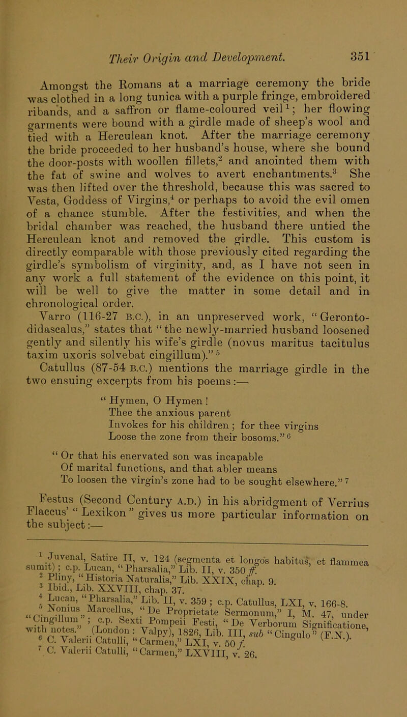 Amongst the Romans at a marriage ceremony the bride was clothed in a long tunica with a purple fringe, embroidered ribands, and a saffron or flame-coloured veil* 1; her flowing {garments were bound with a girdle made of sheep’s wool and tied with a Herculean knot. After the marriage ceremony the bride proceeded to her husband’s house, where she bound the door-posts with woollen fillets,2 and anointed them with the fat of swine and wolves to avert enchantments.3 She was then lifted over the threshold, because this was sacred to Vesta, Goddess of Virgins,4 or perhaps to avoid the evil omen of a chance stumble. After the festivities, and when the bridal chamber was reached, the husband there untied the Herculean knot and removed the girdle. This custom is directly comparable with those previously cited regarding the girdle’s symbolism of virginity, and, as I have not seen in any work a full statement of the evidence on this point, it will be well to give the matter in some detail and in chronological order. Varro (116-27 B.C.), in an unpreserved work, “ Geronto- didascalus,” states that “the newly-married husband loosened gently and silently his wife’s girdle (novus maritus tacitulus taxim uxoris solvebat cingillum).” 5 * Catullus (87-54 B.c.) mentions the marriage girdle in the two ensuing excerpts from his poems:— “ Hymen, O Hymen ! Thee the anxious parent Invokes for his children ; for thee virgins Loose the zone from their bosoms.”0 “ Or that his enervated son was incapable Of marital functions, and that abler means To loosen the virgin’s zone had to be sought elsewhere.”7 ^ Festus (Second Century a.d.) in his abridgment of Verrius Flaccus’ “ Lexikon ” gives us more particular information on the subject:— 1 Juvenal Satire II v. 124 (segmenta et longos habitus, et flammea sumit); c.p. Lucan, “Pharsalia,” Lib. II, v. 350 f. 1 r“ Historia Naturalis,” Lib. XXIX, chap. 9. Ibid., Lib. XXVIII, chap. 37. I vTUC^n’ UJ!1,ars?;lia>” Fib. II, v. 359 ; c.p. Catullus, LXI, v, 166-8. u r,. Nomus^Marcellus, “I)e Proprietate Sermonum,” I M. 47 under Cingillum ; c.p. Sexti Pompeii Festi, “He Verborum Significatione with notes ” (London : Valpy), 1826, Lib. Ill, sub “Cingulo” (F.N . ’ e C. Valerii Catulh, “Carmen,” LXI, v. 50 f 7'111*11 Cof nlll £ C 51 T itxtttt “ _ .