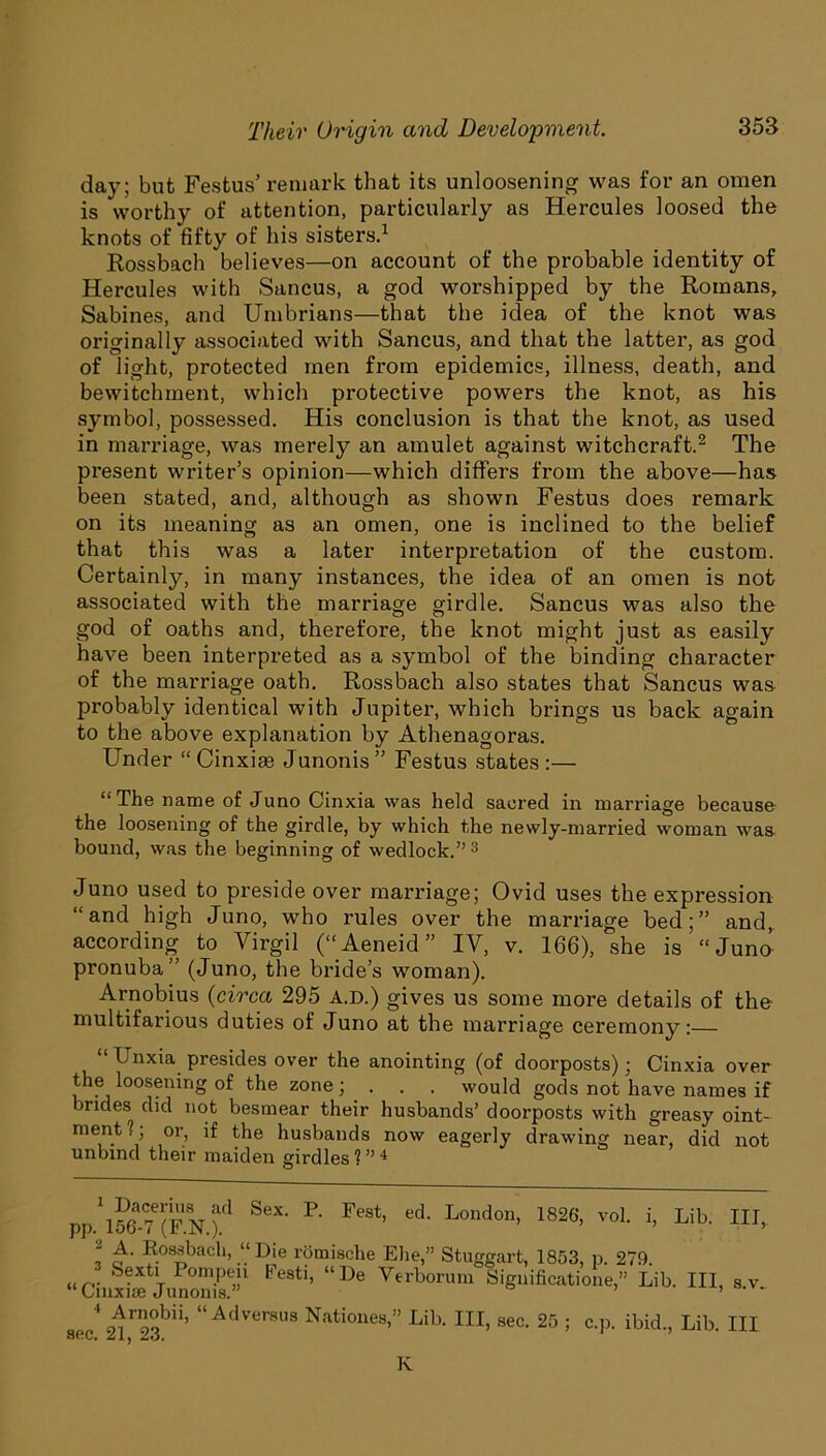 day; but Festus’ remark that its unloosening was for an omen is worthy of attention, particularly as Hercules loosed the knots of fifty of his sisters.* 1 Rossbach believes—on account of the probable identity of Hercules with Sancus, a god worshipped by the Romans, Sabines, and Umbrians—that the idea of the knot was originally associated with Sancus, and that the latter, as god of light, protected men fz’om epidemics, illness, death, and bewitchment, which protective powers the knot, as his symbol, possessed. His conclusion is that the knot, as used in marriage, was merely an amulet against witchcraft.2 The present writer’s opinion—which differs from the above—has been stated, and, although as shown Festus does remark on its meaning as an omen, one is inclined to the belief that this was a later interpretation of the custom. Certainly, in many instances, the idea of an omen is not associated with the marriage girdle. Sancus was also the god of oaths and, therefore, the knot might just as easily have been interpreted as a symbol of the binding character of the marriage oath. Rossbach also states that Sancus was probably identical with Jupiter, which brings us back again to the above explanation by Athenagoras. Under “ Cinxise Junonis” Festus states :— “The name of Juno Cinxia was held sacred in marriage because the loosening of the girdle, by which the newly-married woman was bound, was the beginning of wedlock.” 3 Juno used to preside over marriage; Ovid uses the expression “and high Juno, who rules over the marriage bed;” and,, according to Virgil (“Aeneid ” IV, v. 166), she is “Juno pronuba” (Juno, the bride’s woman). Arnobius (circa 295 A.D.) gives us some more details of the multifarious duties of Juno at the marriage ceremony:— “ Unxia presides over the anointing (of doorposts); Cinxia over the loosening of the zone; . . . would gods not have names if brides did not besmear their husbands’ doorposts with greasy oint- ment!; or, if the husbands now eagerly drawing near, did not unbind their maiden girdles ? ” 4 pp.'lSt?(F N )d SeX' P' ^ ed‘ L°nd0n> 1826> voL Lib- HI> l A. Rossbach, “ Die romische Elie,” Stuggart, 1853, p. 279. “CinxS JunoX”1 ^ “De Verborum Siguificatione, Lib. Ill, s.v.. „ 4 ^™°bii’ “ Adversus Nationes,” Lib. Ill, sec. 25 ; c.p. ibid., Lib. Ill 80C. Zlj