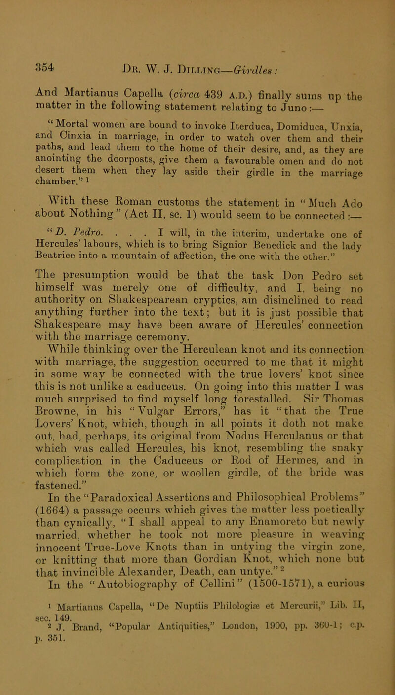 And Martianus Capella (circa 439 A.D.) finally sums up the matter in the following statement relating to Juno:— “Mortal women are bound to invoke Iterduca, Domiduca, Unxia, and Cinxia in marriage, in order to watch over them and their paths, and lead them to the home of their desire, and, as they are anointing the doorposts, give them a favourable omen and do not desert them when they lay aside their girdle in the marriage chamber.” 1 With these Roman customs the statement in “ Much Ado about Nothing” (Act II, sc. 1) would seem to be connected:— “ D. Pedro. ... I will, in the interim, undertake one of Hercules’ labours, which is to bring Signior Benedick and the lady Beatrice into a mountain of affection, the one with the other.” The presumption would be that the task Don Pedro set himself was merely one of difficulty, and I, being no authority on Shakespearean cryptics, am disinclined to read anything further into the text; but it is just possible that Shakespeare may have been aware of Hercules’ connection with the marriage ceremony. While thinking over the Herculean knot and its connection with marriage, the suggestion occurred to me that it might in some way be connected with the true lovers’ knot since this is not unlike a caduceus. On going into this matter I was much surprised to find myself long forestalled. Sir Thomas Browne, in his “Vulgar Errors,” has it “that the True Lovers’ Knot, which, though in all points it doth not make out, had, perhaps, its original from Nodus Herculanus or that which was called Hercules, his knot, resembling the snaky complication in the Caduceus or Rod of Hermes, and in which form the zone, or woollen girdle, of the bride was fastened.” In the “Paradoxical Assertions and Philosophical Problems” (1664) a passage occurs which gives the matter less poetically than cynically, “ I shall appeal to any Enamoreto but newly married, whether he took not more pleasure in weaving innocent True-Love Knots than in untying the virgin zone, or knitting that more than Gordian Knot, which none but that invincible Alexander, Death, can untye.”2 In the “Autobiography of Cellini” (1500-1571), a curious 1 Martianus Capella, “De Nuptiis Philologioe et Mereurii,” Lib. II, sec. 149. 2 J. Brand, “Popular Antiquities,” London, 1900, pp. 360-1; e,p. p. 351.