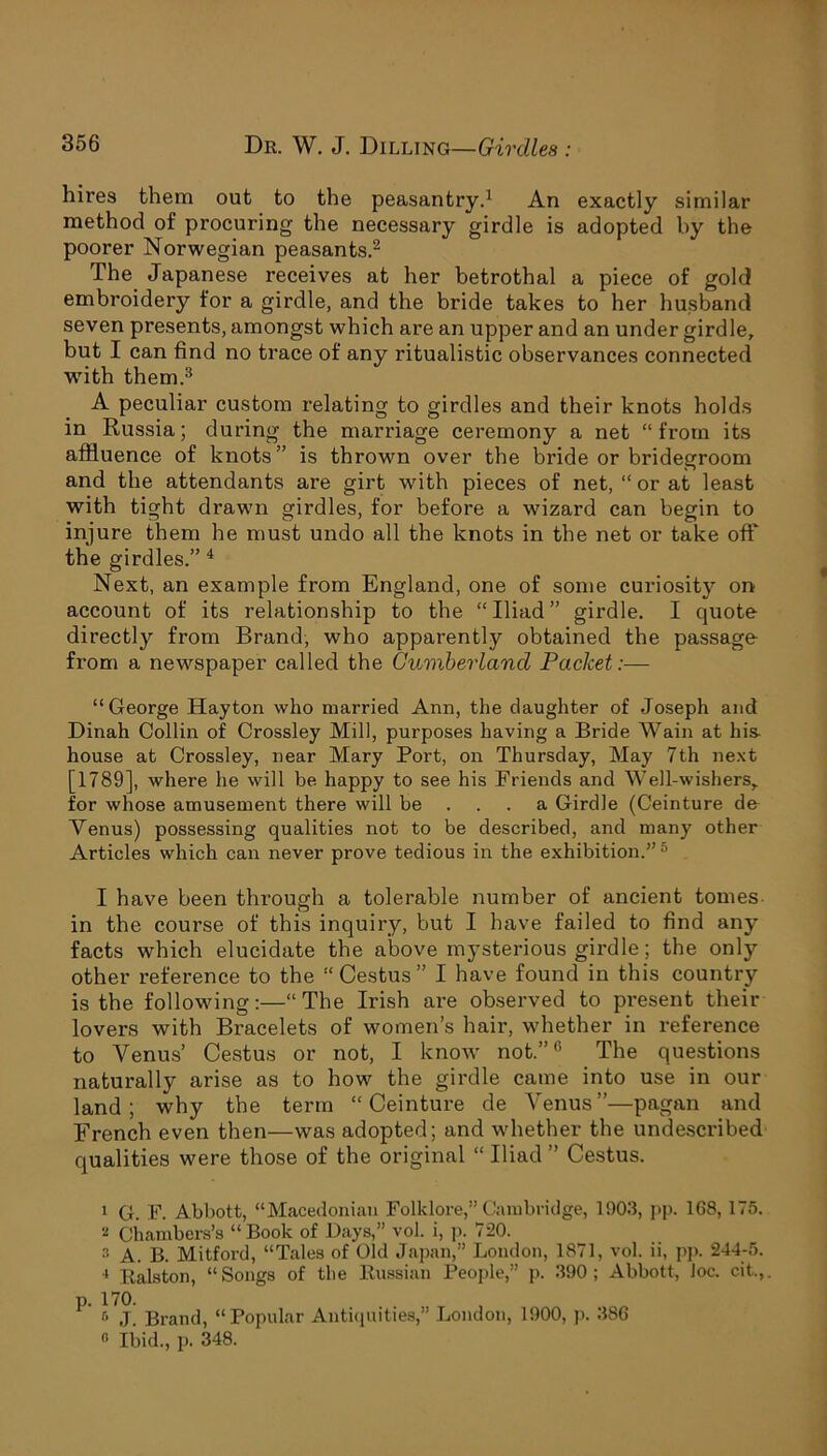 hires them out to the peasantry.1 An exactly similar method of procuring the necessary girdle is adopted by the poorer Norwegian peasants.2 The Japanese receives at her betrothal a piece of gold embroidery for a girdle, and the bride takes to her husband seven presents, amongst which are an upper and an under girdle, but I can find no trace of any ritualistic observances connected with them.3 A peculiar custom relating to girdles and their knots holds in Russia; during the marriage ceremony a net “from its affluence of knots” is thrown over the bride or bridegroom and the attendants are girt with pieces of net, “ or at least with tight drawn girdles, for before a wizard can begin to injure them he must undo all the knots in the net or take off the girdles.” 4 Next, an example from England, one of some curiositj7 on account of its relationship to the “Iliad” girdle. I quote directly from Brand, who apparently obtained the passage from a newspaper called the Cumberland Packet:— “George Hayton who married Ann, the daughter of Joseph and Dinah Collin of Crossley Mill, purposes having a Bride Wain at his- house at Crossley, near Mary Port, on Thursday, May 7th next [1789], where he will be happy to see his Friends and Well-wishers, for whose amusement there will be ... a Girdle (Ceinture de Venus) possessing qualities not to be described, and many other Articles which can never prove tedious in the exhibition.” 5 . I have been through a tolerable number of ancient tomes in the course of this inquiry, but I have failed to find any facts which elucidate the above mysterious girdle; the only other reference to the “ Cestus ” I have found in this country is the following:—“The Irish are observed to present their lovers with Bracelets of women’s hair, whether in reference to Venus’ Cestus or not, I know not.”6 The questions naturally arise as to how the girdle came into use in our land; why the term “Ceinture de Venus”—pagan and French even then—was adopted; and whether the undescribed qualities were those of the original “ Iliad ” Cestus. 1 G. F. Abbott, “Macedonian Folklore,” Cambridge, 1903, pp. 168, 175. * Chambers’s “ Book of Days,” vol. i, p. 720. 3 a. B. Mitford, “Tales of Old Japan,” London, 1871, vol. ii, pp. 244-5. * Ralston, “Songs of the Russian People,” p. 390; Abbott, Joe. cit.,. ^ Brand, “Popular Antiquities,” London, 1900, p. 386 « Ibid., p. 348.