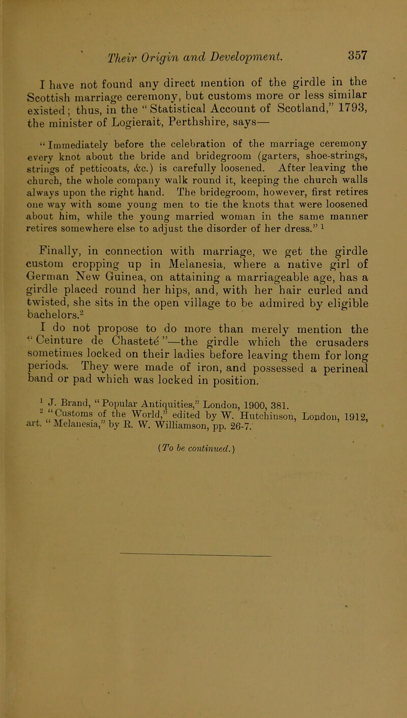I have not found any direct mention of the girdle in the Scottish marriage ceremony, but customs more or less similar existed; thus, in the “Statistical Account of Scotland,” 1793, the minister of Logierait, Perthshire, says— “ Immediately before the celebration of the marriage ceremony every knot about the bride and bridegroom (garters, shoe-strings, strings of petticoats, etc.) is carefully loosened. After leaving the church, the whole company walk round it, keeping the church walls always upon the right hand. The bridegroom, however, first retires one way with some young men to tie the knots that were loosened about him, while the young married woman in the same manner retires somewhere else to adjust the disorder of her dress.” 1 Finally, in connection with marriage, we get the girdle custom cropping up in Melanesia, where a native girl of German New Guinea, on attaining a marriageable age, has a girdle placed round her hips, and, with her hair curled and twisted, she sits in the open village to be admired by eligible bachelors.2 I do not propose to do more than merely mention the “ Ceinture de Chastete ”—the girdle which the crusaders sometimes locked on their ladies before leaving them for long periods. They were made of iron, and possessed a perineal band or pad which was locked in position. ] J- Brand, “Popular Antiquities,” London, 1900, 381. Customs of the World,” edited by W. Hutchinson, London, art. Melanesia,” by K. W. Williamson, pp. 26-7. 1912, [To be continued.)