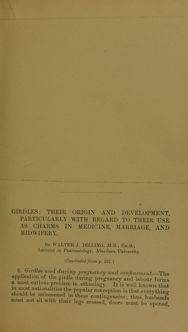 GIRDLES: THEIR ORIGIN AND DEVELOPMENT, PARTICULARLY WITH REGARD TO THEIR USE AS CHARMS IN MEDICINE, MARRIAGE, AND MIDWIFERY. By WALTER J. KILLING, M.B., Ch.B., Lecturer in Pharmacology, Aberdeen University. (Concluded from p. 357.) 0. _ Girdles used during pregnancy and confinement.—'The application ot the girdle during pregnancy and labour forms a most curious problem in ethnology. It is well known that in most nationalities the popular conception is that everything should be unloosened in these contingencies; thus, husbands must not sit with their legs crossed, doors must be opened